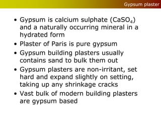 Gypsum plaster


• Gypsum is calcium sulphate (CaSO4)
  and a naturally occurring mineral in a
  hydrated form
• Plaster of Paris is pure gypsum
• Gypsum building plasters usually
  contains sand to bulk them out
• Gypsum plasters are non-irritant, set
  hard and expand slightly on setting,
  taking up any shrinkage cracks
• Vast bulk of modern building plasters
  are gypsum based
 