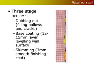 Plastering a wall


• Three stage
  process
  – Dubbing out
    (filling hollows
    and cracks)
  – Base coating (12-
    15mm layer
    levelling wall
    surface)
  – Skimming (3mm
    smooth finishing
    coat)
 