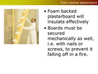 Foam backed plasterboard


• Foam backed
  plasterboard will
  insulate effectively
• Boards must be
  secured
  mechanically as well,
  i.e. with nails or
  screws, to prevent it
  falling off in a fire.
 