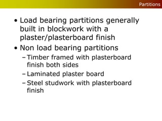 Partitions


• Load bearing partitions generally
  built in blockwork with a
  plaster/plasterboard finish
• Non load bearing partitions
  – Timber framed with plasterboard
    finish both sides
  – Laminated plaster board
  – Steel studwork with plasterboard
    finish
 