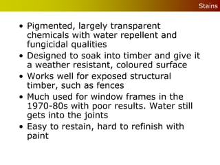 Stains


• Pigmented, largely transparent
  chemicals with water repellent and
  fungicidal qualities
• Designed to soak into timber and give it
  a weather resistant, coloured surface
• Works well for exposed structural
  timber, such as fences
• Much used for window frames in the
  1970-80s with poor results. Water still
  gets into the joints
• Easy to restain, hard to refinish with
  paint
 
