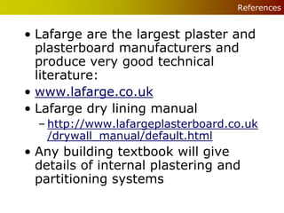 References


• Lafarge are the largest plaster and
  plasterboard manufacturers and
  produce very good technical
  literature:
• www.lafarge.co.uk
• Lafarge dry lining manual
  – http://www.lafargeplasterboard.co.uk
    /drywall_manual/default.html
• Any building textbook will give
  details of internal plastering and
  partitioning systems
 