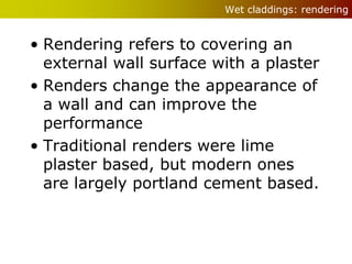 Wet claddings: rendering


• Rendering refers to covering an
  external wall surface with a plaster
• Renders change the appearance of
  a wall and can improve the
  performance
• Traditional renders were lime
  plaster based, but modern ones
  are largely portland cement based.
 