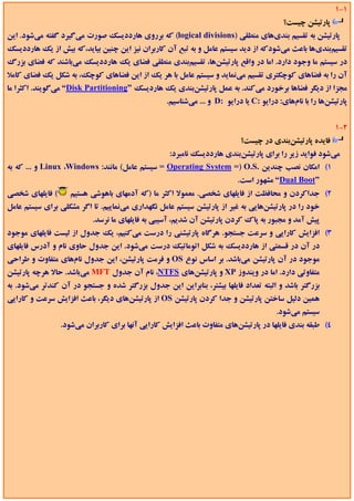 ‫1-1‬
                                                                                        ‫ﭘﺎرﺗﻴﺸﻦ ﭼﻴﺴﺖ؟‬
‫ﭘﺎرﺗﻴﺸﻦ ﺑﻪ ﺗﻘﺴﻴﻢ ﺑﻨﺪيﻫﺎي ﻣﻨﻄﻘﻲ )‪ (logical divisions‬ﻛﻪ ﺑﺮروي ﻫﺎرددﻳﺴﻚ ﺻﻮرت ﻣﻲﮔﻴﺮد ﮔﻔﺘﻪ ﻣﻲﺷﻮد. اﻳﻦ‬
‫ﺗﻘﺴﻴﻢﺑﻨﺪيﻫﺎ ﺑﺎﻋﺚ ﻣﻲﺷﻮدﻛﻪ از دﻳﺪ ﺳﻴﺴﺘﻢ ﻋﺎﻣﻞ و ﺑﻪ ﺗﺒﻊ آن ﻛﺎرﺑﺮان ﻧﻴﺰ اﻳﻦ ﭼﻨﻴﻦ ﺑﻴﺎﻳﺪ،ﻛﻪ ﺑﻴﺶ از ﻳﻚ ﻫﺎرددﻳﺴﻚ‬
‫در ﺳﻴﺴﺘﻢ ﻣﺎ وﺟﻮد دارد. اﻣﺎ در واﻗﻊ ﭘﺎرﺗﻴﺸﻦﻫﺎ، ﺗﻘﺴﻴﻢﺑﻨﺪي ﻣﻨﻄﻘﻲ ﻓﻀﺎي ﻳﻚ ﻫﺎرددﻳﺴﻚ ﻣﻲﺑﺎﺷﻨﺪ ﻛﻪ ﻓﻀﺎي ﺑﺰرگ‬
‫آن را ﺑﻪ ﻓﻀﺎﻫﺎي ﻛﻮﭼﻜﺘﺮي ﺗﻘﺴﻴﻢ ﻣﻲﻧﻤﺎﻳﺪ و ﺳﻴﺴﺘﻢ ﻋﺎﻣﻞ ﺑﺎ ﻫﺮ ﻳﻚ از اﻳﻦ ﻓﻀﺎﻫﺎي ﻛﻮﭼﻚ، ﺑﻪ ﺷﻜﻞ ﻳﻚ ﻓﻀﺎي ﻛﺎﻣﻼ‬
‫ﻣﺠﺰا از دﻳﮕﺮ ﻓﻀﺎﻫﺎ ﺑﺮﺧﻮرد ﻣﻲﻛﻨﺪ. ﺑﻪ ﻋﻤﻞ ﭘﺎرﺗﻴﺸﻦﺑﻨﺪي ﻳﻚ ﻫﺎردﻳﺴﻚ ”‪ “Disk Partitioning‬ﻣﻲﮔﻮﻳﻨﺪ. اﻛﺜﺮا ﻣﺎ‬
                                                  ‫ﭘﺎرﺗﻴﺸﻦﻫﺎ را ﺑﺎ ﻧﺎمﻫﺎي: دراﻳﻮ :‪ C‬ﻳﺎ دراﻳﻮ :‪ D‬و ... ﻣﻲﺷﻨﺎﺳﻴﻢ.‬


                                                                                                          ‫2-1‬
                                                                          ‫ﻓﺎﻳﺪه ﭘﺎرﺗﻴﺸﻦﺑﻨﺪي در ﭼﻴﺴﺖ؟‬
                                                   ‫ﻣﻲﺷﻮد ﻓﻮاﻳﺪ زﻳﺮ را ﺑﺮاي ﭘﺎرﺗﻴﺸﻦﺑﻨﺪي ﻫﺎرددﻳﺴﻚ ﻧﺎﻣﺒﺮد:‬
‫1( اﻣﻜﺎن ﻧﺼﺐ ﭼﻨﺪﻳﻦ .‪ = Operating System =) O.S‬ﺳﻴﺴﺘﻢ ﻋﺎﻣﻞ( ﻣﺎﻧﻨﺪ: ‪ Linux ،Windows‬و ... ﻛﻪ ﺑﻪ‬
                                                                         ‫”‪ “Dual Boot‬ﻣﺸﻬﻮر اﺳﺖ.‬
‫( ﻓﺎﻳﻠﻬﺎي ﺷﺨﺼﻲ‬     ‫2( ﺟﺪاﻛﺮدن و ﻣﺤﺎﻓﻈﺖ از ﻓﺎﻳﻠﻬﺎي ﺷﺨﺼﻲ. ﻣﻌﻤﻮﻻ اﻛﺜﺮ ﻣﺎ )ﻛﻪ آدﻣﻬﺎي ﺑﺎﻫﻮﺷﻲ ﻫﺴﺘﻴﻢ‬
‫ﺧﻮد را در ﭘﺎرﺗﻴﺸﻦﻫﺎﻳﻲ ﺑﻪ ﻏﻴﺮ از ﭘﺎرﺗﻴﺸﻦ ﺳﻴﺴﺘﻢ ﻋﺎﻣﻞ ﻧﮕﻬﺪاري ﻣﻲﻧﻤﺎﻳﻴﻢ. ﺗﺎ اﮔﺮ ﻣﺸﻜﻠﻲ ﺑﺮاي ﺳﻴﺴﺘﻢ ﻋﺎﻣﻞ‬
                          ‫ﭘﻴﺶ آﻣﺪ و ﻣﺠﺒﻮر ﺑﻪ ﭘﺎك ﻛﺮدن ﭘﺎرﺗﻴﺸﻦ آن ﺷﺪﻳﻢ، آﺳﻴﺒﻲ ﺑﻪ ﻓﺎﻳﻠﻬﺎي ﻣﺎ ﻧﺮﺳﺪ.‬
‫3( اﻓﺰاﻳﺶ ﻛﺎراﻳﻲ و ﺳﺮﻋﺖ ﺟﺴﺘﺠﻮ. ﻫﺮﮔﺎه ﭘﺎرﺗﻴﺸﻨﻲ را درﺳﺖ ﻣﻲﻛﻨﻴﻢ، ﻳﻚ ﺟﺪول از ﻟﻴﺴﺖ ﻓﺎﻳﻠﻬﺎي ﻣﻮﺟﻮد‬
‫در آن در ﻗﺴﻤﺘﻲ از ﻫﺎرددﻳﺴﻚ ﺑﻪ ﺷﻜﻞ اﺗﻮﻣﺎﺗﻴﻚ درﺳﺖ ﻣﻲﺷﻮد. اﻳﻦ ﺟﺪول ﺣﺎوي ﻧﺎم و آدرس ﻓﺎﻳﻠﻬﺎي‬
‫ﻣﻮﺟﻮد در آن ﭘﺎرﺗﻴﺸﻦ ﻣﻲﺑﺎﺷﺪ. ﺑﺮ اﺳﺎس ﻧﻮع ‪ OS‬و ﻓﺮﻣﺖ ﭘﺎرﺗﻴﺸﻦ، اﻳﻦ ﺟﺪول ﻧﺎمﻫﺎي ﻣﺘﻔﺎوت و ﻃﺮاﺣﻲ‬
‫ﻣﺘﻔﺎوﺗﻲ دارد. اﻣﺎ در وﻳﻨﺪوز ‪ XP‬و ﭘﺎرﺗﻴﺸﻦﻫﺎي ‪ ،NTFS‬ﻧﺎم آن ﺟﺪول ‪ MFT‬ﻣﻲﺑﺎﺷﺪ. ﺣﺎﻻ ﻫﺮﭼﻪ ﭘﺎرﺗﻴﺸﻦ‬
‫ﺑﺰرﮔﺘﺮ ﺑﺎﺷﺪ و اﻟﺒﺘﻪ ﺗﻌﺪاد ﻓﺎﻳﻠﻬﺎ ﺑﻴﺸﺘﺮ، ﺑﻨﺎﺑﺮاﻳﻦ اﻳﻦ ﺟﺪول ﺑﺰرﮔﺘﺮ ﺷﺪه و ﺟﺴﺘﺠﻮ در آن ﻛﻨﺪﺗﺮ ﻣﻲﺷﻮد. ﺑﻪ‬
‫ﻫﻤﻴﻦ دﻟﻴﻞ ﺳﺎﺧﺘﻦ ﭘﺎرﺗﻴﺸﻦ و ﺟﺪا ﻛﺮدن ﭘﺎرﺗﻴﺸﻦ ‪ OS‬از ﭘﺎرﺗﻴﺸﻦﻫﺎي دﻳﮕﺮ، ﺑﺎﻋﺚ اﻓﺰاﻳﺶ ﺳﺮﻋﺖ و ﻛﺎراﻳﻲ‬
                                                                                      ‫ﺳﻴﺴﺘﻢ ﻣﻲﺷﻮد.‬
                 ‫4( ﻃﺒﻘﻪ ﺑﻨﺪي ﻓﺎﻳﻠﻬﺎ در ﭘﺎرﺗﻴﺸﻦﻫﺎي ﻣﺘﻔﺎوت ﺑﺎﻋﺚ اﻓﺰاﻳﺶ ﻛﺎراﻳﻲ آﻧﻬﺎ ﺑﺮاي ﻛﺎرﺑﺮان ﻣﻲﺷﻮد.‬
 