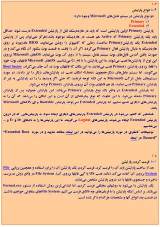 ‫3-1‬
                                                                                      ‫اﻧﻮاع ﭘﺎرﺗﻴﺸﻦ‬
                                         ‫دو ﻧﻮع ﭘﺎرﺗﻴﺸﻦ در ﺳﻴﺴﺘﻢ ﻋﺎﻣﻞﻫﺎي ‪ Microsoft‬وﺟﻮد دارد:‬
                                                                                ‫1( ‪Primary‬‬
                                                                               ‫2( ‪Extended‬‬
‫ﭘﺎرﺗﻴﺸﻦ ‪ Primary‬اوﻟﻴﻦ ﭘﺎرﺗﻴﺸﻨﻲ اﺳﺖ ﻛﻪ ﺑﺎﻳﺪ در ﻫﺎرددﻳﺴﻚ ﻗﺒﻞ از ﭘﺎرﺗﻴﺸﻦ ‪ Extended‬درﺳﺖ ﺷﻮد. ﺣﺪاﻗﻞ‬
‫ﺑﺎﻳﺪ ﻳﻚ ﭘﺎرﺗﻴﺸﻦ ‪ Primary‬ﻛﻪ ‪ Active‬ﻫﻢ ﻫﺴﺖ، در ﻫﺎردﻳﺴﻚ ﻣﻮﺟﻮد ﺑﺎﺷﺪ.)ﻫﺮﮔﺰ ﻧﻤﻲﺗﻮان ﭘﺲ از ﭘﺎرﺗﻴﺸﻦ‬
‫‪ Extended‬ﻳﻚ ﭘﺎرﺗﻴﺸﻦ‪ Primary‬ﺳﺎﺧﺖ(. زﻣﺎﻧﻲ ﻛﻪ ﻛﺎﻣﭙﻴﻮﺗﺮ را روﺷﻦ ﻣﻲﻧﻤﺎﻳﻴﺪ، ‪ BIOS‬ﻣﺎدرﺑﻮرد ﺑﺮ روي‬
‫ﻫﺎرددﻳﺴﻚ ﺑﻪ دﻧﺒﺎل ﭘﺎرﺗﻴﺸﻦ ﻓﻌﺎل ‪ Primary‬ﻣﻲﮔﺮدد. اﮔﺮ آن را ﻳﺎﻓﺖ، ﺑﻪ ﻗﺴﻤﺖ ﺑﻮت ﺳﻜﺘﻮر آن ﻧﮕﺎه ﻣﻲﻛﻨﺪ و در‬
‫ﺻﻮرت ﻳﺎﻓﺘﻦ آدرس ﻓﺎﻳﻞﻫﺎي ﺑﻮت ﺳﻴﺴﺘﻢ ﻋﺎﻣﻞ، ﺳﻴﺴﺘﻢ را از روي آن ﺑﻮت ﻣﻲﻧﻤﺎﻳﺪ. ‪OS‬ﻫﺎي ‪ Microsoft‬ﺑﺮروي‬
‫اﻳﻦ ﻧﻮع از ﭘﺎرﺗﻴﺸﻦﻫﺎ ﻧﺼﺐ ﻣﻲﺷﻮﻧﺪ. ﻣﺎ اﻳﻦ ﭘﺎرﺗﻴﺸﻦ را ﺑﺎ ﻧﺎم :‪ C‬ﻣﻲﺷﻨﺎﺳﻴﻢ. ‪OS‬ﻫﺎي ‪ Microsoft‬ﻓﺎﻳﻠﻬﺎي ﺑﻮت ﺧﻮد‬
‫را ﻓﻘﻂ ﺑﺮروي ﭘﺎرﺗﻴﺸﻦ ‪ Primary‬ﻧﺼﺐ ﻣﻲﻧﻤﺎﻳﻨﺪ. ﺑﻪ اﻳﻦ ﻣﻜﺎن ﻛﻪ ﻓﺎﻳﻠﻬﺎي ﺑﻮت در آن ﺟﺎي ﻣﻲﮔﻴﺮﻧﺪ، ‪Boot Sector‬‬
‫ﻣﻲﮔﻮﻳﻨﺪ. اﻣﺎ ﺳﻴﺴﺘﻢ ﻋﺎﻣﻞﻫﺎي دﻳﮕﺮ-ﻫﻤﭽﻮن ‪ -Linux‬اﻣﻜﺎن ﻧﺼﺐ در ﭘﺎرﺗﻴﺸﻦﻫﺎي دﻳﮕﺮ را ﻧﻴﺰ دارﻧﺪ. در ﻣﻮرد‬
‫ﺳﻴﺴﺘﻢﻫﺎي ﻋﺎﻣﻞ ﺷﺮﻛﺖ ‪ Microsoft‬ﺑﻪ اﻳﻦ ﻧﻜﺘﻪ ﺗﻮﺟﻪ ﻓﺮﻣﺎﻳﻴﺪ ﻛﻪ ﺣﺘﻲ اﮔﺮ وﻳﻨﺪوز را را در ﭘﺎرﺗﻴﺸﻨﻲ ﺑﻪ ﻏﻴﺮ از‬
                 ‫ﭘﺎرﺗﻴﺸﻦ ‪ Primary‬ﻧﺼﺐ ﻧﻤﺎﻳﻴﺪ، ﺑﺎز ﻫﻢ ﻓﺎﻳﻠﻬﺎي ﺑﻮت آن ﺑﺮروي ﭘﺎرﺗﻴﺸﻦ ‪ Primary‬ﻧﻮﺷﺘﻪ ﻣﻲﺷﻮد.‬
‫اﻣﺎ ﭘﺎرﺗﻴﺸﻦ ‪ Extended‬در واﻗﻊ ﻳﻚ ﻧﻮع ﭘﺎرﺗﻴﺸﻦ ‪ Primary‬ﻣﻲﺑﺎﺷﺪ. اﻳﻦ ﭘﺎرﺗﻴﺸﻦ ﻫﻤﻮاره ﭘﺲ از ﭘﺎرﺗﻴﺸﻦ‬
‫‪ Primary‬ﺳﺎﺧﺘﻪ ﻣﻲﺷﻮد. ﺑﺎ اﻳﻦ ﺗﻔﺎوت ﻛﻪ ﻧﻮع ﭘﻴﺸﺮﻓﺘﻪاي از آن اﺳﺖ و اﻳﻦ اﻣﻜﺎن را ﻣﻲدﻫﺪ ﻛﻪ آن را ﺑﻪ‬
‫ﭘﺎرﺗﻴﺸﻦﻫﺎي دﻳﮕﺮي ﺗﻘﺴﻴﻢ ﻧﻤﺎﻳﻴﻢ. اﻣﺎ ﭘﺎرﺗﻴﺸﻦ ‪ Extended‬ﻧﻤﻲﺗﻮاﻧﺪ ﭘﺎرﺗﻴﺸﻦ ‪ Bootable‬ﺑﺮاي ‪OS‬ﻫﺎي ‪Microsoft‬‬
                                                                                                      ‫ﺑﺎﺷﺪ.‬
‫ﻫﻤﺎﻧﻄﻮر ﻛﻪ ﮔﻔﺘﻢ، ﻣﻲﺷﻮد در ﭘﺎرﺗﻴﺸﻦ ‪ Extended‬ﭘﺎرﺗﻴﺸﻦﻫﺎي دﻳﮕﺮي اﻳﺠﺎد ﻧﻤﻮد. ﺑﻪ ﭘﺎرﺗﻴﺸﻦﻫﺎﻳﻲ ﻛﻪ در درون‬
‫ﭘﺎرﺗﻴﺸﻦ ‪ Extended‬اﻳﺠﺎد ﻣﻲﺷﻮﻧﺪ، ﭘﺎرﺗﻴﺸﻦﻫﺎي ‪ Logical‬ﻣﻲﮔﻮﻳﻨﺪ. ﻣﺎ اﻳﻦ ﭘﺎرﺗﻴﺸﻦﻫﺎ را ﺑﻪ ﻧﺎمﻫﺎي :‪ D‬و :‪ E‬و ...‬
                                                                                             ‫ﻣﻲﺷﻨﺎﺳﻴﻢ.‬
‫ﺗﻮﺿﻴﺤﺎت ﻛﺎﻣﻠﺘﺮي در ﻣﻮرد ﭘﺎرﺗﻴﺸﻦﻫﺎ را ﻣﻲﺗﻮاﻧﻴﺪ در اﻳﻦ ﻟﻴﻨﻚ ﻣﻄﺎﻟﻌﻪ ﻧﻤﺎﻳﻴﺪ و در ﻣﻮرد ‪“Extended Boot‬‬
                                                                                     ‫”‪ Record‬در اﻳﻨﺠﺎ.‬



                                                                                                       ‫4-1‬
                                                                               ‫ﻓﺮﻣﺖ ﻛﺮدن ﭘﺎرﺗﻴﺸﻦ‬
‫ﺑﻌﺪ از ﺳﺎﺧﺖ ﭘﺎرﺗﻴﺸﻦ ﺑﺎﻳﺪ آن را ﻓﺮﻣﺖ ﻛﺮد. ﻓﺮﻣﺖ ﻛﺮدن ﻳﻚ ﭘﺎرﺗﻴﺸﻦ آن را ﺑﺮاي اﺳﺘﻔﺎده و ﻫﻤﭽﻨﻴﻦ ﺑﺮﭘﺎﻳﻲ ‪File‬‬
‫‪ System‬ﺑﺮروي آن آﻣﺎده ﻣﻲﻛﻨﺪ )ﻣﺎﻧﻨﺪ ﻧﺼﺐ ‪ OS‬ﻳﺎ ﻛﭙﻲ ﻓﺎﻳﻠﻬﺎ ﺑﺮروي آن(. ‪ File System‬در واﻗﻊ روش ﻣﺪﻳﺮﻳﺖ،‬
                                               ‫ذﺧﻴﺮه و ﺟﺴﺘﺠﻮي ﻓﺎﻳﻠﻬﺎ را در درون ﭘﺎرﺗﻴﺸﻦ ﻣﺸﺨﺺ ﻣﻲﻧﻤﺎﻳﺪ.‬
‫ﻳﻚ ﭘﺎرﺗﻴﺸﻦ را ﻣﻲﺷﻮد ﺑﻪ روﺷﻬﺎي ﻣﺨﺘﻠﻔﻲ ﻓﺮﻣﺖ ﻛﺮدن. اﻣﺎ اﺑﺘﺪاﻳﻲﺗﺮﻳﻦ روش اﺳﺘﻔﺎده از دﺳﺘﻮر ‪Format.exe‬‬
‫ﻣﻲﺑﺎﺷﺪ. ﺑﺮ اﺳﺎس اﻳﻨﻜﻪ ﭘﺎرﺗﻴﺸﻦ را ﺑﺎ ﻓﺮﻣﺎنﻫﺎي ﭼﻪ ‪OS‬ي ﻓﺮﻣﺖ ﻣﻲﻛﻨﻴﻢ، ‪File System‬ﻫﺎي ﻣﺘﻔﺎوﺗﻲ ﺧﻮاﻫﻴﻢ داﺷﺖ.‬
                                                 ‫در ﻗﺴﻤﺖ ﺑﻌﺪ اﻧﻮاع آﻧﻬﺎ و ﻣﺸﺨﺼﺎت ﻫﺮﻛﺪام ذﻛﺮ ﺷﺪه اﺳﺖ.‬
 