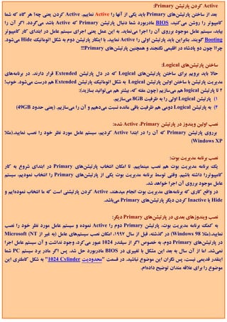 ‫‪ Active‬ﻛﺮدن ﭘﺎرﺗﻴﺸﻦ ‪:Primary‬‬
‫ﺑﻌﺪ از ﺳﺎﺧﺘﻦ ﭘﺎرﺗﻴﺸﻦﻫﺎي ‪ Primary‬ﺑﺎﻳﺪ ﻳﻜﻲ از آﻧﻬﺎ را ‪ Active‬ﻧﻤﺎﻳﻴﻢ. ‪ Active‬ﻛﺮدن ﻳﻌﻨﻲ ﭼﻪ؟ ﻫﺮ ﮔﺎه ﻛﻪ ﺷﻤﺎ‬
‫ﻛﺎﻣﭙﻴﻮﺗﺮ را روﺷﻦ ﻣﻲﻛﻨﻴﺪ، ‪ BIOS‬ﻣﺎدرﺑﻮرد ﺷﻤﺎ دﻧﺒﺎل ﭘﺎرﺗﻴﺸﻦ ‪ Primary‬ﻛﻪ ‪ Active‬ﺑﺎﺷﺪ ﻣﻲﮔﺮدد. اﮔﺮ آن را‬
‫ﺑﻴﺎﺑﺪ، ﺳﻴﺴﺘﻢ ﻋﺎﻣﻞ ﻣﻮﺟﻮد ﺑﺮروي آن را اﺟﺮا ﻣﻲﻧﻤﺎﻳﺪ. ﺑﻪ اﻳﻦ ﻋﻤﻞ ﻳﻌﻨﻲ اﺟﺮاي ﺳﻴﺴﺘﻢ ﻋﺎﻣﻞ در اﺑﺘﺪاي ﻛﺎر ﻛﺎﻣﭙﻴﻮﺗﺮ‬
‫‪ Booting‬ﮔﻮﻳﻨﺪ. ﺑﻨﺎﺑﺮاﻳﻦ ﺑﺎﻳﺪ ﭘﺎرﺗﻴﺸﻦ اوﻟﻲ را ‪ Active‬ﻧﻤﺎﻳﻴﺪ. ﺑﺎ اﻳﻨﻜﺎر ﭘﺎرﺗﻴﺸﻦ دوم ﺑﻪ ﺷﻜﻞ اﺗﻮﻣﺎﺗﻴﻚ ‪ Hide‬ﻣﻲﺷﻮد.‬
                                      ‫ﭼﺮا؟ ﭼﻮن دو ﭘﺎدﺷﺎه در اﻗﻠﻴﻤﻲ ﻧﮕﻨﺠﻨﺪ و ﻫﻤﭽﻨﻴﻦ ﭘﺎرﺗﻴﺸﻦﻫﺎي ‪!!!Primary‬‬


                                                                              ‫ﺳﺎﺧﺘﻦ ﭘﺎرﺗﻴﺸﻦﻫﺎي ‪:Logical‬‬
‫ﺣﺎﻻ ﺑﺎﻳﺪ ﺑﺮوﻳﻢ ﺑﺮاي ﺳﺎﺧﺘﻦ ﭘﺎرﺗﻴﺸﻦﻫﺎي ‪ Logical‬ﻛﻪ در دل ﭘﺎرﺗﻴﺸﻦ ‪ Extended‬ﻗﺮار دارﻧﺪ. در ﺑﺮﻧﺎﻣﻪﻫﺎي‬
‫ﻣﺪﻳﺮﻳﺖ ﭘﺎرﺗﻴﺸﻦ ﺑﺎ ﺳﺎﺧﺘﻦ اوﻟﻴﻦ ﭘﺎرﺗﻴﺸﻦ ‪ Logical‬ﺑﻪ ﺷﻜﻞ اﺗﻮﻣﺎﺗﻴﻚ ﭘﺎرﺗﻴﺸﻦ ‪ Extended‬ﻫﻢ درﺳﺖ ﻣﻲﺷﻮد. ﺧﻮب!‬
                                     ‫2 ﺗﺎ ﭘﺎرﺗﻴﺸﻦ ‪ logical‬ﻫﻢ ﻣﻲﺳﺎزﻳﻢ )ﭼﻮن ﻣﻔﺘﻪ ﻛﻪ، ﺑﻴﺸﺘﺮ ﻫﻢ ﻣﻲﺗﻮاﻧﻴﺪ ﺑﺴﺎزﻳﺪ(:‬
                                                      ‫1( ﭘﺎرﺗﻴﺸﻦ ‪ Logical‬اوﻟﻲ را ﺑﻪ ﻇﺮﻓﻴﺖ ‪ 8GB‬ﻣﻲﺳﺎزﻳﻢ.‬
     ‫2( ﺑﻪ ﭘﺎرﺗﻴﺸﻦ ‪ Logical‬دوﻣﻲ ﻫﻢ ﻇﺮﻓﻴﺖ ﺑﺎﻗﻲ ﻣﺎﻧﺪه ﻧﺴﺒﺖ ﻣﻲدﻫﻴﻢ و آن را ﻣﻲﺳﺎزﻳﻢ. )ﻳﻌﻨﻲ ﺣﺪود ‪(49GB‬‬


                                                      ‫ﻧﺼﺐ اوﻟﻴﻦ وﻳﻨﺪوز در ﭘﺎرﺗﻴﺸﻦ ‪ Active ،Primary‬ﺷﺪه:‬
‫ﺑﺮروي ﭘﺎرﺗﻴﺸﻦ ‪ Primary‬ﻛﻪ آن را در اﺑﺘﺪا ‪ Active‬ﻛﺮدﻳﻢ، ﺳﻴﺴﺘﻢ ﻋﺎﻣﻞ ﻣﻮرد ﻧﻈﺮ ﺧﻮد را ﻧﺼﺐ ﻧﻤﺎﻳﻴﺪ.)ﻣﺜﻼ‬
                                                                                             ‫‪(Windows XP‬‬


                                                                                  ‫ﻧﺼﺐ ﺑﺮﻧﺎﻣﻪ ﻣﺪﻳﺮﻳﺖ ﺑﻮت:‬
‫ﻳﻚ ﺑﺮﻧﺎﻣﻪ ﻣﺪﻳﺮﻳﺖ ﺑﻮت ﻫﻢ ﻧﺼﺐ ﻣﻴﻨﻤﺎﻳﻴﻢ. ﺗﺎ اﻣﻜﺎن اﻧﺘﺨﺎب ﭘﺎرﺗﻴﺸﻦﻫﺎي ‪ Primary‬در اﺑﺘﺪاي ﺷﺮوع ﺑﻪ ﻛﺎر‬
‫ﻛﺎﻣﭙﻴﻮﺗﺮرا داﺷﺘﻪ ﺑﺎﺷﻴﻢ. وﻗﺘﻲ ﺗﻮﺳﻂ ﺑﺮﻧﺎﻣﻪ ﻣﺪﻳﺮﻳﺖ ﺑﻮت ﻳﻜﻲ از ﭘﺎرﺗﻴﺸﻦﻫﺎي ‪ Primary‬را اﻧﺘﺨﺎب ﻧﻤﻮدﻳﻢ، ﺳﻴﺴﺘﻢ‬
                                                                      ‫ﻋﺎﻣﻞ ﻣﻮﺟﻮد ﺑﺮروي آن اﺟﺮا ﺧﻮاﻫﺪ ﺷﺪ.‬
‫در واﻗﻊ ﻛﺎري ﻛﻪ ﺑﺮﻧﺎﻣﻪﻫﺎي ﻣﺪﻳﺮﻳﺖ ﺑﻮت اﻧﺠﺎم ﻣﻴﺪﻫﻨﺪ، ‪ Active‬ﻛﺮدن ﭘﺎرﺗﻴﺸﻨﻲ اﺳﺖ ﻛﻪ ﻣﺎ اﻧﺘﺨﺎب ﻧﻤﻮدهاﻳﻢ و‬
                                                 ‫‪ Hide‬ﻳﺎ ‪ Inactive‬ﻛﺮدن دﻳﮕﺮ ﭘﺎرﺗﻴﺸﻦﻫﺎي ‪ Primary‬ﻣﻲﺑﺎﺷﺪ.‬


                                                     ‫ﻧﺼﺐ وﻳﻨﺪوزﻫﺎي ﺑﻌﺪي در ﭘﺎرﺗﻴﺸﻦﻫﺎي ‪ Primary‬دﻳﮕﺮ:‬
‫ﺑﻪ ﻛﻤﻚ ﺑﺮﻧﺎﻣﻪ ﻣﺪﻳﺮﻳﺖ ﺑﻮت، ﭘﺎرﺗﻴﺸﻦ ‪ Primary‬دوم را ‪ Active‬ﻧﻤﻮده و ﺳﻴﺴﺘﻢ ﻋﺎﻣﻞ ﻣﻮرد ﻧﻈﺮ ﺧﻮد را ﻧﺼﺐ‬
‫ﻧﻤﺎﻳﻴﺪ.)ﻣﺜﻼ 89 ‪ (Windows‬در ﮔﺬﺷﺘﻪ، ﻗﺒﻞ از ﺳﺎل 7991، اﻣﻜﺎن ﻧﺼﺐ ﺳﻴﺴﺘﻢﻫﺎي ﻋﺎﻣﻞ )ﺑﻪ ﻏﻴﺮ از ‪Microsoft (NT‬‬
‫در ﭘﺎرﺗﻴﺸﻦﻫﺎي ‪ Primary‬دوم، ﺑﻪ ﺧﺼﻮص اﮔﺮ از ﺳﻴﻠﻨﺪر 4201 ﻋﺒﻮر ﻣﻲﻛﺮد، وﺟﻮد ﻧﺪاﺷﺖ و آن ﺳﻴﺴﺘﻢ ﻋﺎﻣﻞ اﺟﺮا‬
‫ﻧﻤﻲﺷﺪ. اﻣﺎ از آن ﺳﺎل ﺑﻪ ﺑﻌﺪ اﻳﻦ ﻣﺸﻜﻞ ﺑﺎ ﺗﻐﻴﻴﺮي در ‪ BIOS‬ﻣﺎدرﺑﻮرد ﺣﻞ ﺷﺪ. ﭘﺲ اﮔﺮ ﻣﺎدر ﺑﺮد ﺳﻴﺴﺘﻢ ‪ PC‬ﺷﻤﺎ‬
‫اﻳﻨﻘﺪر ﻗﺪﻳﻤﻲ ﻧﻴﺴﺖ، ﭘﺲ ﻧﮕﺮان اﻳﻦ ﻣﻮﺿﻮع ﻧﺒﺎﺷﻴﺪ. در ﻗﺴﻤﺖ "ﻣﺤﺪودﻳﺖ ‪ "1024 Cylinder‬ﺑﻪ ﺷﻜﻞ ﻛﺎﻣﻠﺘﺮي اﻳﻦ‬
                                                                    ‫ﻣﻮﺿﻮع را ﺑﺮاي ﻋﻼﻗﻪ ﻣﻨﺪان ﺗﻮﺿﻴﺢ دادهام.‬
 