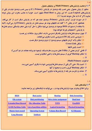 ‫8-1‬
                                                    ‫ارﺟﺤﻴﺖ ﭘﺎرﺗﻴﺸﻦﻫﺎي ‪ Multi Primary‬ﺑﺮ روﺷﻬﺎي ﻣﻌﻤﻮل‬
‫ﻣﻨﻈﻮر از روش ﻣﻌﻤﻮل، ﻳﻌﻨﻲ ﻧﺼﺐ ﻳﻚ وﻳﻨﺪوز در ﭘﺎرﺗﻴﺸﻦ ‪ (C:) Primary‬و ﺳﭙﺲ ﻧﺼﺐ وﻳﻨﺪوز دوم در ﻳﻜﻲ از‬
‫ﭘﺎرﺗﻴﺸﻦﻫﺎي ‪ Logical‬ﻫﺴﺖ، ﻛﻪ اﻳﻦ روش ﺑﻪ ‪ Dual Boot‬ﻣﺸﻬﻮر اﺳﺖ. ﺧﻮب! ﺑﻪ ﻣﻌﺎﻳﺐ ﻣﺨﺮب اﻳﻦ روش ﺗﻮﺟﻪ‬
                                                                          ‫(:‬    ‫ﻧﻤﺎﻳﻴﺪ )اﮔﺮ ﻛﻪ ﺗﺎ ﺑﻪ ﺣﺎل ﻣﺘﻮﺟﻪ ﻧﺸﺪﻳﺪ!‬
‫1( در ﺻﻮرت ﻓﺮﻣﺖ ﻛﺮدن ﭘﺎرﺗﻴﺸﻦ ‪ ،Primary‬وﻳﻨﺪوز دوم ﻫﻢ ﻛﻪ در ﭘﺎرﺗﻴﺸﻦ دﻳﮕﺮ اﺳﺖ از ﻛﺎر ﻣﻲاﻓﺘﺪ.‬
‫ﻫﻤﺎﻧﻄﻮر ﻛﻪ در ﺑﺨﺶ 3-1 ﮔﻔﺘﻪ ﺷﺪ ﻓﺎﻳﻠﻬﺎي ﺑﻮت ﻫﺮ ﺳﻴﺴﺘﻢ ﻋﺎﻣﻞ در ﭘﺎرﺗﻴﺸﻦ ‪ Primary‬ﻗﺮار ﻣﻲﮔﻴﺮد. )اﻟﺒﺘﻪ‬
‫ﺑﺎ اﺳﺘﻔﺎده از دﺳﺘﻮرات ‪ DOS‬ﻣﻮﺟﻮد در وﻳﻨﺪوز ﻣﻲﺷﻮد ﻣﺸﻜﻞ را ﺣﻞ ﻛﺮد، وﻟﻲ ﺿﻌﻒ واﺑﺴﺘﮕﻲ ﺳﻴﺴﺘﻢ ﻋﺎﻣﻞﻫﺎ‬
                                                                     ‫ﺑﻪ ﭘﺎرﺗﻴﺸﻦ ‪ C‬ﻫﻤﭽﻨﺎن ﭘﺎﺑﺮﺟﺎ ﺧﻮاﻫﺪ ﺑﻮد(‬
                     ‫2( ﭼﻮن ﺳﻴﺴﺘﻢ ﻋﺎﻣﻞﻫﺎ ﺑﻪ ﭘﺎرﺗﻴﺸﻦ ﻳﻜﺪﻳﮕﺮ دﺳﺘﺮﺳﻲ دارﻧﺪ، اﻣﻜﺎن ﺑﺮوز، ﻣﺸﻜﻼت زﻳﺮ ﻫﺴﺖ:‬
                                             ‫‪ (A‬وﻳﺮوﺳﻲ ﺷﺪن ﻳﻚ ‪ OS‬ﺑﻪ وﻳﺮوﺳﻲ ﺷﺪن دﻳﮕﺮي ﻣﻲاﻧﺠﺎﻣﺪ.‬
                                  ‫‪ (B‬اﻣﻜﺎن ﭘﺎك ﻛﺮدن ﻓﺎﻳﻠﻬﺎي ﺳﻴﺴﺘﻢ وﻳﻨﺪوز از درون وﻳﻨﺪوز دﻳﮕﺮ ﻫﺴﺖ.‬
                                                                                      ‫‪ (C‬ﻣﺸﻜﻞ ‪Cross-Link‬‬
                                                                                         ‫‪ (D‬اﻣﻨﻴﺖ ﭘﺎﻳﻴﻦ ﻓﺎﻳﻠﻬﺎ‬
           ‫3( ﻗﺎﻃﻲ ﻛﺮدن ﺑﻌﻀﻲ از ‪ Utility‬ﻫﺎي ﻣﺪﻳﺮﻳﺖ ﻫﺎرددﻳﺴﻚ. )وﺟﻮد دو ﺑﺮﻧﺎﻣﻪ ﻫﻤﺎﻧﻨﺪ در دو آدرس!(‬
                                          ‫4( اﻣﻜﺎن ‪ Backup‬ﮔﻴﺮي از ﺳﻴﺴﺘﻢ ﻋﺎﻣﻞﻫﺎ ﺑﻪ راﺣﺘﻲ اﻣﻜﺎﻧﭙﺬﻳﺮ ﻧﻴﺴﺖ.‬
                                                                                                             ‫5( ...‬
                                                                                         ‫اﻣﺎ ﻓﻮاﻳﺪ ‪:Multi Primary‬‬
                          ‫1( اﻣﻨﻴﺖ ﺑﺎﻻ. ﺣﺘﻲ اﮔﺮ ﻳﻜﻲ از ﺳﻴﺴﺘﻢ ﻋﺎﻣﻞﻫﺎ وﻳﺮوﺳﻲ ﺷﻮد ﺑﻪ دﻳﮕﺮي آﺳﻴﺒﻲ ﻧﻤﻲرﺳﺪ.‬
                                                                ‫2( اﻣﻜﺎن ‪ Backup‬ﮔﻴﺮي راﺣﺖ و ﺻﺤﻴﺢ از آﻧﻬﺎ.‬
                                          ‫3( ﺣﺬف و ﻳﺎ ﻓﺮﻣﺖ ﻫﺮ ﻳﻚ از ﭘﺎرﺗﻴﺸﻦﻫﺎ ﺑﻪ دﻳﮕﺮي آﺳﻴﺒﻲ ﻧﻤﻲرﺳﺎﻧﺪ.‬
                                                                                                            ‫4( ...‬


                                                                                                                      ‫9-1‬
                                                                                                  ‫ﻟﻴﻨﻚﻫﺎي ﻣﻔﻴﺪ‬
                       ‫ﺑﺮاي اﻃﻼع ﺑﻴﺸﺘﺮدر ﻣﻮرد ﭘﺎرﺗﻴﺸﻦﻫﺎ و ﺑﻮت و ... ﻣﻲﺗﻮاﻧﻴﺪ ﺑﻪ ﻟﻴﻨﻚﻫﺎي زﻳﺮ ﻣﺮاﺟﻌﻪ ﻧﻤﺎﻳﻴﺪ:‬


              ‫‪BIOS‬‬                      ‫‪Boot sector‬‬                   ‫‪Booting‬‬              ‫‪Disk formatting‬‬

            ‫‪File system‬‬             ‫‪Disk partitioning‬‬          ‫‪Drive letter assignment‬‬        ‫‪Dual boot‬‬

       ‫‪Extended Boot Record‬‬       ‫‪File Allocation Table‬‬                ‫‪NTFS‬‬                   ‫‪FreeDOS‬‬

       ‫‪GUID Partition Table‬‬      ‫‪List of partition utilities‬‬     ‫‪Logical formatting‬‬       ‫‪Physical formatting‬‬

        ‫‪Master boot record‬‬          ‫‪Operating System‬‬            ‫‪Volume Boot Record‬‬           ‫‪8.3 filename‬‬

          ‫‪Long filename‬‬                  ‫‪Tebibyte‬‬
 