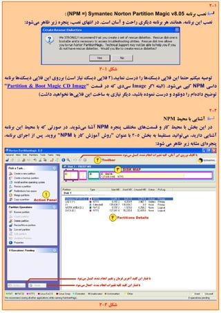 ‫1-2‬
                            ‫ﻧﺼﺐ ﺑﺮﻧﺎﻣﻪ 50.8‪: (NPM =) Symantec Norton Partition Magic v‬‬
         ‫ﻧﺼﺐ اﻳﻦ ﺑﺮﻧﺎﻣﻪ، ﻫﻤﺎﻧﻨﺪ ﻫﺮ ﺑﺮﻧﺎﻣﻪ دﻳﮕﺮي راﺣﺖ و آﺳﺎن اﺳﺖ. در اﻧﺘﻬﺎي ﻧﺼﺐ، ﭘﻨﺠﺮه زﻳﺮ ﻇﺎﻫﺮ ﻣﻲﺷﻮد:‬




                                             ‫ﺷﻜﻞ 1-2‬
‫ﺗﻮﺻﻴﻪ ﻣﻴﻜﻨﻢ ﺣﺘﻤﺎ اﻳﻦ ﻓﻼﭘﻲ دﻳﺴﻚﻫﺎ را درﺳﺖ ﻧﻤﺎﻳﻴﺪ.)2 ﻓﻼﭘﻲ دﻳﺴﻚ ﻧﻴﺎز اﺳﺖ( ﺑﺮروي اﻳﻦ ﻓﻼﭘﻲ دﻳﺴﻚﻫﺎ ﺑﺮﻧﺎﻣﻪ‬
‫داﺳﻲ ‪ NPM‬ﻛﭙﻲ ﻣﻲﺷﻮد. )اﻟﺒﺘﻪ اﮔﺮ ‪ Image‬ﺳﻲدي ﻛﻪ در ﻗﺴﻤﺖ "‪"Partition & Boot Magic CD Image‬‬
                ‫ﺗﻮﺿﻴﺢ دادهام را دوﻧﻠﻮد و درﺳﺖ ﻧﻤﻮده ﺑﺎﺷﻴﺪ، دﻳﮕﺮ ﻧﻴﺎزي ﺑﻪ ﺳﺎﺧﺖ اﻳﻦ ﻓﻼﭘﻲﻫﺎ ﻧﺨﻮاﻫﻴﺪ داﺷﺖ(‬


                                                                                                   ‫2-2‬
                                                                             ‫آﺷﻨﺎﻳﻲ ﺑﺎ ﻣﺤﻴﻂ ‪NPM‬‬
‫در اﻳﻦ ﺑﺨﺶ ﺑﺎ ﻣﺤﻴﻂ ﻛﺎر و ﻗﺴﻤﺖﻫﺎي ﻣﺨﺘﻠﻒ ﭘﻨﺠﺮه ‪ NPM‬آﺷﻨﺎ ﻣﻲﺷﻮﻳﺪ. در ﺻﻮرﺗﻲ ﻛﻪ ﺑﺎ ﻣﺤﻴﻂ اﻳﻦ ﺑﺮﻧﺎﻣﻪ‬
‫آﺷﻨﺎﻳﻲ دارﻳﺪ، ﻣﻲﺗﻮاﻧﻴﺪ ﻣﺴﺘﻘﻴﻤﺎ ﺑﻪ ﺑﺨﺶ 5-2 ﺑﺎ ﻋﻨﻮان "روش آﻣﻮزش ﻛﺎر ﺑﺎ ‪ "NPM‬ﺑﺮوﻳﺪ. ﭘﺲ از اﺟﺮاي ﺑﺮﻧﺎﻣﻪ،‬
                                                                         ‫ﭘﻨﺠﺮهاي ﻣﺸﺎﺑﻪ زﻳﺮ ﻇﺎﻫﺮ ﻣﻲ ﺷﻮد:‬




                                             ‫ﺷﻜﻞ 2-2‬
 