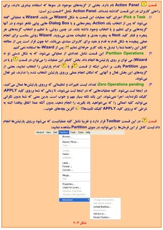 ‫، ‪ Action Panel‬ﻧﺎم دارد. ﺑﺨﺸﻲ از ﮔﺰﻳﻨﻪﻫﺎي ﻣﻮﺟﻮد در ﻣﻨﻮﻫﺎ ﻛﻪ اﺳﺘﻔﺎده ﺑﻴﺸﺘﺮي دارﻧﺪ، ﺑﺮاي‬                  ‫ﻗﺴﻤﺖ‬
                          ‫راﺣﺘﻲ ﻛﺎرﺑﺮان در اﻳﻦ ﻗﺴﻤﺖ ﮔﺬاﺷﺘﻪ ﺷﺪهاﻧﺪ. ‪ Action Panel‬ﺷﺎﻣﻞ 3 ﻗﺴﻤﺖ زﻳﺮ اﺳﺖ:‬
‫1( ‪ :Pick a Task‬اﺟﺮاي ﻛﻠﻴﻪ ﻋﻤﻠﻴﺎت اﻳﻦ ﻗﺴﻤﺖ ﺑﻪ ﺷﻜﻞ ‪ Wizard‬ﻣﻲ ﺑﺎﺷﻨﺪ. ‪ Wizard‬ﺑﻪ ﻋﻤﻠﻴﺎﺗﻲ ﮔﻔﺘﻪ‬
‫ﻣﻲﺷﻮد ﻛﻪ ﭘﺲ از اﻧﺘﺨﺎب ﻳﻚ ‪ ،Action‬ﭘﻨﺠﺮهﻫﺎﻳﻲ و ﻳﺎ ‪-Dialog Box‬ﻫﺎﻳﻲ ﭘﻴﺎﭘﻲ ﻇﺎﻫﺮ ﺷﻮﻧﺪ و در آﻧﻬﺎ‬
‫ﮔﺰﻳﻨﻪﻫﺎﻳﻲ ﺑﺮاي ﺗﻨﻈﻴﻢ و ﻳﺎ اﻧﺘﺨﺎب وﺟﻮد داﺷﺘﻪ ﺑﺎﺷﺪ. در ﭼﻨﻴﻦ روﺷﻲ، ﺑﺎ ﺗﻨﻈﻴﻢ و اﻧﺘﺨﺎب ﮔﺰﻳﻨﻪﻫﺎي ﻫﺮ‬
‫ﭘﻨﺠﺮه و ﻓﺸﺎر ﻛﻠﻴﺪ ‪ Next‬ﺑﻪ ﭘﻨﺠﺮه ﺑﻌﺪي و ﺗﻨﻈﻴﻤﺎت ﺑﻌﺪي ﻣﻲروﻳﺪ. ‪ Wizard‬روﺷﻲ ﻣﻨﺎﺳﺐ ﺑﺮاي اﻧﺠﺎم‬
‫ﻋﻤﻠﻲ ﭘﻴﭽﻴﺪه ﺑﻪ ﺷﻜﻞ ﻗﺪم ﺑﻪ ﻗﺪم و ﻣﻔﻴﺪ ﺑﺮاي ﻛﺎرﺑﺮان ﻣﺒﺘﺪي ﻣﻲﺑﺎﺷﺪ. اﻣﺎ ﭼﻮن ﻗﺮار اﺳﺖ ﭘﺲ از ﻣﻄﺎﻟﻌﻪ‬
          ‫، ﭘﺲ از ‪-Wizard‬ﻫﺎ اﺳﺘﻔﺎده ﻧﻤﻲﻛﻨﻴﻢ.‬    ‫ﻛﺎﻣﻞ اﻳﻦ راﻫﻨﻤﺎ ﺷﻤﺎ را ﺗﺒﺪﻳﻞ ﺑﻪ ﻳﻚ ﻛﺎرﺑﺮ ﺣﺮﻓﻪاي ﻧﻤﺎﻳﻢ‬
‫‪ :Partition Operations‬اﻳﻦ ﻗﺴﻤﺖ ﺷﺎﻣﻞ ﺗﻌﺪادي از ﻋﻤﻠﻴﺎﺗﻲ ﻣﻲﺷﻮد، ﻛﻪ ﺑﻪ ﺷﻜﻞ دﺳﺘﻲ )و ﻧﻪ‬                       ‫2(‬
‫و ﻳﺎ در‬      ‫‪ (Wizard‬ﻣﻲ ﺗﻮان ﺑﺮ روي ﭘﺎرﺗﻴﺸﻦﻫﺎ اﻧﺠﺎم داد. ﺑﺨﺶ ﻛﺎﻣﻠﺘﺮ اﻳﻦ ﻋﻤﻠﻴﺎت را ﻣﻲﺗﻮان در ﻗﺴﻤﺖ‬
‫ﻛﺪام ﭘﺎرﺗﻴﺸﻦ را اﻧﺘﺨﺎب ﻧﻤﺎﻳﻴﺪ، ﺑﻌﻀﻲ از‬         ‫و ﻳﺎ‬     ‫ﻣﻨﻮي ‪ Partition‬ﻳﺎﻓﺖ. ﺑﺮ اﺳﺎس اﻳﻨﻜﻪ از ﻗﺴﻤﺖ‬
‫ﮔﺰﻳﻨﻪﻫﺎي اﻳﻦ ﺑﺨﺶ ﻓﻌﺎل و آﻧﻬﺎﻳﻲ ﻛﻪ اﻣﻜﺎن اﻧﺠﺎم ﻋﻤﻠﻲ ﺑﺮروي ﭘﺎرﺗﻴﺸﻦ اﻧﺘﺨﺎب ﺷﺪه را ﻧﺪارﻧﺪ، ﻏﻴﺮ ﻓﻌﺎل‬
                                                                                            ‫ﻣﻲﺷﻮﻧﺪ.‬
‫‪ :Zero Operations pending‬ﺗﻌﺪاد، ﻟﻴﺴﺖ ﺗﻐﻴﻴﺮات و ﺗﻨﻈﻴﻤﺎﺗﻲ ﻛﻪ ﺑﺮروي ﭘﺎرﺗﻴﺸﻦﻫﺎ ﻋﻤﺎل ﻣﻲﻛﻨﻴﺪ،‬                 ‫3(‬
‫در اﻳﻨﺠﺎ ﺛﺒﺖ ﻣﻲﺷﻮد. ﻛﻠﻴﻪ ﻋﻤﻠﻴﺎتﻫﺎﻳﻲ ﻛﻪ در اﻳﻨﺠﺎ ﺛﺒﺖ ﻣﻲﺷﻮﻧﺪ، ﺗﺎ زﻣﺎﻧﻲ ﻛﻪ ﺷﻤﺎ ﺑﺮروي ﻛﻠﻴﺪ ‪،APPLY‬‬
‫ﻛﻠﻴﻚ ﻧﻜﺮدهاﻳﺪ، اﺟﺮا ﻧﻤﻲﺷﻮﻧﺪ. اﻳﻦ ﻳﻚ ﻧﻜﺘﻪ ﺑﺴﻴﺎر ﻣﻬﻢ و ﺧﻮب اﺳﺖ. ﺑﺪﻳﻦ ﻣﻌﻨﻲ ﻛﻪ ﺷﻤﺎ ﺑﺪون ﻧﮕﺮاﻧﻲ‬
‫ﻣﻲﺗﻮاﻧﻴﺪ ﻛﻠﻴﻪ اﻋﻤﺎﻟﻲ را ﻛﻪ ﻣﻲﺧﻮاﻫﻴﺪ ﻳﺎد ﺑﮕﻴﺮﻳﺪ را اﻧﺠﺎم دﻫﻴﺪ، ﺑﺪون آﻧﻜﻪ ﻋﻤﻼ اﺗﻔﺎق ﺑﻴﺎﻓﺘﺪ! اﻟﺒﺘﻪ ﺑﻪ‬
                             ‫آﻓﺮﻳﻦ ﺑﭽﻪﻫﺎي ﺧﻮب...‬         ‫ﺷﺮﻃﻲ ﻛﻪ ﺑﺮروي ﻛﻠﻴﺪ ‪ APPLY‬ﻛﻠﻴﻚ ﻧﻜﻨﻴﺪﻫﺎ!!!‬


‫، در اﻳﻦ ﻗﺴﻤﺖ ‪ Toolbar‬ﻗﺮار دارد و ﺗﻘﺮﻳﺒﺎ ﺷﺎﻣﻞ ﻛﻠﻴﻪ ﻋﻤﻠﻴﺎﺗﻴﺴﺖ ﻛﻪ ﻣﻲﺷﻮد ﺑﺮروي ﭘﺎرﺗﻴﺸﻦﻫﺎ اﻧﺠﺎم‬             ‫ﻗﺴﻤﺖ‬
                                  ‫داد.ﻟﻴﺴﺖ ﻛﺎﻣﻞ ﺗﺮ اﻳﻦ ﻓﺮﻣﺎنﻫﺎ را ﻣﻲﺗﻮاﻧﻴﺪ در ﻣﻨﻮي ‪ Partition‬ﻣﺸﺎﻫﺪه ﻧﻤﺎﻳﻴﺪ:‬




                                                      ‫ﺷﻜﻞ 3-2‬
 
