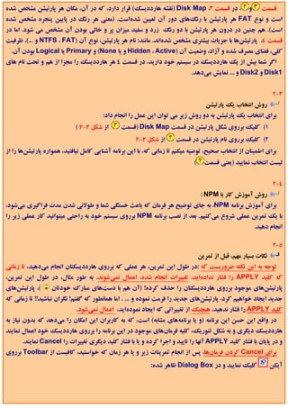 ‫، در ﻗﺴﻤﺖ 3، ‪) Disk Map‬ﻧﻘﺸﻪ ﻫﺎرددﻳﺴﻚ( ﻗﺮار دارد، ﻛﻪ در آن، ﻣﻜﺎن ﻫﺮ ﭘﺎرﺗﻴﺸﻦ ﻣﺸﺨﺺ ﺷﺪه‬                  ‫و‬     ‫ﻗﺴﻤﺖ‬
‫اﺳﺖ و ﻧﻮع ‪ FAT‬ﻫﺮ ﭘﺎرﺗﻴﺸﻦ ﺑﺎ رﻧﮓﻫﺎي دور آن ﺗﻌﻴﻴﻦ ﺷﺪهاﺳﺖ. )ﻣﻌﻨﻲ ﻫﺮ رﻧﮓ در ﭘﺎﻳﻴﻦ ﭘﻨﺠﺮه ﻣﺸﺨﺺ ﺷﺪه‬
‫اﺳﺖ(. ﻫﻢ ﭼﻨﻴﻦ در درون ﻫﺮ ﭘﺎرﺗﻴﺸﻦ ﺑﺎ دو رﻧﮓ زرد و ﺳﻔﻴﺪ ﻣﻴﺰان ﭘﺮ و ﺧﺎﻟﻲ ﺑﻮدن آن ﻣﺸﺨﺺ ﻣﻲ ﺷﻮد. اﻣﺎ در‬
‫ﻗﺴﻤﺖ 4، ﭘﺎرﺗﻴﺸﻦﻫﺎ ﺑﺎ ﺟﺰﻳﺎت ﺑﻴﺸﺘﺮي ﻣﺸﺨﺺ ﺷﺪهاﻧﺪ. ﻣﺎﻧﻨﺪ: ﻧﺎم ﻫﺮ ﭘﺎرﺗﻴﺸﻦ، ﻧﻮع آن )‪ NTFS ، FAT‬و ...(، ﻇﺮﻓﻴﺖ‬
  ‫ﻛﻠﻲ، ﻓﻀﺎي ﻣﺼﺮف ﺷﺪه و آزاد، وﺿﻌﻴﺖ آن )‪ Hidden ، Active‬و ﻳﺎ ‪ (None‬و ‪ Primary‬ﻳﺎ ‪ Logical‬ﺑﻮدن آن.‬
‫اﮔﺮ ﺷﻤﺎ ﺑﻴﺶ از ﻳﻚ ﻫﺎرددﻳﺴﻚ در ﺳﻴﺴﺘﻢ ﺧﻮد دارﻳﺪ، در ﻗﺴﻤﺖ 4 ﻫﺮ ﻫﺎرددﻳﺴﻚ را ﻣﺠﺰا از ﻫﻢ و ﺗﺤﺖ ﻧﺎم ﻫﺎي‬
                                                                            ‫1‪ Disk‬و 2‪ Disk‬و ... ﻧﻤﺎﻳﺶ ﻣﻲدﻫﺪ.‬


                                                                                                                 ‫3-2‬
                                                                                    ‫روش اﻧﺘﺨﺎب ﻳﻚ ﭘﺎرﺗﻴﺸﻦ‬
                                       ‫ﺑﺮاي اﻧﺘﺨﺎب ﻳﻚ ﭘﺎرﺗﻴﺸﻦ ﺑﻪ دو روش زﻳﺮ ﻣﻲ ﺗﻮان اﻳﻦ ﻋﻤﻞ را اﻧﺠﺎم داد:‬
                            ‫از ﺷﻜﻞ 2-2 (‬       ‫1( ﻛﻠﻴﻚ ﺑﺮروي ﺷﻜﻞ ﭘﺎرﺗﻴﺸﻦ در ﻗﺴﻤﺖ ‪) Disk Map‬ﻗﺴﻤﺖ‬
                                                     ‫از ﺷﻜﻞ 2-2‬      ‫2( ﻛﻠﻴﻚ ﺑﺮروي ﻧﺎم ﭘﺎرﺗﻴﺸﻦ در ﻗﺴﻤﺖ‬
‫ﺑﺮاي اﻃﻤﻴﻨﺎن از اﻧﺘﺨﺎب ﺻﺤﻴﺢ، ﺗﻮﺻﻴﻪ ﻣﻴﻜﻨﻢ ﺗﺎ زﻣﺎﻧﻲ ﻛﻪ، ﺑﺎ اﻳﻦ ﺑﺮﻧﺎﻣﻪ آﺷﻨﺎﻳﻲ ﻛﺎﻣﻞ ﻧﻴﺎﻓﺘﻴﺪ، ﻫﻤﻮاره ﭘﺎرﺗﻴﺸﻦﻫﺎ را از‬
                                                                             ‫(‬     ‫ﻟﻴﺴﺖ اﻧﺘﺨﺎب ﻧﻤﺎﻳﻴﺪ )ﻳﻌﻨﻲ ﻗﺴﻤﺖ‬


                                                                                                                 ‫4-2‬
                                                                                  ‫روش آﻣﻮزش ﻛﺎر ﺑﺎ ‪: NPM‬‬
‫ﺑﺮاي آﻣﻮزش ﺑﺮﻧﺎﻣﻪ ‪ ،NPM‬ﺑﻪ ﺟﺎي ﺗﻮﺿﻴﺢ ﻫﺮ ﻓﺮﻣﺎن ﻛﻪ ﺑﺎﻋﺚ ﺧﺴﺘﮕﻲ ﺷﻤﺎ و ﻃﻮﻻﻧﻲ ﺷﺪن ﻣﺪت ﻓﺮاﮔﻴﺮي ﻣﻲﺷﻮد،‬
‫ﺑﺎ ﻳﻚ ﺗﻤﺮﻳﻦ ﻋﻤﻠﻲ ﺷﺮوع ﻣﻲﻛﻨﻴﻢ. ﺑﻌﺪ از ﻧﺼﺐ ﺑﺮﻧﺎﻣﻪ ‪ NPM‬ﺑﺮروي ﺳﻴﺴﺘﻢ ﺧﻮد ﺑﻪ راﺣﺘﻲ ﻣﻴﺘﻮاﻧﻴﺪ ﻛﺎر ﻋﻤﻠﻲ زﻳﺮ را‬
                                                                                                         ‫اﻧﺠﺎم دﻫﻴﺪ.‬

                                                                                                                 ‫5-2‬
                                                                                 ‫ﻧﻜﺎت ﺑﺴﻴﺎر ﻣﻬﻢ، ﻗﺒﻞ از ﺗﻤﺮﻳﻦ‬
‫ﺗﻮﺟﻪ ﺑﻪ اﻳﻦ ﻧﻜﺘﻪ ﺿﺮورﻳﺴﺖ ﻛﻪ :در ﻃﻮل اﻳﻦ ﺗﻤﺮﻳﻦ، ﻫﺮ ﻋﻤﻠﻲ ﻛﻪ ﺑﺮروي ﻫﺎرددﻳﺴﻜﺘﺎن اﻧﺠﺎم ﻣﻲدﻫﻴﺪ، ﺗﺎ زﻣﺎﻧﻲ‬
‫ﻛﻪ ﻛﻠﻴﺪ ‪ APPLY‬را ﻓﺸﺎر ﻧﺪادهاﻳﺪ، ﺗﻐﻴﻴﺮات اﻧﺠﺎم ﺷﺪه، اﻋﻤﺎل ﻧﻤﻲﺷﻮﻧﺪ. ﺑﻪ ﻃﻮر ﻣﺜﺎل، در ﻃﻮل اﻳﻦ ﺗﻤﺮﻳﻦ،‬
‫(، ﭘﺎرﺗﻴﺸﻦﻫﺎي‬     ‫ﭘﺎرﺗﻴﺸﻦﻫﺎي ﻣﻮﺟﻮد ﺑﺮروي ﻫﺎرددﻳﺴﻜﺘﺎن را ﺣﺬف ﻛﺮده! )آن ﻫﻢ ﺑﺎ دﺳﺖﻫﺎي ﻣﺒﺎرك ﺧﻮدﺗﺎن‬
‫ﺟﺪﻳﺪ اﻳﺠﺎد ﺧﻮاﻫﻴﻢ ﻛﺮد، ﭘﺎرﺗﻴﺸﻦﻫﺎي ﺟﺪﻳﺪ را ﻓﺮﻣﺖ ﻧﻤﻮده و ... . اﻣﺎ ﻫﻤﺎﻧﻄﻮر ﻛﻪ ﮔﻔﺘﻢ! ﻧﮕﺮان ﻧﺒﺎﺷﻴﺪ!! ﺗﺎ زﻣﺎﻧﻲ ﻛﻪ‬
                            ‫ﻛﻠﻴﺪ ‪ APPLY‬را ﻓﺸﺎر ﻧﺪﻫﻴﺪ، ﻫﻴﭽﻴﻚ از ﺗﻐﻴﻴﺮاﺗﻲ ﻛﻪ اﻳﺠﺎد ﻧﻤﻮدهاﻳﺪ، اﻋﻤﺎل ﻧﻤﻲﺷﻮد.‬
‫در واﻗﻊ اﻳﻦ ﺣﺴﻦ اﻳﻦ ﺑﺮﻧﺎﻣﻪ )و ﻳﺎ ﺑﺮﻧﺎﻣﻪﻫﺎي ﻣﺸﺎﺑﻪ( اﺳﺖ، ﻛﻪ ﺑﻪ ﻛﺎرﺑﺮان اﻳﻦ اﻣﻜﺎن را ﻣﻲدﻫﺪ ﻛﻪ ﺑﺪون ﻧﻴﺎز ﺑﻪ‬
‫ﻫﺎرددﻳﺴﻚ دﻳﮕﺮي و ﺑﻪ ﺷﻜﻞ ﺗﺌﻮرﻳﻚ، ﻛﻠﻴﻪ ﻓﺮﻣﺎنﻫﺎي ﻣﻮﺟﻮد در اﻳﻦ ﺑﺮﻧﺎﻣﻪ را ﺑﺮروي ﻫﺎرددﻳﺴﻚ ﺧﻮد اﻋﻤﺎل ﻧﻤﺎﻳﻨﺪ‬
      ‫و در ﭘﺎﻳﺎن ﺑﺎ ﻓﺸﺎر ﻛﻠﻴﺪ ‪ APPLY‬آﻧﻬﺎ را ﺗﺎﻳﻴﺪ و اﺟﺮا ﻛﺮده و ﻳﺎ ﺑﺎ ﻓﺸﺎر ﻛﻠﻴﺪ دﻳﮕﺮي ﺗﻐﻴﻴﺮات را ‪ Cancel‬ﻧﻤﺎﻳﻨﺪ.‬
‫ﺑﺮاي ‪ Cancel‬ﻛﺮدن ﻓﺮﻣﺎنﻫﺎ، ﭘﺲ از اﻧﺠﺎم ﺗﻤﺮﻳﻨﺎت زﻳﺮ و ﻳﺎ ﻫﺮ زﻣﺎن ﻛﻪ ﺧﻮاﺳﺘﻴﺪ، ﻛﺎﻓﻴﺴﺖ از ‪ Toolbar‬ﺑﺮروي‬
                                                           ‫ﻛﻠﻴﻚ ﻧﻤﺎﻳﻴﺪ و در ‪ Dialog Box‬ﻇﺎﻫﺮ ﺷﺪه:‬                ‫آﻳﻜﻦ‬
 