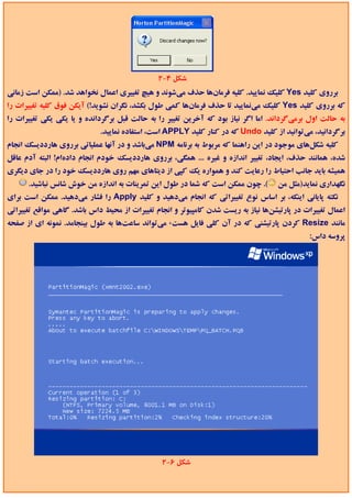 ‫ﺷﻜﻞ 4-2‬
‫ﺑﺮروي ﻛﻠﻴﺪ ‪ Yes‬ﻛﻠﻴﻚ ﻧﻤﺎﻳﻴﺪ. ﻛﻠﻴﻪ ﻓﺮﻣﺎنﻫﺎ ﺣﺬف ﻣﻲﺷﻮﻧﺪ و ﻫﻴﭻ ﺗﻐﻴﻴﺮي اﻋﻤﺎل ﻧﺨﻮاﻫﺪ ﺷﺪ. )ﻣﻤﻜﻦ اﺳﺖ زﻣﺎﻧﻲ‬
‫ﻛﻪ ﺑﺮروي ﻛﻠﻴﺪ ‪ Yes‬ﻛﻠﻴﻚ ﻣﻲﻧﻤﺎﻳﻴﺪ ﺗﺎ ﺣﺬف ﻓﺮﻣﺎنﻫﺎ ﻛﻤﻲ ﻃﻮل ﺑﻜﺸﺪ، ﻧﮕﺮان ﻧﺸﻮﻳﺪ!( آﻳﻜﻦ ﻓﻮق ﻛﻠﻴﻪ ﺗﻐﻴﻴﺮات را‬
‫ﺑﻪ ﺣﺎﻟﺖ اول ﺑﺮﻣﻲﮔﺮداﻧﺪ. اﻣﺎ اﮔﺮ ﻧﻴﺎز ﺑﻮد ﻛﻪ آﺧﺮﻳﻦ ﺗﻐﻴﻴﺮ را ﺑﻪ ﺣﺎﻟﺖ ﻗﺒﻞ ﺑﺮﮔﺮداﻧﺪه و ﻳﺎ ﻳﻜﻲ ﻳﻜﻲ ﺗﻐﻴﻴﺮات را‬
                             ‫ﺑﺮﮔﺮداﻧﻴﺪ، ﻣﻲﺗﻮاﻧﻴﺪ از ﻛﻠﻴﺪ ‪ Undo‬ﻛﻪ در ﻛﻨﺎر ﻛﻠﻴﺪ ‪ APPLY‬اﺳﺖ، اﺳﺘﻔﺎده ﻧﻤﺎﻳﻴﺪ.‬
‫ﻛﻠﻴﻪ ﺷﻜﻞﻫﺎي ﻣﻮﺟﻮد در اﻳﻦ راﻫﻨﻤﺎ ﻛﻪ ﻣﺮﺑﻮط ﺑﻪ ﺑﺮﻧﺎﻣﻪ ‪ NPM‬ﻣﻲﺑﺎﺷﺪ و در آﻧﻬﺎ ﻋﻤﻠﻴﺎﺗﻲ ﺑﺮروي ﻫﺎرددﻳﺴﻚ اﻧﺠﺎم‬
‫ﺷﺪه، ﻫﻤﺎﻧﻨﺪ ﺣﺬف، اﻳﺠﺎد، ﺗﻐﻴﻴﺮ اﻧﺪازه و ﻏﻴﺮه ... ﻫﻤﮕﻲ، ﺑﺮروي ﻫﺎرددﻳﺴﻚ ﺧﻮدم اﻧﺠﺎم دادهام! اﻟﺒﺘﻪ آدم ﻋﺎﻗﻞ‬
‫ﻫﻤﻴﺸﻪ ﺑﺎﻳﺪ ﺟﺎﻧﺐ اﺣﺘﻴﺎط را رﻋﺎﻳﺖ ﻛﻨﺪ و ﻫﻤﻮاره ﻳﻚ ﻛﭙﻲ از دﻳﺘﺎﻫﺎي ﻣﻬﻢ روي ﻫﺎرددﻳﺴﻚ ﺧﻮد را در ﺟﺎي دﻳﮕﺮي‬
      ‫(. ﭼﻮن ﻣﻤﻜﻦ اﺳﺖ ﻛﻪ ﺷﻤﺎ در ﻃﻮل اﻳﻦ ﺗﻤﺮﻳﻨﺎت ﺑﻪ اﻧﺪازه ﻣﻦ ﺧﻮش ﺷﺎﻧﺲ ﻧﺒﺎﺷﻴﺪ.‬       ‫ﻧﮕﻬﺪاري ﻧﻤﺎﻳﺪ)ﻣﺜﻞ ﻣﻦ‬
‫ﻧﻜﺘﻪ ﭘﺎﻳﺎﻧﻲ اﻳﻨﻜﻪ، ﺑﺮ اﺳﺎس ﻧﻮع ﺗﻐﻴﻴﺮاﺗﻲ ﻛﻪ اﻧﺠﺎم ﻣﻲدﻫﻴﺪ و ﻛﻠﻴﺪ ‪ Apply‬را ﻓﺸﺎر ﻣﻲدﻫﻴﺪ. ﻣﻤﻜﻦ اﺳﺖ ﺑﺮاي‬
‫اﻋﻤﺎل ﺗﻐﻴﻴﺮات در ﭘﺎرﺗﻴﺸﻦﻫﺎ ﻧﻴﺎز ﺑﻪ رﻳﺴﺖ ﺷﺪن ﻛﺎﻣﭙﻴﻮﺗﺮ و اﻧﺠﺎم ﺗﻐﻴﻴﺮات از ﻣﺤﻴﻂ داس ﺑﺎﺷﺪ. ﮔﺎﻫﻲ ﻣﻮاﻗﻊ ﺗﻐﻴﻴﺮاﺗﻲ‬
‫ﻣﺎﻧﻨﺪ ‪ Resize‬ﻛﺮدن ﭘﺎرﺗﻴﺸﻨﻲ ﻛﻪ در آن ﻛﻠﻲ ﻓﺎﻳﻞ ﻫﺴﺖ، ﻣﻲﺗﻮاﻧﺪ ﺳﺎﻋﺖﻫﺎ ﺑﻪ ﻃﻮل ﺑﻴﻨﺠﺎﻣﺪ. ﻧﻤﻮﻧﻪ اي از ﺻﻔﺤﻪ‬
                                                                                              ‫ﭘﺮوﺳﻪ داس:‬




                                                ‫ﺷﻜﻞ 6-2‬
 