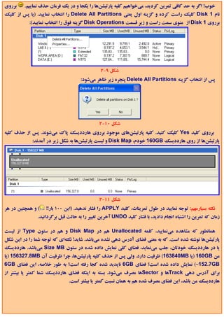 ‫ﺑﺮروي‬    ‫ﺧﻮب! اﮔﺮ ﺑﻪ ﺣﺪ ﻛﺎﻓﻲ ﺗﻤﺮﻳﻦ ﻛﺮدﻳﺪ، ﻣﻲﺧﻮاﻫﻴﻢ ﻛﻠﻴﻪ ﭘﺎرﺗﻴﺸﻦﻫﺎ را ﻳﻜﺠﺎ و در ﻳﻚ ﻓﺮﻣﺎن ﺣﺬف ﻧﻤﺎﻳﻴﻢ.‬
‫ﻧﺎم 1 ‪ Disk‬ﻛﻠﻴﻚ راﺳﺖ ﻛﺮده و ﮔﺰﻳﻨﻪ اول ﻳﻌﻨﻲ ‪ Delete All Partitions‬را اﻧﺘﺨﺎب ﻧﻤﺎﻳﻴﺪ. )ﻳﺎ ﭘﺲ از ﻛﻠﻴﻚ‬
           ‫ﺑﺮروي 1 ‪ Disk‬از ﻣﻨﻮي ﺳﻤﺖ راﺳﺖ و زﻳﺮ ﻗﺴﻤﺖ ‪ Disk Operations‬ﮔﺰﻳﻨﻪ ﻓﻮق را اﻧﺘﺨﺎب ﻧﻤﺎﻳﻴﺪ(:‬




                                              ‫ﺷﻜﻞ 9-2‬
                                    ‫ﭘﺲ از اﻧﺘﺨﺎب ﮔﺰﻳﻨﻪ ‪ Delete All Partitions‬ﭘﻨﺠﺮه زﻳﺮ ﻇﺎﻫﺮ ﻣﻲﺷﻮد:‬




                                              ‫ﺷﻜﻞ 01-2‬
‫ﺑﺮروي ﻛﻠﻴﺪ ‪ Yes‬ﻛﻠﻴﻚ ﻛﻨﻴﺪ. ﻛﻠﻴﻪ ﭘﺎرﺗﻴﺸﻦﻫﺎي ﻣﻮﺟﻮد ﺑﺮروي ﻫﺎرددﻳﺴﻚ ﭘﺎك ﻣﻲﺷﻮﻧﺪ. ﭘﺲ از ﺣﺬف ﻛﻠﻴﻪ‬
             ‫ﭘﺎرﺗﻴﺸﻦﻫﺎ از روي ﻫﺎرددﻳﺴﻚ ‪ 160GB‬ﺧﻮدم، ‪ Disk Map‬و ﻟﻴﺴﺖ ﭘﺎرﺗﻴﺸﻦﻫﺎ ﺑﻪ ﺷﻜﻞ زﻳﺮ در آﻣﺪﻧﺪ:‬




                                              ‫ﺷﻜﻞ 11-2‬
‫( و ﻫﻤﭽﻨﻴﻦ در ﻫﺮ‬   ‫ﻧﻜﺘﻪ ﺑﺴﻴﺎرﻣﻬﻢ: ﺗﻮﺟﻪ ﻧﻤﺎﻳﻴﺪ در ﻃﻮل ﺗﻤﺮﻳﻨﺎت، ﻛﻠﻴﺪ ‪ APPLY‬را ﻓﺸﺎر ﻧﺪﻫﻴﺪ. )اﻳﻦ 001 ﺑﺎر!!‬
               ‫زﻣﺎن ﻛﻪ ﺗﻤﺮﻳﻦ را اﺷﺘﺒﺎه اﻧﺠﺎم دادﻳﺪ، ﺑﺎ ﻓﺸﺎر ﻛﻠﻴﺪ ‪ UNDO‬آﺧﺮﻳﻦ ﺗﻐﻴﻴﺮ را ﺑﻪ ﺣﺎﻟﺖ ﻗﺒﻞ ﺑﺮﮔﺮداﻧﻴﺪ.‬

‫ﻫﻤﺎﻧﻄﻮر ﻛﻪ ﻣﺸﺎﻫﺪه ﻣﻲﻧﻤﺎﻳﻴﺪ، ﻛﻠﻤﻪ ‪ Unallocated‬ﻫﻢ در ‪ Disk Map‬و ﻫﻢ در ﺳﺘﻮن ‪ Type‬از ﻟﻴﺴﺖ‬
‫ﭘﺎرﺗﻴﺸﻦﻫﺎ ﻧﻮﺷﺘﻪ ﺷﺪه اﺳﺖ. ﻛﻪ ﺑﻪ ﻣﻌﻨﻲ ﻓﻀﺎي آدرس دﻫﻲ ﻧﺸﺪه ﻣﻲﺑﺎﺷﺪ. ﺷﺎﻳﺪ! ﻧﻜﺘﻪاي ﻛﻪ ﺗﻮﺟﻪ ﺷﻤﺎ را در اﻳﻦ ﺷﻜﻞ‬
‫ﻳﺎ در ﻫﺎرددﻳﺴﻚ ﺧﻮدﺗﺎن، ﺟﻠﺐ ﻣﻲﻧﻤﺎﻳﺪ، ﻓﻀﺎي ﻛﻠﻲ ﻧﻤﺎﻳﺶ داده ﺷﺪه در ﺳﺘﻮن ‪ Size MB‬ﻣﻲﺑﺎﺷﺪ. ﻫﺎرددﻳﺴﻚ‬
‫ﻣﻦ ‪) 160GB‬ﻳﺎ ‪ (163840MB‬ﻇﺮﻓﻴﺖ دارد. وﻟﻲ ﭘﺲ از ﺣﺬف ﻛﻠﻴﻪ ﭘﺎرﺗﻴﺸﻦﻫﺎ، ﭼﺮا ﻇﺮﻓﻴﺖ آن ‪) 156327.8MB‬ﻳﺎ‬
‫‪ (~152.7GB‬ﻧﻤﺎﻳﺶ داده ﺷﺪه اﺳﺖ؟ ﻓﻀﺎي ‪ 6GB‬ﻧﺎﭘﺪﻳﺪ ﺷﺪه ﻛﺠﺎ رﻓﺘﻪ اﺳﺖ؟ ﺑﻪ ﻃﻮر ﺧﻼﺻﻪ، اﻳﻦ ﻓﻀﺎي ‪6GB‬‬
‫ﺑﺮاي آدرس دﻫﻲ ‪Track‬ﻫﺎ و ‪Sector‬ﻫﺎ ﻣﺼﺮف ﻣﻲﺷﻮد. ﺑﺴﺘﻪ ﺑﻪ اﻳﻨﻜﻪ ﻓﻀﺎي ﻫﺎرددﻳﺴﻚ ﺷﻤﺎ ﻛﻤﺘﺮ ﻳﺎ ﺑﻴﺸﺘﺮ از‬
                              ‫ﻫﺎرددﻳﺴﻚ ﻣﻦ ﺑﺎﺷﺪ، اﻳﻦ ﻓﻀﺎي ﻣﺼﺮف ﺷﺪه ﻫﻢ ﺑﻪ ﻫﻤﺎن ﻧﺴﺒﺖ ﻛﻤﺘﺮ ﻳﺎ ﺑﻴﺸﺘﺮ اﺳﺖ.‬
 