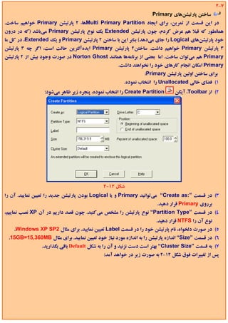 ‫7-2‬
                                                                    ‫ﺳﺎﺧﺘﻦ ﭘﺎرﺗﻴﺸﻦﻫﺎي ‪Primary‬‬
‫در اﻳﻦ ﻗﺴﻤﺖ از ﺗﻤﺮﻳﻦ، ﺑﺮاي اﻳﺠﺎد ‪Multi Primary Partition‬ﻫﺎ، 2 ﭘﺎرﺗﻴﺸﻦ ‪ Primary‬ﺧﻮاﻫﻴﻢ ﺳﺎﺧﺖ.‬
‫ﻫﻤﺎﻧﻄﻮر ﻛﻪ ﻗﺒﻼ ﻫﻢ ﻋﺮض ﻛﺮدم، ﭼﻮن ﭘﺎرﺗﻴﺸﻦ ‪ Extended‬ﻳﻚ ﻧﻮع ﭘﺎرﺗﻴﺸﻦ ‪ Primary‬ﻣﻲﺑﺎﺷﺪ )ﻛﻪ در درون‬
‫ﺧﻮد ﭘﺎرﺗﻴﺸﻦﻫﺎي ‪ Logical‬را ﺟﺎي ﻣﻲدﻫﺪ( ﺑﻨﺎﺑﺮ اﻳﻦ ﺑﺎ ﺳﺎﺧﺘﻦ 2 ﭘﺎرﺗﻴﺸﻦ ‪ Primary‬و ﻳﻚ ‪ ،Extended‬در ﻛﻞ ﻣﺎ‬
‫3 ﭘﺎرﺗﻴﺸﻦ ‪ Primary‬ﺧﻮاﻫﻴﻢ داﺷﺖ. ﺳﺎﺧﺘﻦ2 ﭘﺎرﺗﻴﺸﻦ ‪ Primary‬اﻳﺪهآﻟﺘﺮﻳﻦ ﺣﺎﻟﺖ اﺳﺖ، اﮔﺮ ﭼﻪ 3 ﭘﺎرﺗﻴﺸﻦ‬
‫‪ Primary‬ﻫﻢ ﻣﻲﺗﻮان ﺳﺎﺧﺖ. اﻣﺎ ﺑﻌﻀﻲ از ﺑﺮﻧﺎﻣﻪﻫﺎ ﻫﻤﺎﻧﻨﺪ ‪ Norton Ghost‬در ﺻﻮرت وﺟﻮد ﺑﻴﺶ از 2 ﭘﺎرﺗﻴﺸﻦ‬
                                                    ‫‪ Primary‬اﻣﻜﺎن اﻧﺠﺎم ﻛﺎرﻫﺎي ﺧﻮد را ﻧﺨﻮاﻫﻨﺪ داﺷﺖ.‬
                                                                ‫ﺑﺮاي ﺳﺎﺧﺘﻦ اوﻟﻴﻦ ﭘﺎرﺗﻴﺸﻦ ‪:Primary‬‬
                                                      ‫1( ﻓﻀﺎي ﺧﺎﻟﻲ ‪ Unallocated‬را اﻧﺘﺨﺎب ﻧﻤﻮده.‬
                 ‫‪ Create Partition‬را اﻧﺘﺨﺎب ﻧﻤﻮده، ﭘﻨﺠﺮه زﻳﺮ ﻇﺎﻫﺮ ﻣﻲﺷﻮد:‬      ‫2( از ‪ ،Toolbar‬آﻳﻜﻦ‬




                                             ‫ﺷﻜﻞ 21-2‬
‫3( در ﻗﺴﻤﺖ ”:‪ “Create as‬ﻣﻲﺗﻮاﻧﻴﺪ ‪ Primary‬و ﻳﺎ ‪ Logical‬ﺑﻮدن ﭘﺎرﺗﻴﺸﻦ ﺟﺪﻳﺪ را ﺗﻌﻴﻴﻦ ﻧﻤﺎﻳﻴﺪ. آن را‬
                                                                      ‫ﺑﺮروي ‪ Primary‬ﻗﺮار دﻫﻴﺪ.‬
‫4( در ﻗﺴﻤﺖ ”‪ “Partition Type‬ﻧﻮع ﭘﺎرﺗﻴﺸﻦ را ﻣﺸﺨﺺ ﻣﻲﻛﻨﻴﺪ. ﭼﻮن ﻗﺼﺪ دارﻳﻢ در آن ‪ XP‬ﻧﺼﺐ ﻧﻤﺎﻳﻴﻢ،‬
                                                                     ‫ﻧﻮع آن را ‪ NTFS‬ﻗﺮار دﻫﻴﺪ.‬
    ‫5( در ﺻﻮرت دﻟﺨﻮاه، ﻧﺎم ﭘﺎرﺗﻴﺸﻦ ﺧﻮد را در ﻗﺴﻤﺖ ‪ Label‬ﺗﻌﻴﻴﻦ ﻧﻤﺎﻳﻴﺪ. ﺑﺮاي ﻣﺜﺎل 2‪.Windows XP SP‬‬
 ‫6( در ﻗﺴﻤﺖ ”‪ “Size‬اﻧﺪازه ﭘﺎرﺗﻴﺸﻦ را ﺑﻪ اﻧﺪازه ﻣﻮرد ﻧﻴﺎز ﺧﻮد ﺗﻌﻴﻴﻦ ﻧﻤﺎﻳﻴﺪ. ﺑﺮاي ﻣﺜﺎل ‪.15GB=15,360MB‬‬
                ‫7( ﺑﻪ ﻗﺴﻤﺖ ”‪ “Cluster Size‬ﺑﻬﺘﺮ اﺳﺖ دﺳﺖ ﻧﺰﻧﻴﺪ و آن را ﺑﻪ ﺷﻜﻞ ‪ Default‬ﺑﺎﻗﻲ ﺑﮕﺬارﻳﺪ.‬
                                             ‫ﭘﺲ از ﺗﻐﻴﻴﺮات ﻓﻮق ﺷﻜﻞ 21-2 ﺑﻪ ﺻﻮرت زﻳﺮ در ﺧﻮاﻫﺪ آﻣﺪ:‬
 