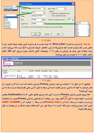 ‫ﺷﻜﻞ 31-2‬
‫ﻳﻚ ﻧﻜﺘﻪ: ﻻزم ﻧﻴﺴﺖ، ﺑﻪ ﻗﺴﻤﺖ”‪ “Drive Letter‬ﻛﻪ ﺣﺮف ﻣﻨﺘﺴﺐ ﺑﻪ ﻫﺮ دراﻳﻮ را ﺗﻌﻴﻴﻦ ﻣﻴﻜﻨﺪ، ﺗﻮﺟﻪ ﻧﻤﺎﻳﻴﺪ. زﻳﺮا ﺑﻪ‬
‫ﻣﺤﺾ ﻧﺼﺐ ﻳﻚ وﻳﻨﺪوز ﺟﺪﻳﺪ، ﻛﻠﻴﻪ ﭘﺎرﺗﻴﺸﻦﻫﺎ ﺑﻪ ﺗﺮﺗﻴﺐ ﻣﻜﺎﻧﺸﺎن، ﺣﺮوف ﺟﺪﻳﺪي ﺑﻪ آﻧﻬﺎ ﻧﺴﺒﺖ داده ﻣﻲﺷﻮد. اﻣﺎ در‬
‫زﻣﻴﻨﻪ ﻣﺸﻜﻼت ﺗﻐﻴﻴﺮ ﺣﺮف ﻫﺮ ﭘﺎرﺗﻴﺸﻦ در ﺑﺨﺶ 31-2 ﺗﻮﺿﻴﺤﺎت ﻛﺎﻣﻠﻲ دادهام. ﺧﻮب! ﺑﺮروي ﻛﻠﻴﺪ ‪ ،OK‬ﻛﻠﻴﻚ‬
                                                               ‫ﻧﻤﺎﻳﻴﺪ. ﺷﻜﻞ 11-2 ﺑﻪ ﺻﻮرت زﻳﺮ ﺗﻐﻴﻴﺮ ﻣﻲﻧﻤﺎﻳﺪ:‬




                                               ‫ﺷﻜﻞ 41-2‬
‫ﻫﻤﺎﻧﻄﻮر ﻛﻪ در ﺷﻜﻞ 41-2 ﻣﺸﺎﻫﺪه ﻣﻲﻛﻨﻴﺪ، ﭘﺎرﺗﻴﺸﻦ ‪ Primary‬ﺟﺪﻳﺪي ﺳﺎﺧﺘﻪ ﺷﺪه اﺳﺖ. اﻣﺎ اﮔﺮ ﺑﻪ ﻇﺮﻓﻴﺖ آن‬
‫دﻗﺖ ﻓﺮﻣﺎﻳﻴﺪ، ﺑﺎ آﻧﭽﻪ ﻛﻪ ﻣﺎ ﺗﻌﻴﻴﻦ ﻛﺮدﻳﻢ ﺗﻔﺎوت دارد! اﻳﻦ ﻣﺴﺌﻠﻪ ﺑﻪ دﻟﻴﻞ آدرس دﻫﻲ ﻫﺎرددﻳﺴﻚ اﺳﺖ و زﻳﺎد ﺑﻪ اﻳﻦ‬
                                                                                            ‫ﻣﻮرد ﮔﻴﺮﻧﺪﻫﻴﺪ!!‬
‫ﺣﺎﻻ ﺑﺮوﻳﻢ! دوﻣﻴﻦ ﭘﺎرﺗﻴﺸﻦ ‪ Primary‬را درﺳﺖ ﻛﻨﻴﻢ. اﺑﺘﺪا ﺑﺮروي ﻓﻀﺎي ﺧﺎﻟﻲ، ﻛﻪ ﺑﺎ ﻧﺎم ‪ Unallocated‬ﻣﺸﺨﺺ‬
‫ﻓﻌﺎل ﺷﻮد. ﺳﭙﺲ ﻫﻤﺎﻧﻨﺪ 7 ﻣﺮﺣﻠﻪ ﻗﺒﻠﻲ، ﭘﺎرﺗﻴﺸﻦ ‪ Primary‬ﺑﻌﺪي را ﺑﺎ ﻣﺸﺨﺼﺎت‬          ‫ﺷﺪهاﺳﺖ، ﻛﻠﻴﻚ ﻧﻤﺎﻳﻴﺪ ﺗﺎ آﻳﻜﻦ‬
‫زﻳﺮ درﺳﺖ ﻧﻤﺎﻳﻴﺪ. در ﻣﺮﺣﻠﻪ 5 ﻧﺎم آن را ‪ Windows Vista‬و در ﻣﺮﺣﻠﻪ 6 ﻇﺮﻓﻴﺖ آن را ‪12GB= 12,288MB‬‬
‫ﺗﻌﻴﻴﻦ ﻛﻨﻴﺪ. ﺑﺒﻴﻨﻢ ﻣﻲﺗﻮاﻧﻴﺪ، ﺑﺪون ﻧﮕﺎه ﻛﺮدن ﺑﻪ 7 ﻣﺮﺣﻠﻪ ﻗﺒﻞ، اﻳﻦ ﻛﺎرو اﻧﺠﺎم ﺑﺪﻫﻴﺪ! ﺑﺎرﻳﻜﻼ ﺑﺮ ﺗﻴﺰ ﻫﻮﺷﺎن! ﺑﻪ ﺷﻜﻞ‬
                                                                                          ‫زﻳﺮﻫﻢ ﻧﮕﺎه ﻧﻜﻨﻴﺪا!:‬
 