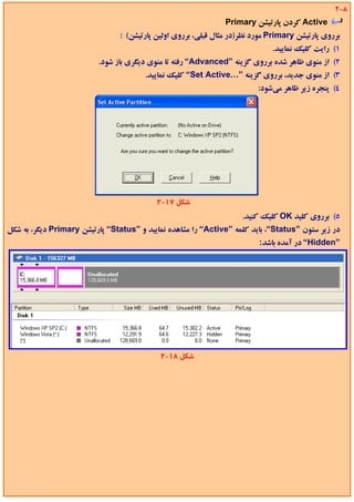 ‫8-2‬
                                                                ‫‪ Active‬ﻛﺮدن ﭘﺎرﺗﻴﺸﻦ ‪Primary‬‬
                                ‫ﺑﺮروي ﭘﺎرﺗﻴﺸﻦ ‪ Primary‬ﻣﻮرد ﻧﻈﺮ)در ﻣﺜﺎل ﻗﺒﻠﻲ، ﺑﺮروي اوﻟﻴﻦ ﭘﺎرﺗﻴﺸﻦ( :‬
                                                                              ‫1( راﻳﺖ ﻛﻠﻴﻚ ﻧﻤﺎﻳﻴﺪ.‬
                          ‫2( از ﻣﻨﻮي ﻇﺎﻫﺮ ﺷﺪه ﺑﺮروي ﮔﺰﻳﻨﻪ ”‪ “Advanced‬رﻓﺘﻪ ﺗﺎ ﻣﻨﻮي دﻳﮕﺮي ﺑﺎز ﺷﻮد.‬
                                        ‫3( از ﻣﻨﻮي ﺟﺪﻳﺪ، ﺑﺮروي ﮔﺰﻳﻨﻪ ”…‪ “Set Active‬ﻛﻠﻴﻚ ﻧﻤﺎﻳﻴﺪ.‬
                                                                          ‫4( ﭘﻨﺠﺮه زﻳﺮ ﻇﺎﻫﺮ ﻣﻲﺷﻮد:‬




                                           ‫ﺷﻜﻞ 71-2‬
                                                                     ‫5( ﺑﺮروي ﻛﻠﻴﺪ ‪ OK‬ﻛﻠﻴﻚ ﻛﻨﻴﺪ.‬
‫در زﻳﺮ ﺳﺘﻮن ”‪ ،“Status‬ﺑﺎﻳﺪ ﻛﻠﻤﻪ ”‪ “Active‬را ﻣﺸﺎﻫﺪه ﻧﻤﺎﻳﻴﺪ و ”‪ “Status‬ﭘﺎرﺗﻴﺸﻦ ‪ Primary‬دﻳﮕﺮ، ﺑﻪ ﺷﻜﻞ‬
                                                                          ‫”‪ “Hidden‬در آﻣﺪه ﺑﺎﺷﺪ:‬




                                            ‫ﺷﻜﻞ 81-2‬
 