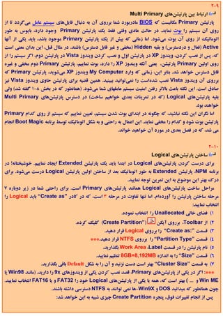 ‫9-2‬
                                                             ‫ارﺗﺒﺎط ﺑﻴﻦ ﭘﺎرﺗﻴﺸﻦﻫﺎي ‪Multi Primary‬‬
‫ﭘﺎرﺗﻴﺸﻦ ‪ Primary‬ﻣﻜﺎﻧﻴﺴﺖ ﻛﻪ ‪ BIOS‬ﻣﺎدرﺑﻮرد ﺷﻤﺎ ﺑﺮروي آن ﺑﻪ دﻧﺒﺎل ﻓﺎﻳﻞﻫﺎي ﺳﻴﺴﺘﻢ ﻋﺎﻣﻞ ﻣﻲﮔﺮدد ﺗﺎ از‬
‫روي آن ﺳﻴﺴﺘﻢ را ﺑﻮت ﻧﻤﺎﻳﺪ. در ﺣﺎﻟﺖ ﻋﺎدي وﻗﺘﻲ ﻓﻘﻂ ﻳﻚ ﭘﺎرﺗﻴﺸﻦ ‪ Primary‬وﺟﻮد دارد، ﺑﺎﻳﻮس ﺑﻪ ﻃﻮر‬
‫اﺗﻮﻣﺎﺗﻴﻚ از روي آن ﺑﻮت ﻣﻲﺷﻮد. اﻣﺎ زﻣﺎﻧﻲ ﻛﻪ ﺑﻴﺶ از ﻳﻚ ﭘﺎرﺗﻴﺸﻦ ‪ Primary‬ﻣﻮﺟﻮد ﺑﺎﺷﺪ، ﺑﺎﻳﺪ ﻳﻜﻲ از آﻧﻬﺎ‬
‫‪) Active‬ﻓﻌﺎل و دردﺳﺘﺮس( و ﺑﻘﻴﻪ ‪) Hidden‬ﻣﺨﻔﻲ و ﻏﻴﺮ ﻗﺎﺑﻞ دﺳﺘﺮس( ﺑﺎﺷﻨﺪ. در ﻣﺜﺎل ﻗﺒﻞ، اﻳﻦ ﺑﺪان ﻣﻌﻨﻲ اﺳﺖ‬
‫ﻛﻪ، ﭘﺲ از ﻧﺼﺐ ﻛﺮدن، وﻳﻨﺪوز ‪ XP‬در ﭘﺎرﺗﻴﺸﻦ اول و ﻧﺼﺐ ﻛﺮدن وﻳﻨﺪوز ‪ Vista‬در ﭘﺎرﺗﻴﺸﻦ دوم، اﮔﺮ ﺳﻴﺴﺘﻢ را از‬
‫روي اوﻟﻴﻦ ‪ Primary‬ﭘﺎرﺗﻴﺸﻦ، ﻳﻌﻨﻲ آﻧﻜﻪ وﻳﻨﺪوز ‪ XP‬را دارد، ﺑﻮت ﻧﻤﺎﻳﻴﻢ، ﭘﺎرﺗﻴﺸﻦ ‪ Primary‬دوم ﻣﺨﻔﻲ و ﻏﻴﺮه‬
‫ﻗﺎﺑﻞ دﺳﺘﺮس ﺧﻮاﻫﺪ ﺷﺪ. ﺑﻨﺎﺑﺮ اﻳﻦ، زﻣﺎﻧﻲ ﻛﻪ وارد ‪ My Computer‬وﻳﻨﺪوز ‪ XP‬ﻣﻲﺷﻮﻳﺪ، ﭘﺎرﺗﻴﺸﻦ ‪ Primary‬ﻛﻪ‬
‫ﺑﺮروي آن وﻳﻨﺪوز ‪ Vista‬ﻧﺼﺐ ﺷﺪهاﺳﺖ را ﻧﻤﻲﺗﻮاﻧﻴﺪ ﺑﺒﻴﻨﻴﺪ. ﻫﻤﻴﻦ ﻗﻀﻴﻪ ﺑﺮاي ﭘﺎرﺗﻴﺸﻦ ﺣﺎوي وﻳﻨﺪوز ‪ Vista‬ﻧﻴﺰ‬
‫ﺻﺎدق اﺳﺖ. اﻳﻦ ﻧﻜﺘﻪ ﺑﺎﻋﺚ ﺑﺎﻻﺗﺮ رﻓﺘﻦ اﻣﻨﻴﺖ ﺳﻴﺴﺘﻢ ﻋﺎﻣﻠﻬﺎي ﺷﻤﺎ ﻣﻲﺷﻮد. )ﻫﻤﺎﻧﻄﻮر ﻛﻪ در ﺑﺨﺶ 8-1 ﮔﻔﺘﻪ ﺷﺪ( وﻟﻲ‬
‫ﺑﻘﻴﻪ ﭘﺎرﺗﻴﺸﻦﻫﺎي ‪) Logical‬ﻛﻪ در ﺗﻤﺮﻳﻨﺎت ﺑﻌﺪي ﺧﻮاﻫﻴﻢ ﺳﺎﺧﺖ( در دﺳﺘﺮس ﭘﺎرﺗﻴﺸﻦﻫﺎي ‪Multi Primary‬‬
                                                                                            ‫ﺧﻮاﻫﻨﺪ ﺑﻮد.‬
‫اﻣﺎ ﻧﮕﺮان اﻳﻦ ﻧﻜﺘﻪ ﻧﺒﺎﺷﻴﺪ، ﻛﻪ ﭼﮕﻮﻧﻪ در اﺑﺘﺪاي ﺑﻮت ﺷﺪن ﺳﻴﺴﺘﻢ، ﺗﻌﻴﻴﻦ ﻧﻤﺎﻳﻴﻢ ﻛﻪ ﺳﻴﺴﺘﻢ از روي ﻛﺪام ‪Primary‬‬
‫ﭘﺎرﺗﻴﺸﻦ ﺑﻮت ﺷﻮد و ﻛﺪام را ﻣﺨﻔﻲ ﻧﻤﺎﻳﺪ. اﻳﻦ اﻋﻤﺎل ﺑﻪ راﺣﺘﻲ و ﺑﻪ ﺷﻜﻞ اﺗﻮﻣﺎﺗﻴﻚ ﺗﻮﺳﻂ ﺑﺮﻧﺎﻣﻪ ‪ Boot Magic‬اﻧﺠﺎم‬
                                                       ‫ﻣﻲ ﺷﺪ، ﻛﻪ در ﻓﺼﻞ ﺑﻌﺪي در ﻣﻮرد آن ﺧﻮاﻫﻴﺪ ﺧﻮاﻧﺪ.‬


                                                                                                   ‫01-2‬
                                                                       ‫ﺳﺎﺧﺘﻦ ﭘﺎرﺗﻴﺸﻦﻫﺎي ‪Logical‬‬
‫ﺑﺮاي درﺳﺖ ﻛﺮدن ﭘﺎرﺗﻴﺸﻦﻫﺎي ‪ Logical‬در اﺑﺘﺪا ﺑﺎﻳﺪ ﻳﻚ ﭘﺎرﺗﻴﺸﻦ ‪ Extended‬اﻳﺠﺎد ﻧﻤﺎﻳﻴﻢ. ﺧﻮﺷﺒﺨﺘﺎﻧﻪ! در‬
‫ﺑﺮﻧﺎﻣﻪ ‪ ،NPM‬ﭘﺎرﺗﻴﺸﻦ ‪ Extended‬ﺑﻪ ﻃﻮر اﺗﻮﻣﺎﺗﻴﻚ ﺑﻌﺪ از ﺳﺎﺧﺘﻦ اوﻟﻴﻦ ﭘﺎرﺗﻴﺸﻦ ‪ Logical‬درﺳﺖ ﻣﻲﺷﻮد. ﺑﺮاي‬
                                                           ‫درك ﺑﻬﺘﺮ اﻳﻦ ﻣﻮﺿﻮع ﺑﻪ اﻳﻦ ﺗﻤﺮﻳﻦ ﺗﻮﺟﻪ ﻧﻤﺎﻳﻴﺪ.‬
‫ﻣﺮاﺣﻞ ﺳﺎﺧﺖ ﭘﺎرﺗﻴﺸﻦﻫﺎي ‪ Logical‬ﻫﻤﺎﻧﻨﺪ ﭘﺎرﺗﻴﺸﻦﻫﺎي ‪ Primary‬اﺳﺖ. ﺑﺮاي راﺣﺘﻲ ﺷﻤﺎ در زﻳﺮ دوﺑﺎره 7‬
‫ﻣﺮﺣﻠﻪ ﺳﺎﺧﺘﻦ ﭘﺎرﺗﻴﺸﻦ را آوردهام. اﻣﺎ ﺗﻨﻬﺎ ﺗﻔﺎوت در ﻣﺮﺣﻠﻪ 3 اﺳﺖ، ﻛﻪ در ﻛﺎدر ”‪ “Create as‬ﺑﺎﻳﺪ ‪ Logical‬را‬
                                                                                           ‫اﻧﺘﺨﺎب ﻧﻤﺎﻳﻴﺪ:‬
                                                        ‫1( ﻓﻀﺎي ﺧﺎﻟﻲ ‪ Unallocated‬را اﻧﺘﺨﺎب ﻧﻤﻮده.‬
                                  ‫)”‪ (Create Partition‬ﻛﻠﻴﻚ ﻛﺮده.‬          ‫2( از ‪ ،Toolbar‬ﺑﺮروي آﻳﻜﻦ‬
                                                ‫3( ﻗﺴﻤﺖ ”:‪ “Create as‬را ﺑﺮروي ‪ Logical‬ﻗﺮار دﻫﻴﺪ.‬
                                         ‫4( ﻗﺴﻤﺖ ”‪ “Partition Type‬را ﺑﺮروي ‪ NTFS‬ﻗﺮار دﻫﻴﺪ.***‬
                                               ‫5( ﻧﺎم ﭘﺎرﺗﻴﺸﻦ را در ﻗﺴﻤﺖ ‪ Work Area ،Label‬ﺑﮕﺬارﻳﺪ.‬
                                            ‫6( ﻗﺴﻤﺖ ”‪ “Size‬را ﺑﻪ اﻧﺪازه ‪ 8GB=8,192MB‬ﺗﻨﻈﻴﻢ ﻧﻤﺎﻳﻴﺪ.‬
                 ‫7( ﺑﻪ ﻗﺴﻤﺖ ”‪ “Cluster Size‬ﺑﻬﺘﺮ اﺳﺖ دﺳﺖ ﻧﺰﻧﻴﺪ و آن را ﺑﻪ ﺷﻜﻞ ‪ Default‬ﺑﺎﻗﻲ ﺑﮕﺬارﻳﺪ.‬
‫***: اﮔﺮ در ﻳﻜﻲ از ﭘﺎرﺗﻴﺸﻦﻫﺎي ‪ ،Primary‬ﻗﺼﺪ ﻧﺼﺐ ﻛﺮدن ﻳﻜﻲ از وﻳﻨﺪوزﻫﺎي ‪ 9x‬را دارﻳﺪ. )ﻣﺎﻧﻨﺪ 89‪ Win‬ﻳﺎ‬
‫‪ Win ME‬و ... ( ﺑﻬﺘﺮ اﺳﺖ ﻛﻪ، ﻫﻤﻪ ﻳﺎ ﻳﻜﻲ از ﭘﺎرﺗﻴﺸﻦﻫﺎي ‪ Logical‬ﺧﻮد را 23‪ FAT‬و ﻳﺎ 61‪ FAT‬اﻧﺘﺨﺎب ﻧﻤﺎﻳﻴﺪ.‬
                      ‫ﭼﻮن ﻫﻤﺎﻧﻄﻮر ﻛﻪ ﻣﻴﺪاﻧﻴﺪ ‪ DOS‬و ‪-Win9X‬ﻫﺎ ﻧﻤﻲ ﺗﻮاﻧﻨﺪ ﺑﻪ ‪ NTFS‬دﺳﺘﺮﺳﻲ داﺷﺘﻪ ﺑﺎﺷﻨﺪ.‬
                         ‫ﭘﺲ از اﻧﺠﺎم ﺗﻐﻴﻴﺮات ﻓﻮق، ﭘﻨﺠﺮه ‪ Create Partition‬ﭼﻴﺰي ﺷﺒﻴﻪ ﺑﻪ اﻳﻦ ﺧﻮاﻫﺪ ﺷﺪ:‬
 