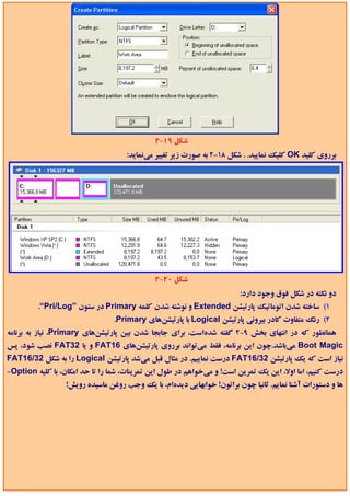 ‫ﺷﻜﻞ 91-2‬
                                     ‫ﺑﺮروي ﻛﻠﻴﺪ ‪ OK‬ﻛﻠﻴﻚ ﻧﻤﺎﻳﻴﺪ. . ﺷﻜﻞ 81-2 ﺑﻪ ﺻﻮرت زﻳﺮ ﺗﻐﻴﻴﺮ ﻣﻲﻧﻤﺎﻳﺪ:‬




                                             ‫ﺷﻜﻞ 02-2‬
                                                                        ‫دو ﻧﻜﺘﻪ در ﺷﻜﻞ ﻓﻮق وﺟﻮد دارد:‬
         ‫1( ﺳﺎﺧﺘﻪ ﺷﺪن اﺗﻮﻣﺎﺗﻴﻚ ﭘﺎرﺗﻴﺸﻦ ‪ Extended‬و ﻧﻮﺷﺘﻪ ﺷﺪن ﻛﻠﻤﻪ ‪ Primary‬در ﺳﺘﻮن ”‪.“Pri/Log‬‬
                                 ‫2( رﻧﮓ ﻣﺘﻔﺎوت ﻛﺎدر ﺑﻴﺮوﻧﻲ ﭘﺎرﺗﻴﺸﻦ ‪ Logical‬ﺑﺎ ﭘﺎرﺗﻴﺸﻦﻫﺎي ‪.Primary‬‬
‫ﻫﻤﺎﻧﻄﻮر ﻛﻪ در اﻧﺘﻬﺎي ﺑﺨﺶ 9-2 ﮔﻔﺘﻪ ﺷﺪهاﺳﺖ، ﺑﺮاي ﺟﺎﺑﺠﺎ ﺷﺪن ﺑﻴﻦ ﭘﺎرﺗﻴﺸﻦﻫﺎي ‪ ،Primary‬ﻧﻴﺎز ﺑﻪ ﺑﺮﻧﺎﻣﻪ‬
‫‪ Boot Magic‬ﻣﻲﺑﺎﺷﺪ.ﭼﻮن اﻳﻦ ﺑﺮﻧﺎﻣﻪ، ﻓﻘﻂ ﻣﻲﺗﻮاﻧﺪ ﺑﺮروي ﭘﺎرﺗﻴﺸﻦﻫﺎي 61‪ FAT‬و ﻳﺎ 23‪ FAT‬ﻧﺼﺐ ﺷﻮد، ﭘﺲ‬
‫ﻧﻴﺎز اﺳﺖ ﻛﻪ ﻳﻚ ﭘﺎرﺗﻴﺸﻦ 23/61‪ FAT‬درﺳﺖ ﻧﻤﺎﻳﻴﻢ. در ﻣﺜﺎل ﻗﺒﻞ ﻣﻲﺷﺪ ﭘﺎرﺗﻴﺸﻦ ‪ Logical‬را ﺑﻪ ﺷﻜﻞ 23/61‪FAT‬‬
‫درﺳﺖ ﻛﻨﻴﻢ، اﻣﺎ اوﻻ، اﻳﻦ ﻳﻚ ﺗﻤﺮﻳﻦ اﺳﺖ! و ﻣﻲﺧﻮاﻫﻢ در ﻃﻮل اﻳﻦ ﺗﻤﺮﻳﻨﺎت، ﺷﻤﺎ را ﺗﺎ ﺣﺪ اﻣﻜﺎن، ﺑﺎ ﻛﻠﻴﻪ ‪-Option‬‬
                  ‫ﻫﺎ و دﺳﺘﻮرات آﺷﻨﺎ ﻧﻤﺎﻳﻢ. ﺛﺎﻧﻴﺎ ﭼﻮن ﺑﺮاﺗﻮن! ﺧﻮاﺑﻬﺎﻳﻲ دﻳﺪهام، ﺑﺎ ﻳﻚ وﺟﺐ روﻏﻦ ﻣﺎﺳﻴﺪه روﻳﺶ!‬
 