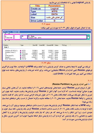 ‫ﭘﺎرﺗﻴﺸﻦ ‪ Logical‬ﻧﻬﺎﻳﻲ را ﺑﺎ ﻣﺸﺨﺼﺎت زﻳﺮ ﻣﻲﺳﺎزﻳﻢ:‬
                                       ‫‪Title‬‬        ‫‪Parameters‬‬
                                  ‫‪Create as‬‬            ‫‪Logical‬‬
                                  ‫‪Type‬‬                  ‫‪NTFS‬‬
                                  ‫‪Label‬‬                 ‫‪DATA‬‬
                                  ‫‪Size‬‬            ‫ﻛﻞ ﻓﻀﺎي ﺑﺎﻗﻲ ﻣﺎﻧﺪه‬
                                  ‫‪Drive Letter‬‬             ‫‪D‬‬
                                             ‫ﺟﺪول 2-2‬
                                              ‫ﺑﻌﺪ از اﻋﻤﺎل ﺗﻐﻴﻴﺮات ﻓﻮق، ﺷﻜﻞ 22-2 ﺑﻪ ﺻﻮرت زﻳﺮ ﺗﻐﻴﻴﺮ ﻣﻴﻜﻨﺪ:‬




                                               ‫ﺷﻜﻞ 32-2‬
‫ﺗﺒﺮﻳﻚ ﻣﻲﮔﻮﻳﻢ، ﺗﺎ اﻳﻨﺠﺎ ﺳﺎﺧﺘﻦ و ﺣﺬف ﻛﺮدن ﭘﺎرﺗﻴﺸﻦ را ﺑﻪ ﻛﻤﻚ ﺑﺮﻧﺎﻣﻪ ‪ NPM‬ﻓﺮا ﮔﺮﻓﺘﻪاﻳﺪ. ﺣﺎﻻ ﻧﻮﺑﺖ ﻓﺮاﮔﻴﺮي‬
‫ﻓﺮﻣﺎﻧﻬﺎي ‪) Resize‬ﺗﻐﻴﻴﺮ اﻧﺪازه( و ‪) Move‬ﺟﺎﺑﺠﺎﻳﻲ( ﻣﻲﺑﺎﺷﺪ. ﺑﺮاي اداﻣﻪ ﺗﻤﺮﻳﻨﺎت، از ﭘﺎرﺗﻴﺸﻦﻫﺎي ﺳﺎﺧﺘﻪ ﺷﺪه ﻓﻮق‬
                                                            ‫اﺳﺘﻔﺎده ﻣﻲﻛﻨﻴﻢ. ﭘﺲ ﻓﻌﻼ ﺗﻐﻴﻴﺮات را ‪ Undo‬ﻧﻜﻨﻴﺪ.‬


                                                                                                        ‫11-2‬
                                                            ‫ﺗﻐﻴﻴﺮ اﻧﺪازه ﭘﺎرﺗﻴﺸﻦﻫﺎ )‪(Resize Partition‬‬
‫ﻗﺒﻞ از ﺷﺮوع ﺗﻤﺮﻳﻦ ‪ Resize‬ﻛﺮدن، ﺣﺘﻤﺎ ﺑﺨﺶ ﺗﻮﺻﻴﻪﻫﺎي اﻳﻤﻨﻲ 61-2 را ﻣﻄﺎﻟﻌﻪ ﻧﻤﺎﻳﻴﺪ. در آن ﺑﺨﺶ، ﻧﻜﺎﺗﻲ ﺑﺴﻴﺎر‬
‫ﻣﻬﻢ و ﺣﻴﺎﺗﻲ! ﻧﻮﺷﺘﻪ ﺷﺪهاﺳﺖ، ﻛﻪ ﻻزم اﺳﺖ آﻧﻬﺎ را ﻗﺒﻞ از ‪ Resize‬ﻛﺮدن ﭘﺎرﺗﻴﺸﻦﻫﺎ، رﻋﺎﻳﺖ ﻧﻤﺎﻳﻴﺪ. اﻟﺒﺘﻪ ﭼﻮن اﻳﻦ‬
‫ﺗﻤﺮﻳﻦ ﺑﻪ ﺷﻜﻞ ﺗﺌﻮرﻳﻚ ﻣﻲﺑﺎﺷﺪ، اﻧﺠﺎم ﻧﻜﺎت ﺑﺨﺶ 61-2 در ﻃﻮل ﺗﻤﺮﻳﻨﺎت اﻟﺰاﻣﻲ ﻧﻴﺴﺖ. اﻣﺎ ﻫﺮ زﻣﺎن ﻛﻪ ﻗﺼﺪ داﺷﺘﻴﺪ‬
‫ﭘﺎرﺗﻴﺸﻨﻲ را واﻗﻌﺎ! ‪ Resize‬ﻧﻤﺎﻳﻴﺪ، ﺣﺘﻤﺎ ﺑﺨﺶ 61-2 را ﻣﻄﺎﻟﻌﻪ ﻧﻤﺎﻳﻴﺪ، وﮔﺮﻧﻪ اﺣﺘﻤﺎل از دﺳﺖ رﻓﺘﻦ دﻳﺘﺎﻫﺎي ﺷﻤﺎ ﺑﺴﻴﺎر‬
                                                                                                ‫زﻳﺎد ﻣﻲﺷﻮد!‬
‫ﺑﺮﻧﺎﻣﻪ ‪ NPM‬ﺑﻪ ﺷﻤﺎ اﻣﻜﺎن ‪ Resize‬ﻛﺮدن ﭘﺎرﺗﻴﺸﻦﻫﺎ، ﺑﺪون از دﺳﺖ دادن دﻳﺘﺎﻫﺎي ﻣﻮﺟﻮد ﺑﺮروي آن را ﻣﻲدﻫﺪ.‬
‫)اﻟﺒﺘﻪ ﺑﺎ ﺗﻮﺟﻪ ﺑﻪ رﻋﺎﻳﺖ ﻧﻜﺎت ﺑﺨﺶ 61-2(. از دﺳﺖ ﻧﺪادن دادﻫﺎ در ‪ Resize‬ﻛﺮدن ﻳﻚ ﭘﺎرﺗﻴﺸﻦ، ﻧﻜﺘﻪ ﺑﺴﻴﺎر ﺧﻮب و‬
‫ﻣﻔﻴﺪي اﺳﺖ. زﻳﺮا اﻳﻦ اﻣﻜﺎن را ﺑﻪ ﻣﺎ ﻣﻲدﻫﺪ ﻛﻪ، ﻫﺮ زﻣﺎن ﻛﻪ ﻧﻴﺎز ﺑﺎﺷﺪ، ﻇﺮﻓﻴﺖ ﭘﺎرﺗﻴﺸﻦﻫﺎ را اﻓﺰاﻳﺶ و ﻳﺎ ﻛﺎﻫﺶ‬
‫دﻫﻴﻢ. و ﻳﺎ ﻓﻀﺎﻳﻲ را از ﻳﻚ ﭘﺎرﺗﻴﺸﻦ ﻛﻢ ﻛﺮده و آن را ﺑﻪ ﭘﺎرﺗﻴﺸﻦ دﻳﮕﺮ اﺿﺎﻓﻪ ﻧﻤﺎﻳﻴﻢ!! ﺧﻮب! در آﺧﺮﻳﻦ ﺗﻤﺮﻳﻦ، ﺷﻜﻞ و‬
                                                                        ‫اﻧﺪازه ﭘﺎرﺗﻴﺸﻦﻫﺎ ﺑﺪﻳﻦ ﺻﻮرت در آﻣﺪ:‬
 