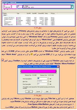 ‫ﺷﻜﻞ 42-2‬
‫ﻓﺮض ﻣﻲﻛﻨﻴﻢ، ﻛﻪ ﭘﺎرﺗﻴﺸﻦﻫﺎي ﻓﻮق را ﺳﺎﺧﺘﻪاﻳﻢ و ﺑﺮروي ﭘﺎرﺗﻴﺸﻦﻫﺎي ‪ Primary‬ﻧﻴﺰ وﻳﻨﺪوز ﻧﺼﺐ ﻛﺮدهاﻳﻢ.‬
‫ﻫﻤﭽﻨﻴﻦ در ﺗﻤﺎﻣﻲ ﭘﺎرﺗﻴﺸﻦﻫﺎ دﻳﺘﺎﻫﺎي ﺧﻮد را ﻛﭙﻲ ﻧﻤﻮدهاﻳﻢ. ﺣﺎﻻ ﺑﻪ ﻣﺮور زﻣﺎن و ﺑﻌﺪ از ﮔﺬﺷﺖ ﻣﺪﺗﻲ، ﻣﺘﻮﺟﻪ‬
‫ﺷﺪهاﻳﻢ ﻛﻪ ﻇﺮﻓﻴﺖ ﭘﺎرﺗﻴﺸﻦ ‪ Primary‬دوم، ﺑﺎ ﻧﺎم ”‪ “Windows Vista‬را ﻛﻤﻲ زﻳﺎد ﺗﻌﻴﻴﻦ ﻧﻤﻮدهاﻳﻢ و در ﻋﻮض،‬
‫ﺣﺠﻢ اوﻟﻴﻦ ﭘﺎرﺗﻴﺸﻦ ‪ Logical‬ﻳﻌﻨﻲ ”‪ “Work Area‬را ﺑﺴﻴﺎر ﻛﻢ در ﻧﻈﺮ ﮔﺮﻓﺘﻪاﻳﻢ! در ﮔﺬﺷﺘﻪ ﺑﺎﻳﺪ ﻫﻤﻪ دﻳﺘﺎﻫﺎﻳﺘﺎن را‬
‫ﺑﻪ ﻳﻚ ﻫﺎرددﻳﺴﻚ دﻳﮕﺮ ﻣﻨﺘﻘﻞ ﻣﻲﻛﺮدﻳﺪ و ﭘﺎرﺗﻴﺸﻦﻫﺎ را از اول ﭘﺎك ﻛﺮده و دوﺑﺎره آﻧﻬﺎ را ﺑﻪ اﻧﺪازه دﻟﺨﻮاه‬
‫ﻣﻲﺳﺎﺧﺘﻴﺪ! و ﻓﺮﻣﺖ ﻣﻴﻜﺮدﻳﺪ، ﻓﺎﻳﻠﻬﺎ را دوﺑﺎره ﺑﺮروي آﻧﻬﺎ ﺑﺎز ﻣﻲﮔﺮداﻧﺪﻳﺪ، دوﺑﺎره وﻳﻨﺪوز ﻧﺼﺐ ﻣﻲﻛﺮدﻳﺪ و.... ﻋﺠﺐ‬
                                                                       ‫دوراﻧﻲ ﺑﻴﻴﺪ!! ﺑﺮﮔﺮدﻳﻢ ﺑﻪ اﺻﻞ ﻣﻄﻠﺐ!‬
‫ﻓﺮض ﻣﻴﻜﻨﻴﻢ، ﭘﺎرﺗﻴﺸﻦ ”‪ “Windows Vista‬ﺑﻪ اﻧﺪازه ‪ 5GB‬ﻓﻀﺎي ﺧﺎﻟﻲ دارد و ﺣﺪاﻛﺜﺮ ‪ 2.5GB‬از اﻳﻦ ﻓﻀﺎ‬
‫و آن را ﺑﻪ ﭘﺎرﺗﻴﺸﻦ ”‪ “Work Area‬اﺿﺎﻓﻪ‬         ‫ﻣﻮرد اﺳﺘﻔﺎده ﻗﺮار ﻣﻲﮔﻴﺮد. ﭘﺲ از آن ‪ 2GB‬ﻓﻀﺎ ﻗﺮض ﻣﻲﻛﻨﻴﻢ‬
                                                                                                ‫ﻣﻲﻧﻤﺎﻳﻴﻢ.‬
   ‫در اﺑﺘﺪا ﺑﻴﺎﻳﻴﻢ ﺑﺎ ﭘﻨﺠﺮه ‪ Resize‬آﺷﻨﺎ ﺷﻮﻳﻢ. ﻳﻜﻲ از ﭘﺎرﺗﻴﺸﻦﻫﺎ را اﻧﺘﺨﺎب ﻛﺮده و از ‪ ،Toolbar‬ﺑﺮروي آﻳﻜﻦ‬
                               ‫”‪ “Resize / Move Partition‬ﻛﻠﻴﻚ ﻧﻤﺎﻳﻴﺪ. ﭘﻨﺠﺮهاي ﻣﺸﺎﺑﻪ زﻳﺮ ﻇﺎﻫﺮ ﻣﻲﺷﻮد:‬




                                              ‫ﺷﻜﻞ 52-2‬
‫ﻫﻤﺎﻧﻄﻮر ﻛﻪ، از اﺳﻢ آﻳﻜﻦ و ‪ Title bar‬ﭘﻨﺠﺮه ﻓﻮق ﻣﺘﻮﺟﻪ ﺷﺪﻳﺪ، ‪ Resize‬ﻛﺮدن و ‪ Move‬ﻛﺮدن ﻳﻚ ﭘﺎرﺗﻴﺸﻦ‬
            ‫ﺗﻮﺳﻂ ﻫﻤﻴﻦ ﻓﺮﻣﺎن ﺻﻮرت ﻣﻲﮔﻴﺮد. در ﭘﻨﺠﺮه ﻓﻮق، ﺑﻪ دو ﺷﻜﻞ ﻣﻲﺗﻮاﻧﻴﺪ، ﭘﺎرﺗﻴﺸﻦﻫﺎ را ‪ Resize‬ﻧﻤﺎﻳﻴﺪ:‬
                                    ‫1( ﺑﺎ ورود ﻋﺪد در ﻫﺮ ﻳﻚ از ﻛﺎدرﻫﺎي ‪.Free Space After/Before‬‬
     ‫2( ﺑﺎ ﺗﻐﻴﻴﺮ اﻧﺪازه دادن ﻣﻴﻠﻪ ﺑﻨﻔﺶ رﻧﮓ از ﭼﭗ)ﻛﻪ ﻣﻌﺎدل ‪ Before‬اﺳﺖ( و ﻳﺎ راﺳﺖ)ﻛﻪ ﻣﻌﺎدل ‪ After‬اﺳﺖ(.‬
 