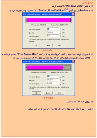 ‫ﺷﺮوع ﻣﻴﻜﻨﻴﻢ:‬
                                                     ‫1( ﭘﺎرﺗﻴﺸﻦ ”‪ “Windows Vista‬را اﻧﺘﺨﺎب ﻛﺮده.‬
      ‫”‪ “Resize / Move Partition‬ﻛﻠﻴﻚ ﻧﻤﺎﻳﻴﺪ. ﭘﻨﺠﺮه زﻳﺮ ﺑﺎز ﻣﻲﺷﻮد:‬       ‫2( از ‪ ،Toolbar‬ﺑﺮروي آﻳﻜﻦ‬




                                           ‫ﺷﻜﻞ 62-2‬
‫3( ﺑﺎ ﻣﻮس از ﻃﺮف راﺳﺖ ﻣﻴﻠﻪ را آﻧﻘﺪر ﻛﻮﭼﻚ ﻧﻤﺎﻳﻴﺪ ﺗﺎ در ﻛﺎدر ”‪ “Free Space After‬ﻋﺪدي ﻧﺰدﻳﻚ ﺑﻪ‬
          ‫8402 ﺑﺒﻴﻨﻴﺪ. ﻳﺎ دﺳﺘﻲ ﻋﺪد ﻓﻮق را در آن ﻛﺎرد وارد ﻧﻤﺎﻳﻴﺪ. ﺷﻜﻞ 62-2 ﺑﻪ ﺻﻮرت زﻳﺮ در ﻣﻲآﻳﺪ:‬




                                            ‫ﺷﻜﻞ 72-2‬
                                                                     ‫4( ﺑﺮروي ﻛﻠﻴﺪ ‪ OK‬ﻛﻠﻴﻚ ﻧﻤﺎﻳﻴﺪ.‬


                          ‫ﺑﻪ ﻫﻤﻴﻦ راﺣﺘﻲ!! ﭼﻘﺪ آﺳﺎن ﺑﻮد؟! ﺑﺎ اﻳﻦ ﻛﺎر ﺷﻜﻞ 42-2 ﺑﻪ ﺻﻮرت زﻳﺮ ﺗﻐﻴﻴﺮ ﻣﻴﻜﻨﺪ:‬
 