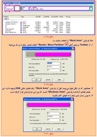 ‫ﺷﻜﻞ 82-2‬
                                                    ‫ﺣﺎﻻ ﭘﺎرﺗﻴﺸﻦ ”‪ “Work Area‬را اﻧﺘﺨﺎب ﻧﻤﺎﻳﻴﺪ. و :‬
      ‫”‪ “Resize / Move Partition‬ﻛﻠﻴﻚ ﻧﻤﺎﻳﻴﺪ. ﭘﻨﺠﺮه زﻳﺮ ﺑﺎز ﻣﻲﺷﻮد:‬    ‫1( از ‪ ،Toolbar‬ﺑﺮروي آﻳﻜﻦ‬




                                           ‫ﺷﻜﻞ 92-2‬
‫2( ﻫﻤﺎﻧﻄﻮر ﻛﻪ در ﺷﻜﻞ ﻓﻮق ﻣﻲﺑﻴﻨﻴﺪ، ﻗﺒﻞ از ﭘﺎرﺗﻴﺸﻦ ”‪ ،“Work Area‬ﻳﻚ ﻓﻀﺎي ﺧﺎﻟﻲ ‪ 2GB‬وﺟﻮد دارد. اﻳﻦ‬
        ‫ﻫﻤﺎن ﻓﻀﺎي آزادﺷﺪه ﭘﺎرﺗﻴﺸﻦ ”‪ “Windows Vista‬ﻫﺴﺖ ﻛﻪ ﺑﻴﻦ اﻳﻦ دو ﭘﺎرﺗﻴﺸﻦ ﻗﺮار ﮔﺮﻓﺘﻪ اﺳﺖ.‬
                                                   ‫3( ﺑﺎ ﻣﻮس ﺳﻤﺖ ﭼﭗ ﻣﻴﻠﻪ را ﺑﻪ اﻧﺘﻬﺎي ﻛﺎدر ﺑﻜﺸﻴﺪ:‬




                                           ‫ﺷﻜﻞ 03-2‬
 