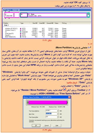 ‫4( ﺑﺮروي ﻛﻠﻴﺪ ‪ OK‬ﻛﻠﻴﻚ ﻧﻤﺎﻳﻴﺪ.‬
                                                             ‫ﺑﺎ اﻳﻨﻜﺎر ﺷﻜﻞ 82-2 ﺑﻪ ﺻﻮرت زﻳﺮ ﺗﻐﻴﻴﺮ ﻣﻴﻜﻨﺪ:‬




                                               ‫ﺷﻜﻞ 13-2‬
                                                                                                     ‫21-2‬
                                                              ‫ﺟﺎﺑﺠﺎﻳﻲ ﭘﺎرﺗﻴﺸﻦﻫﺎ )‪(Move Partition‬‬
‫ﻗﺒﻞ از ﺷﺮوع ﺗﻤﺮﻳﻦ ‪ Move‬ﻛﺮدن، ﺣﺘﻤﺎ ﺑﺨﺶ ﺗﻮﺻﻴﻪﻫﺎي اﻳﻤﻨﻲ 61-2 را ﻣﻄﺎﻟﻌﻪ ﻧﻤﺎﻳﻴﺪ. در آن ﺑﺨﺶ، ﻧﻜﺎﺗﻲ ﺑﺴﻴﺎر‬
‫ﻣﻬﻢ و ﺣﻴﺎﺗﻲ! ﻧﻮﺷﺘﻪ ﺷﺪه، ﻛﻪ ﻻزم اﺳﺖ آﻧﻬﺎ را ﻗﺒﻞ از ‪ Move‬ﻛﺮدن ﭘﺎرﺗﻴﺸﻦﻫﺎ، رﻋﺎﻳﺖ ﻧﻤﺎﻳﻴﺪ. اﻟﺒﺘﻪ ﭼﻮن اﻳﻦ ﺗﻤﺮﻳﻦ‬
‫ﺑﻪ ﺷﻜﻞ ﺗﺌﻮرﻳﻚ ﻣﻲﺑﺎﺷﺪ، اﻧﺠﺎم ﻧﻜﺎت ﻓﻮق در ﻃﻮل ﺗﻤﺮﻳﻨﺎت، اﻟﺰاﻣﻲ ﻧﻴﺴﺖ. اﻣﺎ ﻫﺮ زﻣﺎن ﻛﻪ ﻗﺼﺪ داﺷﺘﻴﺪ ﭘﺎرﺗﻴﺸﻨﻲ را‬
‫واﻗﻌﺎ! ‪ Move‬ﻧﻤﺎﻳﻴﺪ، ﺣﺘﻤﺎ آن ﻧﻜﺎت را ﻣﻄﺎﻟﻌﻪ ﻧﻤﺎﻳﻴﺪ، وﮔﺮﻧﻪ اﺣﺘﻤﺎل از دﺳﺖ رﻓﺘﻦ دﻳﺘﺎﻫﺎي ﺷﻤﺎ ﺑﺴﻴﺎر زﻳﺎد ﻣﻲﺷﻮد!‬
‫ﺟﺎﺑﺠﺎﻳﻲ ﭘﺎرﺗﻴﺸﻦﻫﺎ ﺑﻪ ﺳﺎدﮔﻲ ﺗﻐﻴﻴﺮ اﻧﺪازه دادن آﻧﻬﺎﺳﺖ و ﺑﺎز در ﺑﺮﻧﺎﻣﻪ ‪ NPM‬اﻧﺠﺎم اﻳﻦ ﻋﻤﻞ ﺑﺪون از دﺳﺖ دادن‬
                                                                                      ‫دﻳﺘﺎﻫﺎ اﻣﻜﺎﻧﭙﺬﻳﺮ اﺳﺖ.‬
‫دوﺑﺎره ﺑﺮوﻳﻢ ﺳﺮاغ ﻓﺮﺿﻴﺎت! ﺑﻌﺪاز ﻣﺪﺗﻲ از ﺗﻐﻴﻴﺮات ﻗﺒﻠﻲ ﻣﺘﻮﺟﻪ ﻣﻲﺷﻮﻳﺪ: "اي واي! ﭘﺎرﺗﻴﺸﻦ ‪“Windows‬‬
‫”‪ Vista‬ﺧﻴﻠﻲ ﺣﺠﻤﺶ ﻛﻤﻪ! و ﻓﻀﺎي ﺑﻴﺸﺘﺮي ﻣﻲﺧﻮاﻫﺪ! ﻓﻀﺎ!!" ﭼﻮن ﭘﺎرﺗﻴﺸﻦ ”‪ “Work Area‬ﺑﻪ ﻓﻀﺎﻳﺶ ﻧﻴﺎز دارد‬
‫و ﭘﺎرﺗﻴﺸﻦ ”‪ “Windows XP‬ﻫﻢ ﺑﻪ ﻫﻤﻴﻦ ﺻﻮرت، ﭘﺲ ﻣﺠﺒﻮرﻳﻢ از ﻳﻚ ﻛﻮﭼﻪ اوﻧﻮرﺗﺮ! ﻓﻀﺎ ﻗﺮض ﻛﻨﻴﻢ. ﻳﻌﻨﻲ‬
                                                                           ‫ﭘﺎرﺗﻴﺸﻦ ”‪ .“Data‬ﺷﺮوع ﻣﻴﻜﻨﻴﻢ:‬
                                                                    ‫1( ﭘﺎرﺗﻴﺸﻦ ”‪ “Data‬را اﻧﺘﺨﺎب ﻧﻤﺎﻳﻴﺪ.‬
          ‫ﻛﻠﻴﻚ ﻧﻤﺎﻳﻴﺪ. ﭘﻨﺠﺮه ”‪ “Resize / Move Partition‬ﺑﺎز ﻣﻲﺷﻮد.‬          ‫2( از ‪ ،Toolbar‬ﺑﺮروي آﻳﻜﻦ‬
                                ‫3( در ﻛﺎدر ”‪ “Free Space Before‬ﻋﺪد ‪ (4GB=) 4096MB‬را ﺑﻨﻮﻳﺴﻴﺪ:‬




                                               ‫ﺷﻜﻞ 23-2‬
 