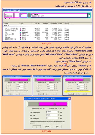 ‫4( ﺑﺮروي ﻛﻠﻴﺪ ‪ OK‬ﻛﻠﻴﻚ ﻧﻤﺎﻳﻴﺪ.‬
                                                          ‫ﺑﺎ اﻳﻨﻜﺎر ﺷﻜﻞ 13-2 ﺑﻪ ﺻﻮرت زﻳﺮ ﺗﻐﻴﻴﺮ ﻣﻴﻜﻨﺪ:‬




                                           ‫ﺷﻜﻞ 33-2‬
‫ﻫﻤﺎﻧﻄﻮر ﻛﻪ در ﺷﻜﻞ ﻓﻮق ﻣﺸﺎﻫﺪه ﻣﻲﻧﻤﺎﻳﻴﺪ، ﻓﻀﺎي ﺧﺎﻟﻲ اﻳﺠﺎد ﺷﺪهاﺳﺖ و ﺣﺎﻻ ﺑﺎﻳﺪ آن را ﺑﻪ ﻛﻨﺎر ﭘﺎرﺗﻴﺸﻦ‬
‫”‪ “Windows Vista‬ﺑﺮﺳﺎﻧﻴﻢ! ﺗﺎ اﻣﻜﺎن اﺿﺎﻓﻪ ﻛﺮدن ﻓﻀﺎي ﺧﺎﻟﻲ ﺑﻪ آن ﭘﺎرﺗﻴﺸﻦ ﺑﻮﺟﻮداﻳﺪ. ﭘﺲ ﺑﺎﻳﺪ ﻓﻀﺎي ﺧﺎﻟﻲ را‬
‫ﺑﻪ ﺑﻴﻦ دو ﭘﺎرﺗﻴﺸﻦ ”‪ “Work Area‬و ”‪ “Windows Vista‬ﻣﻨﺘﻘﻞ ﻧﻤﺎﻳﻴﻢ. ﺑﺮاي اﻳﻨﻜﺎر، ﻣﺎ ﭘﺎرﺗﻴﺸﻦ ”‪“Work Area‬‬
                                                              ‫را ﺑﻪ راﺳﺖ ‪) Shift‬ﻣﻨﺘﻘﻞ ﻳﺎ ﺟﺎﺑﺠﺎ( ﻣﻲﻛﻨﻴﻢ.‬
                                                         ‫1( ﭘﺎرﺗﻴﺸﻦ ”‪ “Work Area‬را اﻧﺘﺨﺎب ﻧﻤﺎﻳﻴﺪ.‬
         ‫ﻛﻠﻴﻚ ﻧﻤﺎﻳﻴﺪ. ﭘﻨﺠﺮه ”‪ “Resize / Move Partition‬ﺑﺎز ﻣﻲﺷﻮد.‬        ‫2( از ‪ ،Toolbar‬ﺑﺮروي آﻳﻜﻦ‬
‫3( ﻧﺸﺎﻧﻪﮔﺮ ﻣﻮس را دردرون ﻣﺴﺘﻄﻴﻞ ﺑﻨﻔﺶ ﺑﺮده و ﻛﻠﻴﺪ ﭼﭗ ﻣﻮس را ﻓﺸﺎر دﻫﻴﺪ. ﺳﭙﺲ ﻛﺎدر ﻣﺴﺘﻄﻴﻞ را ﺑﻪ ﺳﻤﺖ‬
                                                                    ‫راﺳﺖ ﺣﺮﻛﺖ دﻫﻴﺪ. ﻣﺎﻧﻨﺪ زﻳﺮ:‬




                                           ‫ﺷﻜﻞ 43-2‬
 