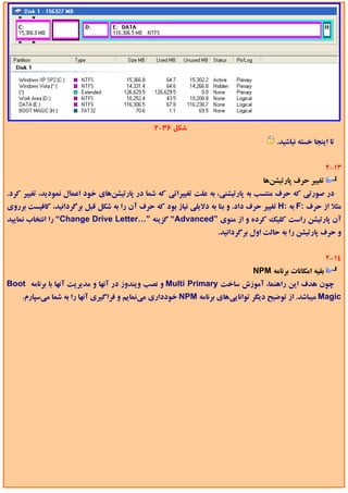 ‫ﺷﻜﻞ 63-2‬
                                                                                     ‫ﺗﺎ اﻳﻨﺠﺎ ﺧﺴﺘﻪ ﻧﺒﺎﺷﻴﺪ.‬


                                                                                                        ‫31-2‬
                                                                                 ‫ﺗﻐﻴﻴﺮ ﺣﺮف ﭘﺎرﺗﻴﺸﻦﻫﺎ‬
‫در ﺻﻮرﺗﻲ ﻛﻪ ﺣﺮف ﻣﻨﺘﺴﺐ ﺑﻪ ﭘﺎرﺗﻴﺸﻨﻲ، ﺑﻪ ﻋﻠﺖ ﺗﻐﻴﻴﺮاﺗﻲ ﻛﻪ ﺷﻤﺎ در ﭘﺎرﺗﻴﺸﻦﻫﺎي ﺧﻮد اﻋﻤﺎل ﻧﻤﻮدﻳﺪ، ﺗﻐﻴﻴﺮ ﻛﺮد.‬
‫ﻣﺜﻼ از ﺣﺮف :‪ F‬ﺑﻪ :‪ H‬ﺗﻐﻴﻴﺮ ﺣﺮف داد. و ﺑﻨﺎ ﺑﻪ دﻻﻳﻠﻲ ﻧﻴﺎز ﺑﻮد ﻛﻪ ﺣﺮف آن را ﺑﻪ ﺷﻜﻞ ﻗﺒﻞ ﺑﺮﮔﺮداﻧﻴﺪ، ﻛﺎﻓﻴﺴﺖ ﺑﺮروي‬
‫آن ﭘﺎرﺗﻴﺸﻦ راﺳﺖ ﻛﻠﻴﻚ ﻛﺮده و از ﻣﻨﻮي ”‪ “Advanced‬ﮔﺰﻳﻨﻪ ”…‪ “Change Drive Letter‬را اﻧﺘﺨﺎب ﻧﻤﺎﻳﻴﺪ‬
                                                                  ‫و ﺣﺮف ﭘﺎرﺗﻴﺸﻦ را ﺑﻪ ﺣﺎﻟﺖ اول ﺑﺮﮔﺮداﻧﻴﺪ.‬


                                                                                                        ‫41-2‬
                                                                              ‫ﺑﻘﻴﻪ اﻣﻜﺎﻧﺎت ﺑﺮﻧﺎﻣﻪ ‪NPM‬‬
‫ﭼﻮن ﻫﺪف اﻳﻦ راﻫﻨﻤﺎ، آﻣﻮزش ﺳﺎﺧﺖ ‪ Multi Primary‬و ﻧﺼﺐ وﻳﻨﺪوز در آﻧﻬﺎ و ﻣﺪﻳﺮﻳﺖ آﻧﻬﺎ ﺑﺎ ﺑﺮﻧﺎﻣﻪ ‪Boot‬‬
    ‫‪ Magic‬ﻣﻴﺒﺎﺷﺪ. از ﺗﻮﺿﻴﺢ دﻳﮕﺮ ﺗﻮاﻧﺎﻳﻲﻫﺎي ﺑﺮﻧﺎﻣﻪ ‪ NPM‬ﺧﻮدداري ﻣﻲﻧﻤﺎﻳﻢ و ﻓﺮاﮔﻴﺮي آﻧﻬﺎ را ﺑﻪ ﺷﻤﺎ ﻣﻲﺳﭙﺎرم.‬
 