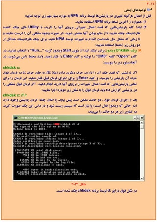 ‫61-2‬
                                                                                        ‫ﺗﻮﺻﻴﻪﻫﺎي اﻳﻤﻨﻲ‬
               ‫ﻗﺒﻞ از اﻋﻤﺎل ﻫﺮﮔﻮﻧﻪ ﺗﻐﻴﻴﺮي در ﭘﺎرﺗﻴﺸﻦﻫﺎ ﺗﻮﺳﻂ ﺑﺮﻧﺎﻣﻪ ‪ NPM‬ﺑﻪ ﻣﻮارد ﺑﺴﻴﺎر ﻣﻬﻢ زﻳﺮ ﺗﻮﺟﻪ ﻧﻤﺎﻳﻴﺪ:‬
                                                   ‫1( ﻫﻤﻮاره از آﺧﺮﻳﻦ ﻧﺴﺨﻪ ﺑﺮﻧﺎﻣﻪ ‪ NPM‬اﺳﺘﻔﺎده ﻧﻤﺎﻳﻴﺪ.‬
‫2( اﺑﺘﺪا ﻛﻠﻴﻪ ﭘﺎرﺗﻴﺸﻦﻫﺎﻳﻲ ﻛﻪ ﻗﺼﺪ اﻋﻤﺎل ﺗﻐﻴﻴﺮاﺗﻲ ﺑﺮروي آﻧﻬﺎ را دارﻳﺪ، ﺑﺎ ‪ Utility‬ﻫﺎي ﭼﻚ ﻛﻨﻨﺪه‬
‫ﻫﺎرددﻳﺴﻚ ﭼﻚ ﻧﻤﺎﻳﻴﺪ ﺗﺎ از ﺳﺎﻟﻢ ﺑﻮدن آﻧﻬﺎ ﻣﻄﻤﺌﻦ ﺷﻮﻳﺪ. در ﺻﻮرت وﺟﻮد ﻣﺸﻜﻠﻲ آن را درﺳﺖ ﻧﻤﺎﻳﻨﺪ و‬
‫ﺗﺎ زﻣﺎﻧﻲ ﻛﻪ ﻣﺸﻜﻞ ﺣﻞ ﻧﺸﺪهاﺳﺖ اﻗﺪام ﺑﻪ ﺗﻐﻴﻴﺮات ﺗﻮﺳﻂ ‪ NPM‬ﻧﻜﻨﻴﺪ. ﺑﺮاي ﭼﻚ ﻫﺎرددﻳﺴﻚ ﺣﺪاﻗﻞ از‬
                                                                  ‫دو روش زﻳﺮ )ﺣﺘﻤﺎ( اﺳﺘﻔﺎده ﻧﻤﺎﻳﻴﺪ:‬
‫‪ (A‬ﺑﺮﻧﺎﻣﻪ ‪ Chkdsk‬وﻳﻨﺪوز: ﺑﺮاي اﻳﻨﻜﺎر اﺑﺘﺪا از ﻣﻨﻮي ‪ Start‬وﻳﻨﺪوز ﮔﺰﻳﻨﻪ ”...‪ “Run‬را اﻧﺘﺨﺎب ﻧﻤﺎﻳﻴﺪ. در‬
‫ﻛﺎدر ”‪ “Open‬ﻛﻠﻤﻪ ”‪ “CMD‬را ﻧﻮﺷﺘﻪ و ﻛﻠﻴﺪ ‪ Enter‬را ﻓﺸﺎر دﻫﻴﺪ. وارد ﻣﺤﻴﻂ داس ﻣﻲﺷﻮﻳﺪ. در‬
                                                                        ‫آﻧﺠﺎ دﺳﺘﻮر زﻳﺮ را ﺑﻨﻮﻳﺴﻴﺪ:‬
‫:‪chkdsk c‬‬
‫اﮔﺮ ﭘﺎرﺗﻴﺸﻨﻲ ﻛﻪ ﻗﺼﺪ ﭼﻚ آن را دارﻳﺪ، ﺣﺮف دﻳﮕﺮي دارد )ﻣﺜﻼ :‪ ،(E‬ﺑﻪ ﺟﺎي ﺣﺮف :‪ c‬در ﻓﺮﻣﺎن ﻓﻮق‬
‫ﺣﺮف آن ﭘﺎرﺗﻴﺸﻦ را ﺑﻨﻮﻳﺴﻴﺪ. و ﻛﻠﻴﺪ ‪ Enter‬را ﺑﺮاي اﺟﺮاي ﻓﺮﻣﺎن ﻓﻮق ﻓﺸﺎر دﻫﻴﺪ. اﻳﻦ ﻓﺮﻣﺎن را ﺑﺮاي‬
‫ﺗﻤﺎﻣﻲ ﭘﺎرﺗﻴﺸﻦﻫﺎﻳﻲ ﻛﻪ ﻗﺼﺪ اﻋﻤﺎل ﺗﻐﻴﻴﺮات را ﺑﺮروي آﻧﻬﺎ دارﻳﺪ اﻧﺠﺎم دﻫﻴﺪ. اﮔﺮ ﻓﺮﻣﺎن ﻓﻮق ﻣﺸﻜﻠﻲ را‬
                           ‫در ﭘﺎرﺗﻴﺸﻨﻲ ﮔﺰارش داد ﺑﺎﻳﺪ ﻓﺮﻣﺎن ﻓﻮق را ﺑﻪ ﺷﻜﻞ زﻳﺮ دوﺑﺎره اﺟﺮا ﻧﻤﺎﻳﻴﺪ:‬
‫‪chkdsk c: /f /r‬‬
‫ﺑﻌﺪ از اﺟﺮاي ﻓﺮﻣﺎن ﻓﻮق ، دو ﺣﺎﻟﺖ ﻣﻤﻜﻦ اﺳﺖ ﭘﻴﺶ ﺑﻴﺎﻳﺪ. ﻳﺎ اﻣﻜﺎن ﭼﻚ ﻛﺮدن ﭘﺎرﺗﻴﺸﻦ وﺟﻮد دارد‬
‫)در ﺣﺎﻟﻲ ﻛﻪ وﻳﻨﺪوز ﻓﻌﺎل اﺳﺖ( ﻳﺎ ﻧﻴﺎز اﺳﺖ ﻛﻪ ﺳﻴﺴﺘﻢ رﻳﺴﺖ ﺷﻮد و در داس اﻳﻦ ﭼﻚ ﺻﻮرت ﮔﻴﺮد.‬
                                                             ‫در ﺗﺼﺎوﻳﺮ زﻳﺮ ﻫﺮ دو ﺣﺎﻟﺖ را ﻣﻲﺑﻴﻨﺪ:‬




                                                ‫ﺷﻜﻞ 93-2‬
                                     ‫در ﺷﻜﻞ ﻓﻮق دراﻳﻮ :‪ d‬ﺗﻮﺳﻂ ﺑﺮﻧﺎﻣﻪ ‪ chkdsk‬ﭼﻚ ﺷﺪه اﺳﺖ.‬
 