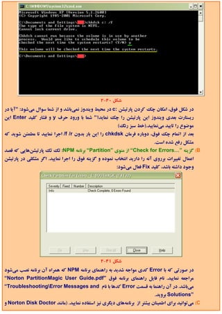 ‫ﺷﻜﻞ 04-2‬
‫در ﺷﻜﻞ ﻓﻮق، اﻣﻜﺎن ﭼﻚ ﻛﺮدن ﭘﺎرﺗﻴﺸﻦ :‪ c‬در ﻣﺤﻴﻂ وﻳﻨﺪوز ﻧﻤﻲﺑﺎﺷﺪ و از ﺷﻤﺎ ﺳﻮال ﻣﻲﺷﻮد: "آﻳﺎ در‬
‫رﻳﺴﺘﺎرت ﺑﻌﺪي وﻳﻨﺪوز اﻳﻦ ﭘﺎرﺗﻴﺸﻦ را ﭼﻚ ﻧﻤﺎﻳﺪ؟" ﺷﻤﺎ ﺑﺎ ورود ﺣﺮف ‪ y‬و ﻓﺸﺎر ﻛﻠﻴﺪ ‪ Enter‬اﻳﻦ‬
                                                        ‫ﻣﻮﺿﻮع را ﺗﺎﻳﻴﺪ ﻣﻲﻧﻤﺎﻳﻴﺪ.)ﺧﻂ ﺳﺒﺰ رﻧﮓ(‬
‫ﺑﻌﺪ از اﺗﻤﺎم ﭼﻚ ﻓﻮق، دوﺑﺎره ﻓﺮﻣﺎن ‪ chkdsk‬را اﻳﻦ ﺑﺎر ﺑﺪون ‪ /f /r‬اﺟﺮا ﻧﻤﺎﻳﻴﺪ ﺗﺎ ﻣﻄﻤﺌﻦ ﺷﻮﻳﺪ ﻛﻪ‬
                                                                          ‫ﻣﺸﻜﻞ رﻓﻊ ﺷﺪه اﺳﺖ.‬
‫‪ (B‬ﮔﺰﻳﻨﻪ ”…‪ “Check for Errors‬از ﻣﻨﻮي ”‪ “Partition‬ﺑﺮﻧﺎﻣﻪ ‪ :NPM‬ﺗﻚ ﺗﻚ ﭘﺎرﺗﻴﺸﻦﻫﺎﻳﻲ ﻛﻪ ﻗﺼﺪ‬
‫اﻋﻤﺎل ﺗﻐﻴﻴﺮات ﺑﺮروي آﻧﻪ را دارﻳﺪ اﻧﺘﺨﺎب ﻧﻤﻮده و ﮔﺰﻳﻨﻪ ﻓﻮق را اﺟﺮا ﻧﻤﺎﻳﻴﺪ. اﮔﺮ ﻣﺸﻜﻠﻲ در ﭘﺎرﺗﻴﺸﻦ‬
                                                       ‫وﺟﻮد داﺷﺘﻪ ﺑﺎﺷﺪ، ﻛﻠﻴﺪ ‪ Fix‬ﻓﻌﺎل ﻣﻲﺷﻮد:‬




                                               ‫ﺷﻜﻞ 14-2‬
‫در ﺻﻮرﺗﻲ ﻛﻪ ﺑﺎ ‪ Error‬ﻛﺪي ﻣﻮاﺟﻪ ﺷﺪﻳﺪ ﺑﻪ راﻫﻨﻤﺎي ﺑﺮﻧﺎﻣﻪ ‪ NPM‬ﻛﻪ ﻫﻤﺮاه آن ﺑﺮﻧﺎﻣﻪ ﻧﺼﺐ ﻣﻲﺷﻮد‬
‫ﻣﺮاﺟﻌﻪ ﻧﻤﺎﻳﻴﺪ. ﻧﺎم ﻓﺎﻳﻞ راﻫﻨﻤﺎي ﺑﺮﻧﺎﻣﻪ ﻓﻮق ”‪“Norton PartitionMagic User Guide.pdf‬‬
‫ﻣﻲﺑﺎﺷﺪ. در آن راﻫﻨﻤﺎ ﺑﻪ ﻗﺴﻤﺖ ‪ Error‬ﻛﺪﻫﺎ ﺑﺎ ﻧﺎم ‪“TroubleshootingError Messages and‬‬
                                                                          ‫”‪ Solutions‬ﺑﺮوﻳﺪ.‬
‫‪ (C‬ﻣﻲﺗﻮاﻧﻴﺪ ﺑﺮاي اﻃﻤﻴﻨﺎن ﺑﻴﺸﺘﺮ از ﺑﺮﻧﺎﻣﻪﻫﺎي دﻳﮕﺮي ﻧﻴﺰ اﺳﺘﻔﺎده ﻧﻤﺎﻳﻴﺪ. )ﻣﺎﻧﻨﺪ ‪ Norton Disk Doctor‬و‬
 