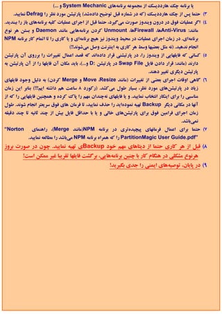 ‫ﻳﺎ ﺑﺮﻧﺎﻣﻪ ﭼﻚ ﻫﺎرددﻳﺴﻚ از ﻣﺠﻤﻮﻋﻪ ﺑﺮﻧﺎﻣﻪﻫﺎي ‪ System Mechanic‬و ...(‬
    ‫3( ﺣﺘﻤﺎ ﭘﺲ از ﭼﻚ ﻫﺎرددﻳﺴﻚ )ﻛﻪ در ﺷﻤﺎره ﻗﺒﻞ ﺗﻮﺿﻴﺢ دادهﺷﺪ( ﭘﺎرﺗﻴﺸﻦ ﻣﻮرد ﻧﻈﺮ را ‪ Defrag‬ﻧﻤﺎﻳﻴﺪ.‬
‫4( اﮔﺮ ﻋﻤﻠﻴﺎت ﻓﻮق در درون وﻳﻨﺪوز ﺻﻮرت ﻣﻲﮔﻴﺮد، ﺣﺘﻤﺎ ﻗﺒﻞ از اﺟﺮاي ﻋﻤﻠﻴﺎت ﻛﻠﻴﻪ ﺑﺮﻧﺎﻣﻪﻫﺎي ﺑﺎز را ﺑﺒﻨﺪﻳﺪ.‬
‫ﻣﺎﻧﻨﺪ: ‪Anti-Virus‬ﻫﺎ، ‪Firewall‬ﻫﺎ، ‪ Unmount‬ﻛﺮدن ﺑﺮﻧﺎﻣﻪﻫﺎﻳﻲ ﻣﺎﻧﻨﺪ ‪ Daemon‬و ﺑﺴﺘﻦ ﻫﺮ ﻧﻮع‬
‫ﺑﺮﻧﺎﻣﻪاي. در زﻣﺎن اﺟﺮاي ﻋﻤﻠﻴﺎت در ﻣﺤﻴﻂ وﻳﻨﺪوز ﻧﻴﺰ ﻫﻴﭻ ﺑﺮﻧﺎﻣﻪاي و ﻳﺎ ﻛﺎري را ﺗﺎ اﺗﻤﺎم ﻛﺎر ﺑﺮﻧﺎﻣﻪ ‪NPM‬‬
                                 ‫اﻧﺠﺎم ﻧﺪﻫﻴﺪ. )ﻧﻪ ﻣﺜﻞ ﺑﻌﻀﻴﻬﺎ وﺳﻂ ﻫﺮ ﻛﺎري ﺑﻪ اﻳﻨﺘﺮﻧﺖ وﺻﻞ ﻣﻲﺷﻮﻧﺪ!!(‬
‫5( ﻛﺴﺎﻧﻲ ﻛﻪ ﻓﺎﻳﻠﻬﺎﻳﻲ از وﻳﻨﺪوز را، در ﭘﺎرﺗﻴﺸﻨﻲ ﻗﺮار دادهاﻧﺪ ﻛﻪ ﻗﺼﺪ اﻋﻤﺎل ﺗﻐﻴﻴﺮات را ﺑﺮروي آن ﭘﺎرﺗﻴﺸﻦ‬
‫دارﻧﺪ )ﻣﺎﻧﻨﺪ: ﻗﺮار دادن ﻓﺎﻳﻞ ‪ Swap File‬در ﭘﺎرﺗﻴﺸﻦ :‪ D‬و...(، ﺑﺎﻳﺪ ﻣﻜﺎن آن ﻓﺎﻳﻠﻬﺎ را از آن ﭘﺎرﺗﻴﺸﻦ ﺑﻪ‬
                                                                          ‫ﭘﺎرﺗﻴﺸﻦ دﻳﮕﺮي ﺗﻐﻴﻴﺮ دﻫﻨﺪ.‬
‫6( ﮔﺎﻫﻲ اوﻗﺎت اﺟﺮاي ﺑﻌﻀﻲ از ﺗﻐﻴﻴﺮات )ﻣﺎﻧﻨﺪ ‪ Move ،Resize‬و ‪ Merge‬ﻛﺮدن( ﺑﻪ دﻟﻴﻞ وﺟﻮد ﻓﺎﻳﻠﻬﺎي‬
‫زﻳﺎد در ﭘﺎرﺗﻴﺸﻦﻫﺎي ﻣﻮرد ﻧﻈﺮ، ﺑﺴﻴﺎر ﻃﻮل ﻣﻲﻛﺸﺪ. )رﻛﻮرد 8 ﺳﺎﻋﺖ ﻫﻢ داﺷﺘﻪ اﻳﻢ!!!( ﺑﻨﺎﺑﺮ اﻳﻦ زﻣﺎن‬
‫ﻣﻨﺎﺳﺒﻲ را ﺑﺮاي اﻳﻨﻜﺎر اﻧﺘﺨﺎب ﻧﻤﺎﻳﻴﺪ. و ﻳﺎ ﻓﺎﻳﻠﻬﺎي ﻧﻪﭼﻨﺪان ﻣﻬﻢ را ﭘﺎك ﻛﺮده و ﻫﻤﭽﻨﻴﻦ ﻓﺎﻳﻠﻬﺎﻳﻲ را ﻛﻪ از‬
‫آﻧﻬﺎ در ﻣﻜﺎﻧﻲ دﻳﮕﺮ ‪ Backup‬ﺗﻬﻴﻪ ﻧﻤﻮدهاﻳﺪ را ﺣﺬف ﻧﻤﺎﻳﻴﺪ، ﺗﺎ ﻓﺮﻣﺎن ﻫﺎي ﻓﻮق ﺳﺮﻳﻌﺘﺮ اﻧﺠﺎم ﺷﻮﻧﺪ. ﻃﻮل‬
‫زﻣﺎن اﺟﺮاي ﻓﺮاﻣﻴﻦ ﻓﻮق ﺑﺮاي ﭘﺎرﺗﻴﺸﻦﻫﺎي ﺧﺎﻟﻲ و ﻳﺎ ﺑﺎ ﺣﺪاﻗﻞ ﻓﺎﻳﻞ ﺑﻴﺶ از ﭼﻨﺪ ﺛﺎﻧﻴﻪ ﺗﺎ ﭼﻨﺪ دﻗﻴﻘﻪ‬
                                                                                           ‫ﻧﻤﻲﺑﺎﺷﺪ.‬
‫‪“Norton‬‬       ‫7( ﺣﺘﻤﺎ ﺑﺮاي اﻋﻤﺎل ﻓﺮﻣﺎﻧﻬﺎي ﭘﻴﭽﻴﺪهﺗﺮي در ﺑﺮﻧﺎﻣﻪ ‪)NPM‬ﻣﺎﻧﻨﺪ ‪ ،(Merge‬راﻫﻨﻤﺎي‬
            ‫”‪ PartitionMagic User Guide.pdf‬را ﻛﻪ ﻫﻤﺮاه ﺑﺮﻧﺎﻣﻪ ‪ NPM‬ﻣﻲﺑﺎﺷﺪ را ﻣﻄﺎﻟﻌﻪ ﻧﻤﺎﻳﻴﺪ.‬
‫8( ﻗﺒﻞ از ﻫﺮ ﻛﺎري ﺣﺘﻤﺎ از دﻳﺘﺎﻫﺎي ﻣﻬﻢ ﺧﻮد ‪Backup‬ي ﺗﻬﻴﻪ ﻧﻤﺎﻳﻴﺪ. ﭼﻮن در ﺻﻮرت ﺑﺮوز‬
         ‫ﻫﺮﻧﻮع ﻣﺸﻜﻠﻲ در ﻫﻨﮕﺎم ﻛﺎر ﺑﺎ ﭼﻨﻴﻦ ﺑﺮﻧﺎﻣﻪﻫﺎﻳﻲ، ﺑﺮﮔﺸﺖ ﻓﺎﻳﻠﻬﺎ ﺗﻘﺮﻳﺒﺎ ﻏﻴﺮ ﻣﻤﻜﻦ اﺳﺖ!‬
                                                      ‫9( در ﭘﺎﻳﺎن، ﺗﻮﺻﻴﻪﻫﺎي اﻳﻤﻨﻲ را ﺟﺪي ﺑﮕﻴﺮﻳﺪ!‬
 