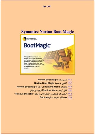 ‫ﻓﺼﻞ ﺳﻮم‬




      Symantec Norton Boot Magic




                     Norton Boot Magic ‫1-3 ﻧﺼﺐ ﺑﺮﻧﺎﻣﻪ‬
                  Norton Boot Magic ‫2-3 آﺷﻨﺎﻳﻲ ﺑﺎ ﻣﺤﻴﻂ‬
  Norton Boot Magic ‫ در ﺑﺮﻧﺎﻣﻪ‬Runtime Menu ‫3-3 ﺗﻨﻈﻴﻤﺎت‬
              ‫ از وﻳﻨﺪوز دﻳﮕﺮ‬Runtime Menu ‫4-3 ﻓﻌﺎل ﻛﺮدن‬
“Rescue Diskette” ‫5-3 ﻛﺮدن ﻳﻚ ﭘﺎرﺗﻴﺸﻦ ﺑﻪ ﻛﻤﻚ ﻓﻼﭘﻲ دﻳﺴﻚ‬
                       Boot Magic ‫ و ﺗﻨﻈﻴﻤﺎت‬Linux 3-6
 