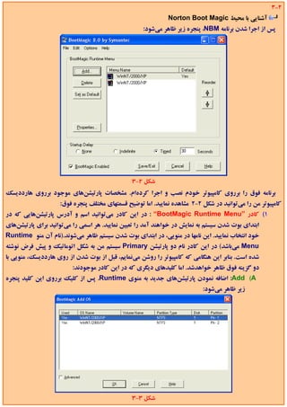 ‫2-3‬
                                                             ‫آﺷﻨﺎﻳﻲ ﺑﺎ ﻣﺤﻴﻂ ‪Norton Boot Magic‬‬
                                                    ‫ﭘﺲ از اﺟﺮا ﺷﺪن ﺑﺮﻧﺎﻣﻪ ‪ ،NBM‬ﭘﻨﺠﺮه زﻳﺮ ﻇﺎﻫﺮ ﻣﻲﺷﻮد:‬




                                               ‫ﺷﻜﻞ 2-3‬
‫ﺑﺮﻧﺎﻣﻪ ﻓﻮق را ﺑﺮروي ﻛﺎﻣﭙﻴﻮﺗﺮ ﺧﻮدم ﻧﺼﺐ و اﺟﺮا ﻛﺮدهام. ﻣﺸﺨﺼﺎت ﭘﺎرﺗﻴﺸﻦﻫﺎي ﻣﻮﺟﻮد ﺑﺮروي ﻫﺎرددﻳﺴﻚ‬
                    ‫ﻛﺎﻣﭙﻴﻮﺗﺮ ﻣﻦ را ﻣﻲﺗﻮاﻧﻴﺪ در ﺷﻜﻞ 2-2 ﻣﺸﺎﻫﺪه ﻧﻤﺎﻳﻴﺪ. اﻣﺎ ﺗﻮﺿﻴﺢ ﻗﺴﻤﺘﻬﺎي ﻣﺨﺘﻠﻒ ﭘﻨﺠﺮه ﻓﻮق:‬
‫1( ﻛﺎدر ”‪ : “BootMagic Runtime Menu‬در اﻳﻦ ﻛﺎدر ﻣﻲﺗﻮاﻧﻴﺪ اﺳﻢ و آدرس ﭘﺎرﺗﻴﺸﻦﻫﺎﻳﻲ ﻛﻪ در‬
‫اﺑﺘﺪاي ﺑﻮت ﺷﺪن ﺳﻴﺴﺘﻢ ﺑﻪ ﻧﻤﺎﻳﺶ در ﺧﻮاﻫﻨﺪ آﻣﺪ را ﺗﻌﻴﻴﻦ ﻧﻤﺎﻳﻴﺪ. ﻫﺮ اﺳﻤﻲ را ﻣﻲﺗﻮاﻧﻴﺪ ﺑﺮاي ﭘﺎرﺗﻴﺸﻦﻫﺎي‬
‫ﺧﻮد اﻧﺘﺨﺎب ﻧﻤﺎﻳﻴﺪ. اﻳﻦ ﻧﺎﻣﻬﺎ در ﻣﻨﻮﻳﻲ، در اﺑﺘﺪاي ﺑﻮت ﺷﺪن ﺳﻴﺴﺘﻢ ﻇﺎﻫﺮ ﻣﻲﺷﻮﻧﺪ.)ﻧﺎم آن ﻣﻨﻮ ‪Runtime‬‬
‫‪ Menu‬ﻣﻲﺑﺎﺷﺪ( در اﻳﻦ ﻛﺎدر ﻧﺎم دو ﭘﺎرﺗﻴﺸﻦ ‪ Primary‬ﺳﻴﺴﺘﻢ ﻣﻦ ﺑﻪ ﺷﻜﻞ اﺗﻮﻣﺎﺗﻴﻚ و ﭘﻴﺶ ﻓﺮض ﻧﻮﺷﺘﻪ‬
‫ﺷﺪه اﺳﺖ. ﺑﻨﺎﺑﺮ اﻳﻦ ﻫﻨﮕﺎﻣﻲ ﻛﻪ ﻛﺎﻣﭙﻴﻮﺗﺮ را روﺷﻦ ﻣﻲﻧﻤﺎﻳﻢ، ﻗﺒﻞ از ﺑﻮت ﺷﺪن از روي ﻫﺎرددﻳﺴﻚ، ﻣﻨﻮﻳﻲ ﺑﺎ‬
                         ‫دو ﮔﺰﻳﻨﻪ ﻓﻮق ﻇﺎﻫﺮ ﺧﻮاﻫﺪﺷﺪ. اﻣﺎ ﻛﻠﻴﺪﻫﺎي دﻳﮕﺮي ﻛﻪ در اﻳﻦ ﻛﺎدر ﻣﻮﺟﻮدﻧﺪ:‬
‫‪ :Add (A‬اﺿﺎﻓﻪ ﻧﻤﻮدن ﭘﺎرﺗﻴﺸﻦﻫﺎي ﺟﺪﻳﺪ ﺑﻪ ﻣﻨﻮي ‪ .Runtime‬ﭘﺲ از ﻛﻠﻴﻚ ﺑﺮروي اﻳﻦ ﻛﻠﻴﺪ ﭘﻨﺠﺮه‬
                                                                          ‫زﻳﺮ ﻇﺎﻫﺮ ﻣﻲﺷﻮد:‬




                                               ‫ﺷﻜﻞ 3-3‬
 