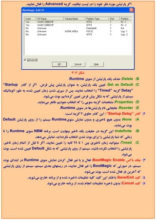 ‫اﮔﺮ ﭘﺎرﺗﻴﺸﻦ ﻣﻮرد ﻧﻈﺮ ﺧﻮد را در ﻟﻴﺴﺖ ﻧﻴﺎﻓﺘﻴﺪ، ﮔﺰﻳﻨﻪ ‪ Advanced‬را ﻓﻌﺎل ﻧﻤﺎﻳﻴﺪ.‬




                                                  ‫ﺷﻜﻞ 4-3‬
                                               ‫‪ :Delete (B‬ﺣﺬف ﻳﻚ ﭘﺎرﺗﻴﺸﻦ از ﻣﻨﻮي ‪.Runtime‬‬
‫‪ :Set as Default (C‬ﺗﻌﻴﻴﻦ ﻳﻚ ﭘﺎرﺗﻴﺸﻦ، ﺑﻪ ﻋﻨﻮان ﭘﺎرﺗﻴﺸﻦ ﭘﻴﺶ ﻓﺮض. اﮔﺮ از ﻛﺎدر ‪“Startup‬‬
‫”‪ Delay‬ﮔﺰﻳﻨﻪ ”‪ “Timed‬را اﻧﺘﺨﺎب ﻧﻤﺎﻳﻴﺪ، ﭘﺲ از ﺳﭙﺮي ﺷﺪن زﻣﺎن ﺗﻌﻴﻴﻦ ﺷﺪه، ﺑﻪ ﻃﻮر اﺗﻮﻣﺎﺗﻴﻚ‬
                             ‫ﺳﻴﺴﺘﻢ از ﭘﺎرﺗﻴﺸﻨﻲ ﻛﻪ ﺑﻪ ﺷﻜﻞ ﭘﻴﺶ ﻓﺮض ﺗﻌﻴﻴﻦ ﻛﺮدهاﻳﻢ، ﺑﻮت ﻣﻲﺷﻮد.‬
                        ‫‪ :Properties (D‬ﻣﺸﺨﺼﺎت ﮔﺰﻳﻨﻪ ﻣﻨﻮﻳﻲ را ﻛﻪ اﻧﺘﺨﺎب ﻧﻤﻮدﻳﻢ ﻇﺎﻫﺮ ﻣﻲﻧﻤﺎﻳﺪ.‬
                                         ‫‪ :Reorder (E‬ﺟﺎﺑﺠﺎﻳﻲ ﻧﺎم ﭘﺎرﺗﻴﺸﻦﻫﺎ در ﻣﻨﻮي ‪.Runtime‬‬
                                             ‫2( ﻛﺎدر ”‪ : “Startup Delay‬اﻳﻦ ﻛﺎدر ﺣﺎوي 3 ﮔﺰﻳﻨﻪ اﺳﺖ:‬
‫‪ :None‬ﺑﺪون ﻫﻴﭻ ﺗﺎﺧﻴﺮي و ﺑﺪون ﻧﻤﺎﻳﺶ ﻣﻨﻮي‪ Runtime‬ﺳﻴﺴﺘﻢ را از روي ﭘﺎرﺗﻴﺸﻦ ‪Default‬‬                   ‫‪(A‬‬
                                                                                ‫ﺑﻮت ﻣﻲﻧﻤﺎﻳﺪ.‬
‫‪ :Indefinite‬اﻳﻦ ﮔﺰﻳﻨﻪ در ﺣﻘﻴﻘﺖ ﻳﻚ ﺗﺎﺧﻴﺮ ﺑﻴﻨﻬﺎﻳﺖ اﺳﺖ. ﺑﺮﻧﺎﻣﻪ ‪ NBM‬ﻣﻨﻮي ‪ Runtime‬را ﺗﺎ‬               ‫‪(B‬‬
                       ‫زﻣﺎﻧﻲ ﻛﻪ ﺷﻤﺎ ﭘﺎرﺗﻴﺸﻨﻲ را ﺑﺮاي ﺑﻮت ﺷﺪن اﻧﺘﺨﺎب ﻧﻜﺮدهاﻳﺪ، ﻧﻤﺎﻳﺶ ﻣﻲدﻫﺪ.‬
‫‪ :Timed‬ﻣﻴﺘﻮاﻧﻴﺪ زﻣﺎن ﺗﺎﺧﻴﺮي ﺑﻴﻦ 1 ﺗﺎ 99 ﺛﺎﻧﻴﻪ را ﺗﻌﻴﻴﻦ ﻧﻤﺎﻳﻴﺪ. اﮔﺮ ﺗﺎ ﻗﺒﻞ از اﺗﻤﺎم زﻣﺎن ﺗﺎﺧﻴﺮ،‬   ‫‪(C‬‬
‫ﭘﺎرﺗﻴﺸﻨﻲ را اﻧﺘﺨﺎب ﻧﻜﺮده ﺑﺎﺷﻴﺪ، ﺳﻴﺴﺘﻢ از روي ﭘﺎرﺗﻴﺸﻨﻲ ﻛﻪ ﺑﻪ ﺷﻜﻞ ‪ Default‬ﺗﻌﻴﻴﻦ ﺷﺪه اﺳﺖ، ﺑﻮت‬
                                                                                      ‫ﻣﻲﺷﻮد.‬
‫3( ﭼﻚ ﺑﺎﻛﺲ ‪ :BootMagic Enable‬ﻓﻌﺎل و ﻳﺎ ﻏﻴﺮ ﻓﻌﺎل ﻛﺮدن ﻧﻤﺎﻳﺶ ﻣﻨﻮي ‪ Runtime‬در اﺑﺘﺪاي ﺑﻮت‬
‫ﺳﻴﺴﺘﻢ. در ﺻﻮرﺗﻲ ﻛﻪ ‪ BootMagic‬را ﻏﻴﺮ ﻓﻌﺎل ﻧﻤﺎﻳﻴﺪ، در رﻳﺴﺘﻬﺎي ﺑﻌﺪي ﺳﻴﺴﺘﻢ، ﺳﻴﺴﺘﻢ از روي ﭘﺎرﺗﻴﺸﻨﻲ‬
                                                           ‫ﻛﻪ آﺧﺮﻳﻦ ﺑﺎر ﻓﻌﺎل ﺷﺪه اﺳﺖ، ﺑﻮت ﻣﻲﺷﻮد.‬
                 ‫4( ﻛﻠﻴﺪ ‪ :Save/Exit‬ﺑﺎ ﻓﺸﺎر اﻳﻦ ﻛﻠﻴﺪ ﻛﻠﻴﻪ ﺗﻨﻈﻴﻤﺎت ذﺧﻴﺮه ﺷﺪه و از ﺑﺮﻧﺎﻣﻪ ﺧﺎرج ﻣﻲﺷﻮﻳﺪ.‬
                               ‫5( ﻛﻠﻴﺪ ‪ :Cancel‬ﺑﺪون ذﺧﻴﺮه ﺗﻨﻈﻴﻤﺎت اﻧﺠﺎم ﺷﺪه، از ﺑﺮﻧﺎﻣﻪ ﺧﺎرج ﻣﻲﺷﻮد.‬
 