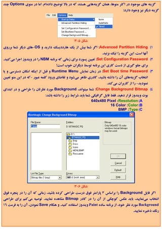 ‫ﮔﺰﻳﻨﻪ ﻫﺎي ﻣﻮﺟﻮد در اﻛﺜﺮ ﻣﻨﻮﻫﺎ، ﻫﻤﺎن ﮔﺰﻳﻨﻪﻫﺎﻳﻲ ﻫﺴﺘﻨﺪ ﻛﻪ در ﺑﺎﻻ ﺗﻮﺿﻴﺢ دادهام. اﻣﺎ در ﻣﻨﻮي ‪ Options‬ﭼﻨﺪ‬
                                                                                  ‫ﮔﺰﻳﻨﻪ دﻳﮕﺮ ﻧﻴﺰ وﺟﻮد دارد:‬




                                                ‫ﺷﻜﻞ 5-3‬
‫1( ‪ :Advanced Partition Hiding‬اﮔﺮ ﺷﻤﺎ ﺑﻴﺶ از ﻳﻚ ﻫﺎرددﻳﺴﻚ دارﻳﺪ و ‪-OS‬ﻫﺎي دﻳﮕﺮ ﺷﻤﺎ ﺑﺮروي‬
                                                                   ‫آﻧﻬﺎ اﺳﺖ، اﻳﻦ ﮔﺰﻳﻨﻪ را ﺗﻴﻚ ﺑﺰﻧﻴﺪ.‬
‫2( ‪ :Set Configuration Password‬ﺗﻌﻴﻴﻦ ﭘﺴﻮرد ﺑﺮاي زﻣﺎﻧﻲ ﻛﻪ ﺑﺮﻧﺎﻣﻪ ‪ NBM‬را در وﻳﻨﺪوز اﺟﺮا ﻣﻲﻛﻨﻴﺪ.‬
                                   ‫ﺑﺮاي ﺟﻠﻮ ﮔﻴﺮي از دﺳﺖ ﻛﺎري اﻳﻦ ﺑﺮﻧﺎﻣﻪ ﺗﻮﺳﻂ دﻳﮕﺮان ﺧﻮب اﺳﺖ!‬
‫3( ‪ :Set Boot time Password‬در زﻣﺎن ﻧﻤﺎﻳﺶ ‪ Runtime Menu‬و ﻗﺒﻞ از اﻳﻨﻜﻪ اﻣﻜﺎن دﺳﺘﺮﺳﻲ و ﻳﺎ‬
‫اﻧﺘﺨﺎب ﮔﺰﻳﻨﻪﻫﺎي آن را داﺷﺘﻪ ﺑﺎﺷﻴﺪ، ﻛﺎدري ﻇﺎﻫﺮ ﻣﻲﺷﻮد و ﺗﻘﺎﺿﺎي ورود ﻛﻠﻤﻪ ﻋﺒﻮر -ﻛﻪ در اﻳﻦ ﻣﻨﻮ ﺗﻌﻴﻴﻦ‬
                                                                       ‫ﻧﻤﻮدﻳﺪ- را از ﻛﺎرﺑﺮان ﻣﻲﻛﻨﺪ.‬
‫4( ‪ :Change Background Bitmap‬ﺷﻤﺎ ﻣﻴﺘﻮاﻧﺪ، ‪ Background‬ﻣﻮرد ﻧﻈﺮﺗﺎن را ﻃﺮاﺣﻲ و در اﺑﺘﺪاي‬
                            ‫ﺑﻮت وﻳﻨﺪوز ﻗﺮار دﻫﻴﺪ. ﻓﻘﻂ ﻓﺎﻳﻞ ﮔﺮاﻓﻴﻜﻲ ﺷﻤﺎ ﺑﺎﻳﺪ ﺷﺮاﻳﻂ زﻳﺮ را داﺷﺘﻪ ﺑﺎﺷﺪ:‬
                                                              ‫‪640x480 Pixel :Resolution (A‬‬
                                                                           ‫‪16 Color :Color (B‬‬
                                                                                ‫‪BMP :Type (C‬‬




                                                ‫ﺷﻜﻞ 6-3‬
‫اﮔﺮ ﻓﺎﻳﻞ ‪ Background‬را ﺑﺮاﺳﺎس 3 ﭘﺎراﻣﺘﺮ ﻓﻮق درﺳﺖ ﻃﺮاﺣﻲ ﻛﺮده ﺑﺎﺷﻴﺪ، زﻣﺎﻧﻲ ﻛﻪ آن را در ﭘﻨﺠﺮه ﻓﻮق‬
‫اﻧﺘﺨﺎب ﻣﻲﻧﻤﺎﻳﻴﺪ، ﺑﺎﻳﺪ ﻋﻜﺲ ﻛﻮﭼﻜﻲ از آن را در ﻛﺎدر ‪ Bitmap‬ﻣﺸﺎﻫﺪه ﻧﻤﺎﻳﻴﺪ. ﺗﻮﺻﻴﻪ ﻣﻲﻛﻨﻢ ﺑﺮاي ﻃﺮاﺣﻲ‬
‫‪ Background‬ﻣﻮرد ﻧﻈﺮ ﺧﻮد، از ﺑﺮﻧﺎﻣﻪ ﺳﺎده ‪ Paint‬وﻳﻨﺪوز اﺳﺘﻔﺎده ﻛﻨﻴﺪ. و ﻫﻨﮕﺎم ‪ Save‬ﻧﻤﻮدن، آن را ﺑﻪ ﻓﺮﻣﺖ 61‬
                                                                                         ‫رﻧﮓ ذﺧﻴﺮه ﻧﻤﺎﻳﻴﺪ.‬
 