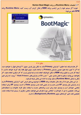 ‫3-3‬
                                         ‫ﺗﻨﻈﻴﻤﺎت ‪ Runtime Menu‬در ﺑﺮﻧﺎﻣﻪ ‪Norton Boot Magic‬‬
‫ﺧﻮب! اﮔﺮ ﺳﻴﺴﺘﻢ ﺧﻮد را ﭘﺲ ازﻧﺼﺐ ﺑﺮﻧﺎﻣﻪ ‪ NBM‬و ﻓﻌﺎل ﻛﺮدن آن، رﻳﺴﺖ ﻛﻨﻴﺪ، ‪ Runtime Menu‬ﺑﺮﻧﺎﻣﻪ‬
                                                                                     ‫‪ NPM‬ﻇﺎﻫﺮ ﻣﻲﺷﻮد:‬




                                              ‫ﺷﻜﻞ 7-3‬
‫اﮔﺮ ﻫﺎرددﻳﺴﻚ ﺷﻤﺎ ﺣﺎوي 2 ﭘﺎرﺗﻴﺸﻦ ‪ Primary‬ﺑﺎﺷﺪ، ﺑﻪ ﺷﻜﻞ ﭘﻴﺶ ﻓﺮض، ﻣﻨﻮي 2 ﮔﺰﻳﻨﻪاي ﻓﻮق را ﺧﻮاﻫﻴﺪ دﻳﺪ.‬
‫اﻣﺎ اﮔﺮ ﺗﺎ ﻛﻨﻮن ﺷﻤﺎ ﻫﻨﻮز دوﻣﻴﻦ ﭘﺎرﺗﻴﺸﻦ ‪ Primary‬را ﻧﺴﺎﺧﺘﻪ ﺑﺎﺷﻴﺪ، ﻣﻨﻮي ﻓﻮق ﻓﻘﻂ ﻳﻚ ﮔﺰﻳﻨﻪ ﺧﻮاﻫﺪ داﺷﺖ. ﺗﺎ‬
‫اﻳﻨﺠﺎ ﻛﺎر ﻧﺼﺐ و ﺗﻨﻈﻴﻢ ﺑﺮﻧﺎﻣﻪ ‪ NBM‬ﺑﻪ ﺷﻜﻞ اﺗﻮﻣﺎﺗﻴﻚ اﻧﺠﺎم ﺷﺪه و ﺷﻤﺎ ﻧﻴﺎزي ﻧﻴﺴﺖ ﻛﻪ ﻛﺎر دﻳﮕﺮي اﻧﺠﺎم دﻫﻴﺪ. اﮔﺮ‬
‫ﺑﺨﻮاﻫﻴﺪ ﻣﻲﺗﻮاﻧﻴﺪ ﻣﺴﺘﻘﻴﻢ ﺑﻪ ﻓﺼﻞ ﺑﻌﺪي، ﻳﻌﻨﻲ " ﻧﺼﺐ ‪ OS‬در ﭘﺎرﺗﻴﺸﻦﻫﺎي ‪ " Multi Primary‬ﺑﺮوﻳﺪ. اﻣﺎ ﺑﺮاي ﺗﻐﻴﻴﺮ‬
                                ‫ﺷﻜﻞ و ﺷﻤﺎﻳﻞ ‪ Runtime Menu‬و دﻳﮕﺮ ﻣﻮارد ﺑﻪ اداﻣﻪ اﻳﻦ ﺑﺨﺶ ﺗﻮﺟﻪ ﻓﺮﻣﺎﻳﻴﺪ.‬
‫در اﻳﻦ ﺑﺨﺶ ﻫﻢ ﺑﺎ ذﻛﺮ ﻳﻚ ﻣﺜﺎل ﺗﻨﻈﻴﻤﺎت ﺑﺮﻧﺎﻣﻪ ‪ NBM‬را ﺗﻮﺿﻴﺢ ﻣﻲدﻫﻢ. ﻓﺮض ﻛﻨﻴﻢ 2 ﭘﺎرﺗﻴﺸﻦ ‪ Primary‬دارﻳﺪ‬
‫و در ﭘﺎرﺗﻴﺸﻦ اول وﻳﻨﺪوز ‪ XP‬ﻧﺼﺐ ﻫﺴﺖ و در دوﻣﻲ ﻗﺼﺪ ﻧﺼﺐ وﻳﻨﺪوز ‪ Vista‬را دارﻳﺪ. وﻳﻨﺪوز ‪ XP‬ﺑﺮاي اﺳﺘﻔﺎده‬
‫ﺷﺨﺼﻲ ﺧﻮدﺗﺎن اﺳﺖ و وﻳﻨﺪوز دوم ﺑﺮاي ﺗﺴﺖ ﺑﺮﻧﺎﻣﻪﻫﺎي ﺟﺪﻳﺪ و اﺳﺘﻔﺎده دﻳﮕﺮ اﻓﺮاد ﺧﺎﻧﻮاده و ﻳﺎ ﻫﻤﻜﺎراﻧﺘﺎن‬
‫ﻣﻲﺑﺎﺷﺪ. ﻫﻤﭽﻨﻴﻦ ﺑﻪ ﻏﻴﺮ از ﺧﻮدﺗﺎن و اﺷﺨﺎص ﻣﻮرد ﻧﻈﺮﺗﺎن ﻧﻤﻲﺧﻮاﻫﻴﺪ ﺷﺨﺺ دﻳﮕﺮي از ﺳﻴﺴﺘﻢ ﺷﻤﺎ اﺳﺘﻔﺎده ﻧﻤﺎﻳﺪ.‬
                                   ‫ﻫﻤﭽﻨﻴﻦ ﻗﺼﺪ ﺗﻐﻴﻴﺮ ﮔﺰﻳﻨﻪﻫﺎي ﻣﻨﻮي ‪ Runtime‬و ‪ Background‬را دارﻳﺪ.‬
 