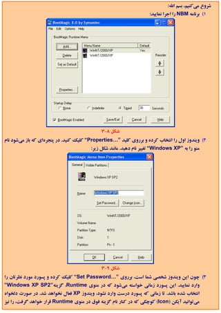 ‫ﺷﺮوع ﻣﻲﻛﻨﻴﻢ، ﺑﺴﻢ اﷲ:‬
                                                                    ‫1( ﺑﺮﻧﺎﻣﻪ ‪ NBM‬را اﺟﺮا ﻧﻤﺎﻳﻴﺪ:‬




                                             ‫ﺷﻜﻞ 8-3‬
‫2( وﻳﻨﺪوز اول را اﻧﺘﺨﺎب ﻛﺮده و ﺑﺮروي ﻛﻠﻴﺪ ”…‪ “Properties‬ﻛﻠﻴﻚ ﻛﻨﻴﺪ. در ﭘﻨﺠﺮهاي ﻛﻪ ﺑﺎز ﻣﻲﺷﻮد ﻧﺎم‬
                                        ‫ﻣﻨﻮ را ﺑﻪ ”‪ “Windows XP‬ﺗﻐﻴﻴﺮ ﻧﺎم دﻫﻴﺪ. ﻣﺎﻧﻨﺪ ﺷﻜﻞ زﻳﺮ:‬




                                             ‫ﺷﻜﻞ 9-3‬
‫3( ﭼﻮن اﻳﻦ وﻳﻨﺪوز ﺷﺨﺼﻲ ﺷﻤﺎ اﺳﺖ، ﺑﺮروي ”…‪ “Set Password‬ﻛﻠﻴﻚ ﻛﺮده و ﭘﺴﻮرد ﻣﻮرد ﻧﻈﺮﺗﺎن را‬
‫وارد ﻧﻤﺎﻳﻴﺪ. اﻳﻦ ﭘﺴﻮرد زﻣﺎﻧﻲ ﺧﻮاﺳﺘﻪ ﻣﻲﺷﻮد ﻛﻪ در ﻣﻨﻮي ‪ ،Runtime‬ﮔﺰﻳﻨﻪ”2‪”Windows XP SP‬‬
‫اﻧﺘﺨﺎب ﺷﺪه ﺑﺎﺷﺪ. ﺗﺎ زﻣﺎﻧﻲ ﻛﻪ ﭘﺴﻮرد درﺳﺖ وارد ﻧﺸﻮد، وﻳﻨﺪوز ‪ XP‬ﻓﻌﺎل ﻧﺨﻮاﻫﺪ ﺷﺪ. در ﺻﻮرت دﻟﺨﻮاه‬
‫ﻣﻲﺗﻮاﻧﻴﺪ آﻳﻜﻦ )‪ (Icon‬ﻛﻮﭼﻜﻲ ﻛﻪ در ﻛﻨﺎر ﻧﺎم ﮔﺰﻳﻨﻪ ﻓﻮق در ﻣﻨﻮي ‪ Runtime‬ﻗﺮار ﺧﻮاﻫﺪ ﮔﺮﻓﺖ، را ﻧﻴﺰ‬
 