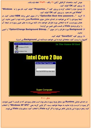 ‫ﻋﻮض ﻛﻨﻴﺪ. ﻣﺸﺨﺼﺎت ﮔﺮاﻓﻴﻜﻲ آﻳﻜﻦ: 61 رﻧﮓ – 23*23 ﻧﻘﻄﻪ ﺑﺎﻳﺪ ﺑﺎﺷﺪ.‬
                                                                     ‫4( ﺑﺮروي ﻛﻠﻴﺪ ‪ OK‬ﻛﻠﻴﻚ ﻛﻨﻴﺪ.‬
‫5( وﻳﻨﺪوز دوم را اﻧﺘﺨﺎب ﻛﺮده و ﺑﺮروي ﻛﻠﻴﺪ ”…‪ “Properties‬ﻛﻠﻴﻚ ﻛﻨﻴﺪ. ﻧﺎم ﻣﻨﻮ را ﺑﻪ ‪“Windows‬‬
                                             ‫”‪ Vista‬ﺗﻐﻴﻴﺮ ﻧﺎم دﻫﻴﺪ. و ﺑﺮروي ﻛﻠﻴﺪ ‪ OK‬ﻛﻠﻴﻚ ﻛﻨﻴﺪ.‬
‫6( ﮔﺰﻳﻨﻪ ”…‪ “Option/Set Boot time password‬را از ﻣﻨﻮي اﺻﻠﻲ ﺑﺮﻧﺎﻣﻪ ‪ NBM‬اﻧﺘﺨﺎب ﻛﻨﻴﺪ. در‬
‫اﻳﻨﺠﺎ ﭘﺴﻮردي را ﻛﻪ ﻣﻲﺧﻮاﻫﻴﺪ در اﺑﺘﺪاي ﻧﻤﺎﻳﺶ ﻣﻨﻮي ‪ Runtime‬ﻧﻤﺎﻳﺶ داده ﺷﻮد را ﺗﻌﻴﻴﻦ ﻧﻤﺎﻳﻴﺪ. اﻳﻦ‬
‫ﻫﻤﺎن ﭘﺴﻮردﻳﺴﺖ ﻛﻪ ﺑﻪ اﺷﺨﺎص ﻣﻮرد ﻧﻈﺮﺗﺎن ﺧﻮاﻫﻴﺪ داد. )اﻟﺒﺘﻪ ﻣﻲﺷﺪ ﺑﻪ ﺟﺎي ﺗﻌﻴﻴﻦ ﭘﺴﻮرد در اﻳﻨﺠﺎ، آن‬
                                             ‫را ﺑﺮاي وﻳﻨﺪوز ‪ Vista‬در ﻗﺴﻤﺖ ﻗﺒﻠﻲ ﺗﻌﻴﻴﻦ ﻣﻲﻛﺮدﻳﺪ(‬
‫7( ‪ Background‬ﻣﻮرد ﻧﻈﺮﺗﺎن را در ﻣﻨﻮي ”…‪ “OptionChange Background Bitmap‬را ﺗﻌﻴﻴﻦ‬
                                                                                          ‫ﻧﻤﺎﻳﻴﺪ.‬
                                                           ‫8( ﺑﺮروي ﻛﻠﻴﺪ ”‪ “Save/Exit‬ﻛﻠﻴﻚ ﻛﻨﻴﺪ.‬
                ‫ﻛﺎﻣﭙﻴﻮﺗﺮ را رﻳﺴﺖ ﻛﻨﻴﺪ. ﺻﻔﺤﻪاي ﺷﺒﻴﻪ ﺑﻪ اﻳﻦ ﺧﻮاﻫﻴﺪ دﻳﺪ)اﻟﺒﺘﻪ اﻳﻦ ‪ Background‬ﻣﻦ اﺳﺖ(:‬




                                               ‫ﺷﻜﻞ 01-3‬
‫در اﺑﺘﺪاي ﻧﻤﺎﻳﺶ ‪ Runtime‬ﻣﻨﻮ، ﻣﻨﺘﻈﺮ ورود ﭘﺴﻮرد زﻣﺎن ﺑﻮت اﺳﺖ ﻫﻤﺎن ﭘﺴﻮردي ﻛﻪ در ﻗﺴﻤﺖ 6 ﺗﻌﻴﻴﻦ ﻧﻤﻮدﻳﺪ.‬
‫اﮔﺮ ﭘﺴﻮرد را درﺳﺖ وارد ﻧﻤﺎﻳﻴﺪ ﺑﻪ ﻣﻨﻮﻫﺎ ﺧﻮاﻫﻴﺪ رﺳﻴﺪ. اﮔﺮ اوﻟﻴﻦ ﮔﺰﻳﻨﻪ ﻳﻌﻨﻲ ”2‪ “Windows XP SP‬را اﻧﺘﺨﺎب‬
    ‫ﻛﻨﻴﺪ، ﭘﻨﺠﺮه ﭘﺴﻮرد اﻳﻦ ﭘﺎرﺗﻴﺸﻦ ﻇﺎﻫﺮ ﻣﻲﺷﻮد. و اﮔﺮ ﮔﺰﻳﻨﻪ ‪ Vista‬را اﻧﺘﺨﺎب ﻛﻨﻴﺪ، ﻣﺴﺘﻘﻴﻢ وارد ‪ Vista‬ﻣﻲﺷﻮﻳﺪ.‬
 