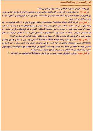‫اﻳﻦ راﻫﻨﻤﺎ ﺑﺮاي ﭼﻪ ﻛﺴﺎﻧﻴﺴﺖ:‬
                                                                         ‫--------------------------‬
                                            ‫اﻳﻦ رﻫﻨﻤﺎ، ﻛﺎرﺑﺮان ﻣﺒﺘﺪي ﺗﺎ ﺣﺮﻓﻪاي را ﺗﺤﺖ ﭘﻮﺷﺶ ﻗﺮار ﻣﻲ دﻫﺪ.‬
‫در ﻓﺼﻞ اول، ﺑﺎ اﺻﻄﻼﺣﺎت ﺑﻪ ﻛﺎر رﻓﺘﻪ در ﻛﻞ راﻫﻨﻤﺎ آﺷﻨﺎ ﻣﻲ ﺷﻮﻳﺪ و ﻫﻤﭽﻨﻴﻦ ﺑﺎ اﻧﻮاع ﭘﺎرﺗﻴﺸﻦﻫﺎ آﺷﻨﺎ ﻣﻲ ﺷﻮﻳﺪ.‬
‫اﻳﻦ ﻓﺼﻞ ﺑﺮاي ﻛﺎرﺑﺮان ﻣﺒﺘﺪي و ﻧﺎ آﺷﻨﺎ ﺑﺎ ﻣﺒﺤﺚ ﭘﺎرﺗﻴﺸﻦ ﻣﻨﺎﺳﺐ اﺳﺖ. ﺑﻨﺎﺑﺮ اﻳﻦ اﮔﺮ ﺑﺎ اﻧﻮاع ﭘﺎرﺗﻴﺸﻦ آﺷﻨﺎﻳﻲ دارﻳﺪ از‬
                                                                               ‫روي اﻳﻦ ﻓﺼﻞ ﺑﭙﺮﻳﺪ، ﭘﺮﻳﺪﻧﻲ … .‬
‫در ﻓﺼﻞ دوم، ﺑﺎ ﺑﺮﻧﺎﻣﻪ 0.8‪ Symantec Partition Magic v‬و ﺳﺎﺧﺖ اﻧﻮاع ﭘﺎرﺗﻴﺸﻦ ﺑﺎ آن، آﺷﻨﺎ ﺧﻮاﻫﻴﺪ ﺷﺪ. اﻟﺒﺘﻪ‬
‫ﺑﺮﻧﺎﻣﻪ ﻓﻮق را در ﺣﺪ ﺳﺎﺧﺘﻦ، ﺣﺬف و ﺗﻐﻴﻴﺮ دادن ﭘﺎرﺗﻴﺸﻦﻫﺎ آﻣﻮزش و ﺗﻮﺿﻴﺢ ﺧﻮاﻫﻢ داد و ﺑﺎ ﺗﻮﺟﻪ ﺑﻪ ﻫﺪف اﻳﻦ‬
‫راﻫﻨﻤﺎ -ﻛﻪ ﻧﺼﺐ ﭼﻨﺪ وﻳﻨﺪوز در ﭼﻨﺪﻳﻦ ﭘﺎرﺗﻴﺸﻦ ‪ Primary‬ﻣﻴﺒﺎﺷﺪ- آﺷﻨﺎﻳﻲ ﺑﺎ ﺑﻘﻴﻪ ﺗﻮاﻧﺎﻳﻴﻬﺎي دﻳﮕﺮ اﻳﻦ ﺑﺮﻧﺎﻣﻪ را ﺑﻪ‬
‫( )ﺗﻨﮕﻴﺪن= ﻳﻚ ﻋﻤﻞ ﻋﻠﻤﻲ اﺳﺖ! ﻛﻪ ﻣﺨﺘﺺ اﻳﺮاﻧﻴﺎﻧﺴﺖ و ﺷﺎﻣﻞ‬             ‫ﻋﻬﺪه دوﺳﺘﺎن ﻣﻴﺴﭙﺎرم. ) ﺑﺘﻨﮕﻴﺪ ﺗﺎ ﻛﺎﻣﺮوا ﺷﻮﻳﺪ!‬
           ‫ﺟﺴﺘﺠﻮ وﺗﻐﻴﻴﺮ در ﮔﺰﻳﻨﻪﻫﺎي ﻳﻚ ﺑﺮﻧﺎﻣﻪ ﻣﻲﺑﺎﺷﺪ ﻛﻪ ﻣﻌﻤﻮﻻ ﺑﺪون ﻣﻄﺎﻟﻌﻪ راﻫﻨﻤﺎ، اﻗﺪام ﺑﻪ اﻳﻦ ﻋﻤﻞ ﻣﻲﻛﻨﻨﺪ!!(‬
‫در ﻓﺼﻞ ﺳﻮم، ﺑﺎ ﻧﺼﺐ و ﺗﻨﻈﻴﻢ ﺑﺮﻧﺎﻣﻪ ‪ Symantec Boot Magic‬آﺷﻨﺎ ﻣﻲﺷﻮﻳﺪ. ﭘﺲ از ﺳﺎﺧﺘﻦ ﭼﻨﺪﻳﻦ ﭘﺎرﺗﻴﺸﻦ‬
‫‪ Primary‬و ﻧﺼﺐ وﻳﻨﺪوزﻫﺎي ﻣﺨﺘﻠﻒ در آﻧﻬﺎ، ﺑﺎﻳﺪ ﺑﻪ ﻃﺮﻳﻘﻲ ﺑﺘﻮان در اﺑﺘﺪاي ﺑﻮت ﺷﺪن ﺳﻴﺴﺘﻢ ﺑﻪ آن ﭘﺎرﺗﻴﺸﻦﻫﺎ‬
‫دﺳﺘﺮﺳﻲ ﻳﺎﺑﻴﺪ. ﺑﻪ ﻛﻤﻚ اﻳﻦ ﺑﺮﻧﺎﻣﻪ و در اﺑﺘﺪاي ﺑﻮت ﺷﺪن ﻛﺎﻣﭙﻴﻮﺗﺮ ﻣﻲ ﺗﻮاﻧﻴﺪ وﻳﻨﺪوز ﻣﻮرد ﻧﻈﺮﺗﺎن را از ﻣﻨﻮي ﺑﻮﺗﻲ‬
                                   ‫ﻛﻪ اﻳﻦ ﺑﺮﻧﺎﻣﻪ اﻳﺠﺎد ﻣﻲﻛﻨﺪ اﻧﺘﺨﺎب و ﺳﻴﺴﺘﻢ را ﺑﺎ وﻳﻨﺪوز اﻧﺘﺨﺎب ﺷﺪه ﺑﺎﻻ ﺑﻴﺎورﻳﺪ.‬
       ‫(‬    ‫در ﻓﺼﻞ ﭼﻬﺎرم و ﭘﺎﻳﺎﻧﻲ، ﺑﺎ ﭼﮕﻮﻧﮕﻲ ﻧﺼﺐ وﻳﻨﺪوز در ﻫﺮ ﭘﺎرﺗﻴﺸﻦ ‪ Primary‬آﺷﻨﺎ ﺧﻮاﻫﻴﺪ ﺷﺪ. )اﻧﺸﺎء اﷲ‬
 