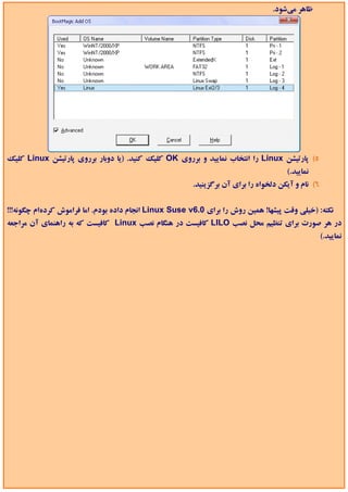 ‫ﻇﺎﻫﺮ ﻣﻲﺷﻮد.‬




‫5( ﭘﺎرﺗﻴﺸﻦ ‪ Linux‬را اﻧﺘﺨﺎب ﻧﻤﺎﻳﻴﺪ و ﺑﺮروي ‪ OK‬ﻛﻠﻴﻚ ﻛﻨﻴﺪ. )ﻳﺎ دوﺑﺎر ﺑﺮروي ﭘﺎرﺗﻴﺸﻦ ‪ Linux‬ﻛﻠﻴﻚ‬
                                                                                      ‫ﻧﻤﺎﻳﻴﺪ.(‬
                                                        ‫6( ﻧﺎم و آﻳﻜﻦ دﻟﺨﻮاه را ﺑﺮاي آن ﺑﺮﮔﺰﻳﻨﻴﺪ.‬


‫ﻧﻜﺘﻪ: )ﺧﻴﻠﻲ وﻗﺖ ﭘﻴﺸﻬﺎ! ﻫﻤﻴﻦ روش را ﺑﺮاي 0.6‪ Linux Suse v‬اﻧﺠﺎم داده ﺑﻮدم. اﻣﺎ ﻓﺮاﻣﻮش ﻛﺮدهام ﭼﮕﻮﻧﻪ!!!‬
‫در ﻫﺮ ﺻﻮرت ﺑﺮاي ﺗﻨﻈﻴﻢ ﻣﺤﻞ ﻧﺼﺐ ‪ LILO‬ﻛﺎﻓﻴﺴﺖ در ﻫﻨﮕﺎم ﻧﺼﺐ ‪ Linux‬ﻛﺎﻓﻴﺴﺖ ﻛﻪ ﺑﻪ راﻫﻨﻤﺎي آن ﻣﺮاﺟﻌﻪ‬
                                                                                                    ‫ﻧﻤﺎﻳﻴﺪ.(‬
 