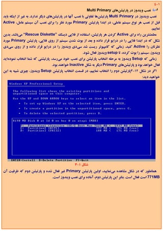 ‫1-4‬
                                                        ‫ﻧﺼﺐ وﻳﻨﺪوز در ﭘﺎرﺗﻴﺸﻦﻫﺎي ‪Multi Primary‬‬
‫ﻧﺼﺐ وﻳﻨﺪوز در ‪ Multi Primary‬ﭘﺎرﺗﻴﺸﻦﻫﺎ ﺗﻔﺎوﺗﻲ ﺑﺎ ﻧﺼﺐ آﻧﻬﺎ در ﭘﺎرﺗﻴﺸﻦﻫﺎي دﻳﮕﺮ ﻧﺪارد. ﺑﻪ ﻏﻴﺮ از اﻳﻨﻜﻪ ﺑﺎﻳﺪ‬
‫ﻗﺒﻞ از ﻧﺼﺐ ﻫﺮ ﻧﻮع ﺳﻴﺴﺘﻢ ﻋﺎﻣﻠﻲ، در اﺑﺘﺪا ﭘﺎرﺗﻴﺸﻦ ‪ Primary‬ﻣﻮرد ﻧﻈﺮ را ﺑﺮاي ﻧﺼﺐ آن ﺳﻴﺴﺘﻢ ﻋﺎﻣﻞ، ‪Active‬‬
                                                                                                   ‫ﻧﻤﺎﻳﻴﻢ.‬
‫ﻣﻄﻤﺌﻨﺘﺮﻳﻦ راه ﺑﺮاي ‪ Active‬ﻛﺮدن ﻫﺮ ﭘﺎرﺗﻴﺸﻦ، اﺳﺘﻔﺎده از ﻓﻼﭘﻲ دﻳﺴﻚ ”‪ “Rescue Diskette‬ﻣﻲﺑﺎﺷﺪ. ﺑﺪﻳﻦ‬
‫ﺷﻜﻞ ﻛﻪ در اﺑﺘﺪا ﻓﻼﭘﻲ را در دراﻳﻮ ﻗﺮار داده و ﺑﻌﺪ از ﺑﻮت ﺷﺪن ﺳﻴﺴﺘﻢ از روي ﻓﻼﭘﻲ، ﭘﺎرﺗﻴﺸﻦ ‪ Primary‬ﻣﻮرد‬
‫ﻧﻈﺮﺗﺎن را ‪ Active‬ﻛﻨﻴﺪ. زﻣﺎﻧﻲ ﻛﻪ ﻛﺎﻣﭙﻴﻮﺗﺮ رﻳﺴﺖ ﺷﺪ ﺳﻲدي وﻳﻨﺪوز را در دراﻳﻮ ﻗﺮار داده و از روي ﺳﻲدي‬
                                                     ‫وﻳﻨﺪوز، ﺳﻴﺴﺘﻢ را ﺑﻮت ﻛﺮده، ﺗﺎ ‪ setup‬وﻳﻨﺪوز ﻓﻌﺎل ﺷﻮد.‬
‫زﻣﺎﻧﻲ ﻛﻪ ‪ Setup‬وﻳﻨﺪوز ﺑﻪ ﻣﺮﺣﻠﻪ اﻧﺘﺨﺎب ﭘﺎرﺗﻴﺸﻦ ﺑﺮاي ﻧﺼﺐ ﺧﻮد ﻣﻲرﺳﺪ، ﭘﺎرﺗﻴﺸﻨﻲ ﻛﻪ ﺷﻤﺎ اﻧﺘﺨﺎب ﻧﻤﻮدهاﻳﺪ‬
                                ‫ﻓﻌﺎل ﺧﻮاﻫﺪ ﺑﻮد و ﭘﺎرﺗﻴﺸﻦﻫﺎي ‪ Primary‬دﻳﮕﺮ ﺑﻪ ﺷﻜﻞ ‪ Inactive‬ﺧﻮاﻫﻨﺪ ﺑﻮد.‬
‫اﮔﺮ در ﺷﻜﻞ 21-3ﭘﺎرﺗﻴﺸﻦ دوم را اﻧﺘﺨﺎب ﻧﻤﺎﻳﻴﻢ، در ﻗﺴﻤﺖ اﻧﺘﺨﺎب ﭘﺎرﺗﻴﺸﻦ ‪ Setup‬وﻳﻨﺪوز، ﭼﻴﺰي ﺷﺒﻴﻪ ﺑﻪ اﻳﻦ‬
                                                                                             ‫ﺧﻮاﻫﻴﺪ دﻳﺪ:‬




                                                ‫ﺷﻜﻞ 1-4‬
‫ﻫﻤﺎﻧﻄﻮر ﻛﻪ در ﺷﻜﻞ ﻣﺸﺎﻫﺪه ﻣﻲﻧﻤﺎﻳﻴﺪ، اوﻟﻴﻦ ﭘﺎرﺗﻴﺸﻦ ‪ Primary‬ﻏﻴﺮ ﻓﻌﺎل ﺷﺪه و ﭘﺎرﺗﻴﺸﻦ دوم ﻛﻪ ﻇﺮﻓﻴﺖ آن‬
                                ‫‪ 771MB‬اﺳﺖ ﻓﻌﺎل اﺳﺖ. ﺑﻨﺎﺑﺮ اﻳﻦ ﭘﺎرﺗﻴﺸﻦ دوم، آﻣﺎده ﺑﺮاي ﻧﺼﺐ وﻳﻨﺪوز اﺳﺖ.‬
 