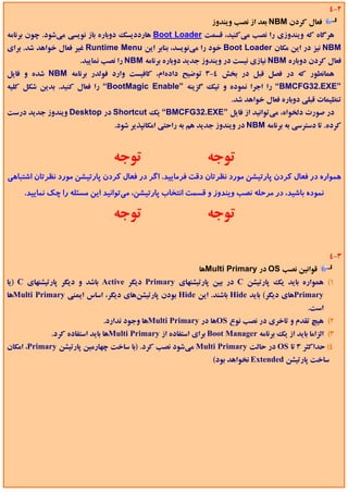 ‫2-4‬
                                                               ‫ﻓﻌﺎل ﻛﺮدن ‪ NBM‬ﺑﻌﺪ از ﻧﺼﺐ وﻳﻨﺪوز‬
‫ﻫﺮﮔﺎه ﻛﻪ وﻳﻨﺪوزي را ﻧﺼﺐ ﻣﻲﻛﻨﻴﺪ، ﻗﺴﻤﺖ ‪ Boot Loader‬ﻫﺎرددﻳﺴﻚ دوﺑﺎره ﺑﺎز ﻧﻮﻳﺴﻲ ﻣﻲﺷﻮد. ﭼﻮن ﺑﺮﻧﺎﻣﻪ‬
‫‪ NBM‬ﻧﻴﺰ در اﻳﻦ ﻣﻜﺎن ‪ Boot Loader‬ﺧﻮد را ﻣﻲﻧﻮﻳﺴﺪ، ﺑﻨﺎﺑﺮ اﻳﻦ ‪ Runtime Menu‬ﻏﻴﺮ ﻓﻌﺎل ﺧﻮاﻫﺪ ﺷﺪ. ﺑﺮاي‬
                     ‫ﻓﻌﺎل ﻛﺮدن دوﺑﺎره ‪ NBM‬ﻧﻴﺎزي ﻧﻴﺴﺖ در وﻳﻨﺪوز ﺟﺪﻳﺪ دوﺑﺎره ﺑﺮﻧﺎﻣﻪ ‪ NBM‬را ﻧﺼﺐ ﻧﻤﺎﻳﻴﺪ.‬
‫ﻫﻤﺎﻧﻄﻮر ﻛﻪ در ﻓﺼﻞ ﻗﺒﻞ در ﺑﺨﺶ 4-3 ﺗﻮﺿﻴﺢ دادهام، ﻛﺎﻓﻴﺴﺖ وارد ﻓﻮﻟﺪر ﺑﺮﻧﺎﻣﻪ ‪ NBM‬ﺷﺪه و ﻓﺎﻳﻞ‬
‫”‪ “BMCFG32.EXE‬را اﺟﺮا ﻧﻤﻮده و ﺗﻴﻚ ﮔﺰﻳﻨﻪ ”‪ “BootMagic Enable‬را ﻓﻌﺎل ﻛﻨﻴﺪ. ﺑﺪﻳﻦ ﺷﻜﻞ ﻛﻠﻴﻪ‬
                                                                     ‫ﺗﻨﻈﻴﻤﺎت ﻗﺒﻠﻲ دوﺑﺎره ﻓﻌﺎل ﺧﻮاﻫﺪ ﺷﺪ.‬
‫در ﺻﻮرت دﻟﺨﻮاه، ﻣﻲﺗﻮاﻧﻴﺪ از ﻓﺎﻳﻞ ”‪ “BMCFG32.EXE‬ﻳﻚ ‪ Shortcut‬در ‪ Desktop‬وﻳﻨﺪوز ﺟﺪﻳﺪ درﺳﺖ‬
                                ‫ﻛﺮده. ﺗﺎ دﺳﺘﺮﺳﻲ ﺑﻪ ﺑﺮﻧﺎﻣﻪ ‪ NBM‬در وﻳﻨﺪوز ﺟﺪﻳﺪ ﻫﻢ ﺑﻪ راﺣﺘﻲ اﻣﻜﺎﻧﭙﺬﻳﺮ ﺷﻮد.‬



                               ‫ﺗﻮﺟﻪ‬                          ‫ﺗﻮﺟﻪ‬
‫ﻫﻤﻮاره در ﻓﻌﺎل ﻛﺮدن ﭘﺎرﺗﻴﺸﻦ ﻣﻮرد ﻧﻈﺮﺗﺎن دﻗﺖ ﻓﺮﻣﺎﻳﻴﺪ. اﮔﺮ در ﻓﻌﺎل ﻛﺮدن ﭘﺎرﺗﻴﺸﻦ ﻣﻮرد ﻧﻈﺮﺗﺎن اﺷﺘﺒﺎﻫﻲ‬
     ‫ﻧﻤﻮده ﺑﺎﺷﻴﺪ، در ﻣﺮﺣﻠﻪ ﻧﺼﺐ وﻳﻨﺪوز و ﻗﺴﻤﺖ اﻧﺘﺨﺎب ﭘﺎرﺗﻴﺸﻦ، ﻣﻲﺗﻮاﻧﻴﺪ اﻳﻦ ﻣﺴﺌﻠﻪ را ﭼﻚ ﻧﻤﺎﻳﻴﺪ.‬

                               ‫ﺗﻮﺟﻪ‬                          ‫ﺗﻮﺟﻪ‬

                                                                                                    ‫3-4‬
                                                           ‫ﻗﻮاﻧﻴﻦ ﻧﺼﺐ ‪ OS‬در ‪Multi Primary‬ﻫﺎ‬
‫1( ﻫﻤﻮاره ﺑﺎﻳﺪ ﻳﻚ ﭘﺎرﺗﻴﺸﻦ ‪ C‬در ﺑﻴﻦ ﭘﺎرﺗﻴﺸﻨﻬﺎي ‪ Primary‬دﻳﮕﺮ ‪ Active‬ﺑﺎﺷﺪ و دﻳﮕﺮ ﭘﺎرﺗﻴﺸﻨﻬﺎي ‪) C‬ﻳﺎ‬
‫‪Primary‬ﻫﺎي دﻳﮕﺮ( ﺑﺎﻳﺪ ‪ Hide‬ﺑﺎﺷﻨﺪ. اﻳﻦ ‪ Hide‬ﺑﻮدن ﭘﺎرﺗﻴﺸﻦﻫﺎي دﻳﮕﺮ، اﺳﺎس اﻳﻤﻨﻲ ‪Multi Primary‬ﻫﺎ‬
                                                                                             ‫اﺳﺖ.‬
                            ‫2( ﻫﻴﭻ ﺗﻘﺪم و ﺗﺎﺧﺮي در ﻧﺼﺐ ﻧﻮع ‪OS‬ﻫﺎ در ‪Multi Primary‬ﻫﺎ وﺟﻮد ﻧﺪارد.‬
            ‫3( اﻟﺰاﻣﺎ ﺑﺎﻳﺪ از ﻳﻚ ﺑﺮﻧﺎﻣﻪ ‪ Boot Manager‬ﺑﺮاي اﺳﺘﻔﺎده از ‪Multi Primary‬ﻫﺎ ﺑﺎﻳﺪ اﺳﺘﻔﺎده ﻛﺮد.‬
‫4( ﺣﺪاﻛﺜﺮ 3 ﺗﺎ ‪ OS‬در ﺣﺎﻟﺖ ‪ Multi Primary‬ﻣﻲﺷﻮد ﻧﺼﺐ ﻛﺮد. )ﺑﺎ ﺳﺎﺧﺖ ﭼﻬﺎرﻣﻴﻦ ﭘﺎرﺗﻴﺸﻦ ‪ ،Primary‬اﻣﻜﺎن‬
                                                               ‫ﺳﺎﺧﺖ ﭘﺎرﺗﻴﺸﻦ ‪ Extended‬ﻧﺨﻮاﻫﺪ ﺑﻮد(‬
 