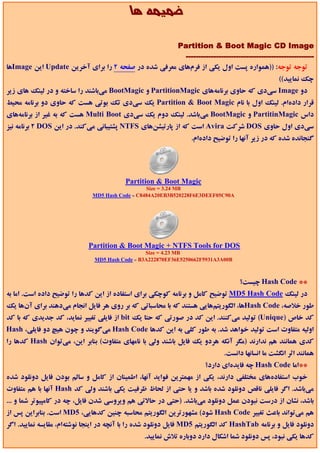‫ﺿﻤﻴﻤﻪ ﻫﺎ‬

                                                     ‫‪Partition & Boot Magic CD Image‬‬
                                                       ‫---------------------------------------------------‬
‫ﺗﻮﺟﻪ ﺗﻮﺟﻪ: ))ﻫﻤﻮاره ﭘﺴﺖ اول ﻳﻜﻲ از ﻓﺮمﻫﺎي ﻣﻌﺮﻓﻲ ﺷﺪه در ﺻﻔﺤﻪ 2 را ﺑﺮاي آﺧﺮﻳﻦ ‪ Update‬اﻳﻦ ‪Image‬ﻫﺎ‬
                                                                                                ‫ﭼﻚ ﻧﻤﺎﻳﻴﺪ((‬
‫دو ‪ Image‬ﺳﻲدي ﻛﻪ ﺣﺎوي ﺑﺮﻧﺎﻣﻪﻫﺎي ‪ PartitionMagic‬و ‪ BootMagic‬ﻣﻲﺑﺎﺷﻨﺪ را ﺳﺎﺧﺘﻪ و در ﻟﻴﻨﻚ ﻫﺎي زﻳﺮ‬
‫ﻗﺮار دادهام. ﻟﻴﻨﻚ اول ﺑﺎ ﻧﺎم ‪ Partition & Boot Magic‬ﻳﻚ ﺳﻲدي ﺗﻚ ﺑﻮﺗﻲ ﻫﺴﺖ ﻛﻪ ﺣﺎوي دو ﺑﺮﻧﺎﻣﻪ ﻣﺤﻴﻂ‬
‫داس ‪ PartitinMagic‬و ‪ BootMagic‬ﻣﻲﺑﺎﺷﺪ. ﻟﻴﻨﻚ دوم ﻳﻚ ﺳﻲدي ‪ Multi Boot‬ﻫﺴﺖ ﻛﻪ ﺑﻪ ﻏﻴﺮ از ﺑﺮﻧﺎﻣﻪﻫﺎي‬
‫ﺳﻲدي اول ﺣﺎوي ‪ DOS‬ﺷﺮﻛﺖ ‪ Avira‬اﺳﺖ ﻛﻪ از ﭘﺎرﺗﻴﺸﻦﻫﺎي ‪ NTFS‬ﭘﺸﺘﻴﺒﺎﻧﻲ ﻣﻲﻛﻨﺪ. در اﻳﻦ ‪ 2 DOS‬ﺑﺮﻧﺎﻣﻪ ﻧﻴﺰ‬
                                                                 ‫ﮔﻨﺠﺎﻧﺪه ﺷﺪه ﻛﻪ در زﻳﺮ آﻧﻬﺎ را ﺗﻮﺿﻴﺢ دادهام.‬




                                         ‫‪Partition & Boot Magic‬‬
                                                 ‫‪Size = 3.24 MB‬‬
                              ‫‪MD5 Hash Code = C8484A20EB3B520228F6E3DEEF05C90A‬‬




                            ‫‪Partition & Boot Magic + NTFS Tools for DOS‬‬
                                                 ‫‪Size = 4.23 MB‬‬
                               ‫‪MD5 Hash Code = B3A222870EF36E5250662F5931A3A00B‬‬



                                                                                  ‫** ‪ Hash Code‬ﭼﻴﺴﺖ؟‬
‫در ﻟﻴﻨﻚ ‪ MD5 Hash Code‬ﺗﻮﺿﻴﺢ ﻛﺎﻣﻞ و ﺑﺮﻧﺎﻣﻪ ﻛﻮﭼﻜﻲ ﺑﺮاي اﺳﺘﻔﺎده از اﻳﻦ ﻛﺪﻫﺎ را ﺗﻮﺿﻴﺢ داده اﺳﺖ. اﻣﺎ ﺑﻪ‬
‫ﻃﻮر ﺧﻼﺻﻪ، ‪Hash Code‬ﻫﺎ، اﻟﮕﻮرﻳﺘﻢﻫﺎﻳﻲ ﻫﺴﺘﻨﺪ ﻛﻪ ﺑﺎ ﻣﺤﺎﺳﺒﺎﺗﻲ ﻛﻪ ﺑﺮ روي ﻫﺮ ﻓﺎﻳﻞ اﻧﺠﺎم ﻣﻲدﻫﻨﺪ ﺑﺮاي آنﻫﺎ ﻳﻚ‬
‫ﻛﺪ ﺧﺎص )‪ (Unique‬ﺗﻮﻟﻴﺪ ﻣﻲﻛﻨﻨﺪ. اﻳﻦ ﻛﺪ در ﺻﻮرﺗﻲ ﻛﻪ ﺣﺘﺎ ﻳﻚ ‪ bit‬از ﻓﺎﻳﻠﻲ ﺗﻐﻴﻴﺮ ﻧﻤﺎﻳﺪ، ﻛﺪ ﺟﺪﻳﺪي ﻛﻪ ﺑﺎ ﻛﺪ‬
‫اوﻟﻴﻪ ﻣﺘﻔﺎوت اﺳﺖ ﺗﻮﻟﻴﺪ ﺧﻮاﻫﺪ ﺷﺪ. ﺑﻪ ﻃﻮر ﻛﻠﻲ ﺑﻪ اﻳﻦ ﻛﺪﻫﺎ ‪ Hash Code‬ﻣﻲﮔﻮﻳﻨﺪ و ﭼﻮن ﻫﻴﭻ دو ﻓﺎﻳﻠﻲ، ‪Hash‬‬
‫ﻛﺪي ﻫﻤﺎﻧﻨﺪ ﻫﻢ ﻧﺪارﻧﺪ )ﻣﮕﺮ آﻧﻜﻪ ﻫﺮدو ﻳﻚ ﻓﺎﻳﻞ ﺑﺎﺷﻨﺪ وﻟﻲ ﺑﺎ ﻧﺎﻣﻬﺎي ﻣﺘﻔﺎوت( ﺑﻨﺎﺑﺮ اﻳﻦ، ﻣﻲﺗﻮان ‪ Hash‬ﻛﺪﻫﺎ را‬
                                                                            ‫ﻫﻤﺎﻧﻨﺪ اﺛﺮ اﻧﮕﺸﺖ ﻣﺎ اﻧﺴﺎﻧﻬﺎ داﻧﺴﺖ.‬
                                                                     ‫**اﻣﺎ ‪ Hash Code‬ﭼﻪ ﻓﺎﻳﺪهاي دارد؟‬
‫ﺧﻮب اﺳﺘﻔﺎدهﻫﺎي ﻣﺨﺘﻠﻔﻲ دارﻧﺪ، ﻳﻜﻲ از ﻣﻬﻤﺘﺮﻳﻦ ﻓﻮاﻳﺪ آﻧﻬﺎ، اﻃﻤﻴﻨﺎن از ﻛﺎﻣﻞ و ﺳﺎﻟﻢ ﺑﻮدن ﻓﺎﻳﻞ دوﻧﻠﻮد ﺷﺪه‬
‫ﻣﻲﺑﺎﺷﺪ. اﮔﺮ ﻓﺎﻳﻠﻲ ﻧﺎﻗﺺ دوﻧﻠﻮد ﺷﺪه ﺑﺎﺷﺪ و ﻳﺎ ﺣﺘﻲ از ﻟﺤﺎظ ﻇﺮﻓﻴﺖ ﻳﻜﻲ ﺑﺎﺷﻨﺪ وﻟﻲ ﻛﺪ ‪ Hash‬آﻧﻬﺎ ﺑﺎ ﻫﻢ ﻣﺘﻔﺎوت‬
‫ﺑﺎﺷﺪ، ﻧﺸﺎن از درﺳﺖ ﻧﺒﻮدن ﻋﻤﻞ دوﻧﻠﻮد ﻣﻲﺑﺎﺷﺪ. )ﺣﺘﻲ در ﺣﺎﻻﺗﻲ ﻫﻢ وﻳﺮوﺳﻲ ﺷﺪن ﻓﺎﻳﻞ، ﭼﻪ در ﻛﺎﻣﭙﻴﻮﺗﺮ ﺷﻤﺎ و ...‬
‫ﻫﻢ ﻣﻲﺗﻮاﻧﺪ ﺑﺎﻋﺚ ﺗﻐﻴﻴﺮ ‪ Hash Code‬ﺷﻮد( ﻣﺸﻬﻮرﺗﺮﻳﻦ اﻟﮕﻮرﻳﺘﻢ ﻣﺤﺎﺳﺒﻪ ﭼﻨﻴﻦ ﻛﺪﻫﺎﻳﻲ، 5‪ MD‬اﺳﺖ. ﺑﻨﺎﺑﺮاﻳﻦ ﭘﺲ از‬
‫دوﻧﻠﻮد ﻓﺎﻳﻞ و ﺑﺮﻧﺎﻣﻪ ‪ HashTab‬ﻛﺪ اﻟﮕﻮرﻳﺘﻢ 5‪ MD‬ﻓﺎﻳﻞ دوﻧﻠﻮد ﺷﺪه را ﺑﺎ آﻧﭽﻪ در اﻳﻨﺠﺎ ﻧﻮﺷﺘﻪام، ﻣﻘﺎﻳﺴﻪ ﻧﻤﺎﻳﻴﺪ. اﮔﺮ‬
                                                ‫ﻛﺪﻫﺎ ﻳﻜﻲ ﻧﺒﻮد، ﭘﺲ دوﻧﻠﻮد ﺷﻤﺎ اﺷﻜﺎل دارد دوﺑﺎره ﺗﻼش ﻧﻤﺎﻳﻴﺪ.‬
 