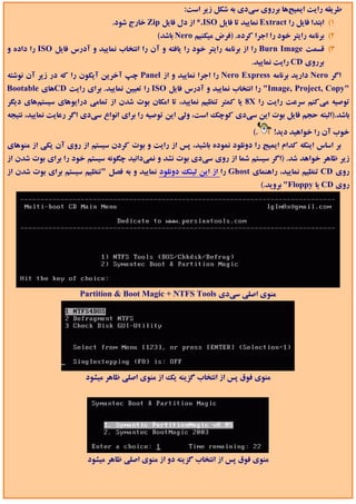 ‫ﻃﺮﻳﻘﻪ راﻳﺖ اﻳﻤﻴﺞﻫﺎ ﺑﺮروي ﺳﻲدي ﺑﻪ ﺷﻜﻞ زﻳﺮ اﺳﺖ:‬
                               ‫1( اﺑﺘﺪا ﻓﺎﻳﻞ را ‪ Extract‬ﻧﻤﺎﻳﻴﺪ ﺗﺎ ﻓﺎﻳﻞ ‪ *.ISO‬از دل ﻓﺎﻳﻞ ‪ Zip‬ﺧﺎرج ﺷﻮد.‬
                                             ‫2( ﺑﺮﻧﺎﻣﻪ راﻳﺘﺮ ﺧﻮد را اﺟﺮا ﻛﺮده. )ﻓﺮض ﻣﻴﻜﻨﻴﻢ ‪ Nero‬ﺑﺎﺷﺪ(‬
‫3( ﻗﺴﻤﺖ ‪ Burn Image‬را از ﺑﺮﻧﺎﻣﻪ راﻳﺘﺮ ﺧﻮد را ﻳﺎﻓﺘﻪ و آن را اﻧﺘﺨﺎب ﻧﻤﺎﻳﻴﺪ و آدرس ﻓﺎﻳﻞ ‪ ISO‬را داده و‬
                                                                          ‫ﺑﺮروي ‪ CD‬راﻳﺖ ﻧﻤﺎﻳﻴﺪ.‬
‫اﮔﺮ ‪ Nero‬دارﻳﺪ ﺑﺮﻧﺎﻣﻪ ‪ Nero Express‬را اﺟﺮا ﻧﻤﺎﻳﻴﺪ و از ‪ Panel‬ﭼﭗ آﺧﺮﻳﻦ آﻳﻜﻮن را ﻛﻪ در زﻳﺮ آن ﻧﻮﺷﺘﻪ‬
‫"‪ "Image, Project, Copy‬را اﻧﺘﺨﺎب ﻧﻤﺎﻳﻴﺪ و آدرس ﻓﺎﻳﻞ ‪ ISO‬را ﺗﻌﻴﻴﻦ ﻧﻤﺎﻳﻴﺪ. ﺑﺮاي راﻳﺖ ‪CD‬ﻫﺎي ‪Bootable‬‬
‫ﺗﻮﺻﻴﻪ ﻣﻲﻛﻨﻢ ﺳﺮﻋﺖ راﻳﺖ را ‪ 8X‬ﻳﺎ ﻛﻤﺘﺮ ﺗﻨﻈﻴﻢ ﻧﻤﺎﻳﻴﺪ، ﺗﺎ اﻣﻜﺎن ﺑﻮت ﺷﺪن از ﺗﻤﺎﻣﻲ دراﻳﻮﻫﺎي ﺳﻴﺴﺘﻢﻫﺎي دﻳﮕﺮ‬
‫ﺑﺎﺷﺪ.)اﻟﺒﺘﻪ ﺣﺠﻢ ﻓﺎﻳﻞ ﺑﻮت اﻳﻦ ﺳﻲدي ﻛﻮﭼﻚ اﺳﺖ، وﻟﻲ اﻳﻦ ﺗﻮﺻﻴﻪ را ﺑﺮاي اﻧﻮاع ﺳﻲدي اﮔﺮ رﻋﺎﻳﺖ ﻧﻤﺎﻳﻴﺪ، ﻧﺘﻴﺠﻪ‬

                                                                           ‫.(‬      ‫ﺧﻮب آن را ﺧﻮاﻫﻴﺪ دﻳﺪ!‬
‫ﺑﺮ اﺳﺎس اﻳﻨﻜﻪ ﻛﺪام اﻳﻤﻴﺞ را دوﻧﻠﻮد ﻧﻤﻮده ﺑﺎﺷﻴﺪ، ﭘﺲ از راﻳﺖ و ﺑﻮت ﻛﺮدن ﺳﻴﺴﺘﻢ از روي آن ﻳﻜﻲ از ﻣﻨﻮﻫﺎي‬
‫زﻳﺮ ﻇﺎﻫﺮ ﺧﻮاﻫﺪ ﺷﺪ. )اﮔﺮ ﺳﻴﺴﺘﻢ ﺷﻤﺎ از روي ﺳﻲدي ﺑﻮت ﻧﺸﺪ و ﻧﻤﻲداﻧﻴﺪ ﭼﮕﻮﻧﻪ ﺳﻴﺴﺘﻢ ﺧﻮد را ﺑﺮاي ﺑﻮت ﺷﺪن از‬
‫روي ‪ CD‬ﺗﻨﻈﻴﻢ ﻧﻤﺎﻳﻴﺪ، راﻫﻨﻤﺎي ‪ Ghost‬را از اﻳﻦ ﻟﻴﻨﻚ دوﻧﻠﻮد ﻧﻤﺎﻳﻴﺪ و ﺑﻪ ﻓﺼﻞ "ﺗﻨﻈﻴﻢ ﺳﻴﺴﺘﻢ ﺑﺮاي ﺑﻮت ﺷﺪن از‬
                                                                                ‫روي ‪ CD‬ﻳﺎ ‪ "Floppy‬ﺑﺮوﻳﺪ.(‬




                     ‫ﻣﻨﻮي اﺻﻠﻲ ﺳﻲدي ‪Partition & Boot Magic + NTFS Tools‬‬




                       ‫ﻣﻨﻮي ﻓﻮق ﭘﺲ از اﻧﺘﺨﺎب ﮔﺰﻳﻨﻪ ﻳﻚ از ﻣﻨﻮي اﺻﻠﻲ ﻇﺎﻫﺮ ﻣﻴﺸﻮد‬




                        ‫ﻣﻨﻮي ﻓﻮق ﭘﺲ از اﻧﺘﺨﺎب ﮔﺰﻳﻨﻪ دو از ﻣﻨﻮي اﺻﻠﻲ ﻇﺎﻫﺮ ﻣﻴﺸﻮد‬
 