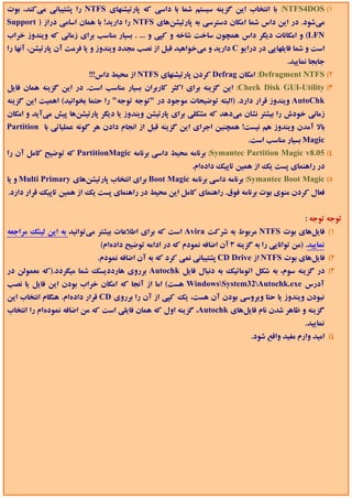 ‫1( ‪ :NTFS4DOS‬ﺑﺎ اﻧﺘﺨﺎب اﻳﻦ ﮔﺰﻳﻨﻪ ﺳﻴﺴﺘﻢ ﺷﻤﺎ ﺑﺎ داﺳﻲ ﻛﻪ ﭘﺎرﺗﻴﺸﻨﻬﺎي ‪ NTFS‬را ﭘﺸﺘﻴﺒﺎﻧﻲ ﻣﻲﻛﻨﺪ، ﺑﻮت‬
‫ﻣﻲﺷﻮد. در اﻳﻦ داس ﺷﻤﺎ اﻣﻜﺎن دﺳﺘﺮﺳﻲ ﺑﻪ ﭘﺎرﺗﻴﺸﻦﻫﺎي ‪ NTFS‬را دارﻳﺪ! ﺑﺎ ﻫﻤﺎن اﺳﺎﻣﻲ دراز ) ‪Support‬‬
‫‪ (LFN‬و اﻣﻜﺎﻧﺎت دﻳﮕﺮ داس ﻫﻤﭽﻮن ﺳﺎﺧﺖ ﺷﺎﺧﻪ و ﻛﭙﻲ و ... . ﺑﺴﻴﺎر ﻣﻨﺎﺳﺐ ﺑﺮاي زﻣﺎﻧﻲ ﻛﻪ وﻳﻨﺪوز ﺧﺮاب‬
‫اﺳﺖ و ﺷﻤﺎ ﻓﺎﻳﻠﻬﺎﻳﻲ در دراﻳﻮ ‪ C‬دارﻳﺪ و ﻣﻲﺧﻮاﻫﻴﺪ ﻗﺒﻞ از ﻧﺼﺐ ﻣﺠﺪد وﻳﻨﺪوز و ﻳﺎ ﻓﺮﻣﺖ آن ﭘﺎرﺗﻴﺸﻦ، آﻧﻬﺎ را‬
                                                                                          ‫ﺟﺎﺑﺠﺎ ﻧﻤﺎﻳﻴﺪ.‬
                         ‫2( ‪ :Defragment NTFS‬اﻣﻜﺎن ‪ Defrag‬ﻛﺮدن ﭘﺎرﺗﻴﺸﻨﻬﺎي ‪ NTFS‬از ﻣﺤﻴﻂ داس!!!‬
‫3( ‪ :Check Disk GUI-Utility‬اﻳﻦ ﮔﺰﻳﻨﻪ ﺑﺮاي اﻛﺜﺮ ﻛﺎرﺑﺮان ﺑﺴﻴﺎر ﻣﻨﺎﺳﺐ اﺳﺖ. در اﻳﻦ ﮔﺰﻳﻨﻪ ﻫﻤﺎن ﻓﺎﻳﻞ‬
‫‪ AutoChk‬وﻳﻨﺪوز ﻗﺮار دارد. )اﻟﺒﺘﻪ ﺗﻮﺿﻴﺤﺎت ﻣﻮﺟﻮد در "ﺗﻮﺟﻪ ﺗﻮﺟﻪ" را ﺣﺘﻤﺎ ﺑﺨﻮاﻧﻴﺪ( اﻫﻤﻴﺖ اﻳﻦ ﮔﺰﻳﻨﻪ‬
‫زﻣﺎﻧﻲ ﺧﻮدش را ﺑﻴﺸﺘﺮ ﻧﺸﺎن ﻣﻲدﻫﺪ ﻛﻪ ﻣﺸﻜﻠﻲ ﺑﺮاي ﭘﺎرﺗﻴﺸﻦ وﻳﻨﺪوز ﻳﺎ دﻳﮕﺮ ﭘﺎرﺗﻴﺸﻦﻫﺎ ﭘﻴﺶ ﻣﻲآﻳﺪ و اﻣﻜﺎن‬
‫ﺑﺎﻻ آﻣﺪن وﻳﻨﺪوز ﻫﻢ ﻧﻴﺴﺖ! ﻫﻤﭽﻨﻴﻦ اﺟﺮاي اﻳﻦ ﮔﺰﻳﻨﻪ ﻗﺒﻞ از اﻧﺠﺎم دادن ﻫﺮ ﮔﻮﻧﻪ ﻋﻤﻠﻴﺎﺗﻲ ﺑﺎ ‪Partition‬‬
                                                                             ‫‪ Magic‬ﺑﺴﻴﺎر ﻣﻨﺎﺳﺐ اﺳﺖ.‬
‫4( 50.8‪ :Symantec Partition Magic v‬ﺑﺮﻧﺎﻣﻪ ﻣﺤﻴﻂ داﺳﻲ ﺑﺮﻧﺎﻣﻪ ‪ PartitionMagic‬ﻛﻪ ﺗﻮﺿﻴﺢ ﻛﺎﻣﻞ آن را‬
                                                           ‫در راﻫﻨﻤﺎي ﭘﺴﺖ ﻳﻚ از ﻫﻤﻴﻦ ﺗﺎﭘﻴﻚ دادهام.‬
‫5( ‪ :Symantec Boot Magic‬ﺑﺮﻧﺎﻣﻪ داﺳﻲ ﺑﺮﻧﺎﻣﻪ ‪ Boot Magic‬ﺑﺮاي اﻧﺘﺨﺎب ﭘﺎرﺗﻴﺸﻦﻫﺎي ‪ Multi Primary‬و ﻳﺎ‬
‫ﻓﻌﺎل ﻛﺮدن ﻣﻨﻮي ﺑﻮت ﺑﺮﻧﺎﻣﻪ ﻓﻮق. راﻫﻨﻤﺎي ﻛﺎﻣﻞ اﻳﻦ ﻣﺤﻴﻂ در راﻫﻨﻤﺎي ﭘﺴﺖ ﻳﻚ از ﻫﻤﻴﻦ ﺗﺎﭘﻴﻚ ﻗﺮار دارد.‬


                                                                                                ‫ﺗﻮﺟﻪ ﺗﻮﺟﻪ :‬
‫1( ﻓﺎﻳﻞﻫﺎي ﺑﻮت ‪ NTFS‬ﻣﺮﺑﻮط ﺑﻪ ﺷﺮﻛﺖ ‪ Avira‬اﺳﺖ ﻛﻪ ﺑﺮاي اﻃﻼﻋﺎت ﺑﻴﺸﺘﺮ ﻣﻲﺗﻮاﻧﻴﺪ ﺑﻪ اﻳﻦ ﻟﻴﻨﻚ ﻣﺮاﺟﻌﻪ‬
                             ‫ﻧﻤﺎﻳﻴﺪ. )ﻣﻦ ﺗﻮاﻧﺎﻳﻲ را ﺑﻪ ﮔﺰﻳﻨﻪ 3 آن اﺿﺎﻓﻪ ﻧﻤﻮدم ﻛﻪ در اداﻣﻪ ﺗﻮﺿﻴﺢ دادهام(‬
                            ‫2( ﻓﺎﻳﻞﻫﺎي ﺑﻮت ‪ NTFS‬از ‪ CD Drive‬ﭘﺸﺘﻴﺒﺎﻧﻲ ﻧﻤﻲ ﻛﺮد ﻛﻪ ﺑﻪ آن اﺿﺎﻓﻪ ﻧﻤﻮدم.‬
‫3( در ﮔﺰﻳﻨﻪ ﺳﻮم، ﺑﻪ ﺷﻜﻞ اﺗﻮﻣﺎﺗﻴﻚ ﺑﻪ دﻧﺒﺎل ﻓﺎﻳﻞ ‪ Autochk‬ﺑﺮروي ﻫﺎرددﻳﺴﻚ ﺷﻤﺎ ﻣﻴﮕﺮدد.)ﻛﻪ ﻣﻌﻤﻮﻟﻦ در‬
‫آدرس ‪ WindowsSystem32Autochk.exe‬ﻫﺴﺖ( اﻣﺎ از آﻧﺠﺎ ﻛﻪ اﻣﻜﺎن ﺧﺮاب ﺑﻮدن اﻳﻦ ﻓﺎﻳﻞ ﻳﺎ ﻧﺼﺐ‬
‫ﻧﺒﻮدن وﻳﻨﺪوز ﻳﺎ ﺣﺘﺎ وﻳﺮوﺳﻲ ﺑﻮدن آن ﻫﺴﺖ، ﻳﻚ ﻛﭙﻲ از آن را ﺑﺮروي ‪ CD‬ﻗﺮار دادهام. ﻫﻨﮕﺎم اﻧﺘﺨﺎب اﻳﻦ‬
‫ﮔﺰﻳﻨﻪ و ﻇﺎﻫﺮ ﺷﺪن ﻧﺎم ﻓﺎﻳﻞﻫﺎي ‪ ،Autochk‬ﮔﺰﻳﻨﻪ اول ﻛﻪ ﻫﻤﺎن ﻓﺎﻳﻠﻲ اﺳﺖ ﻛﻪ ﻣﻦ اﺿﺎﻓﻪ ﻧﻤﻮدهام را اﻧﺘﺨﺎب‬
                                                                                                ‫ﻧﻤﺎﻳﻴﺪ.‬
                                                                              ‫4( اﻣﻴﺪ وارم ﻣﻔﻴﺪ واﻗﻊ ﺷﻮد.‬
 
