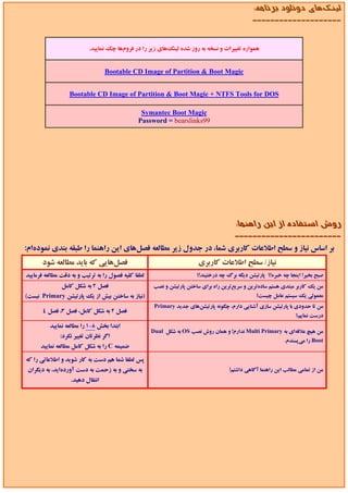 ‫ﻟﻴﻨﻚﻫﺎي دوﻧﻠﻮد ﺑﺮﻧﺎﻣﻪ:‬
                                                                                               ‫--------------------‬


                          ‫ﻫﻤﻮاره ﺗﻐﻴﻴﺮات و ﻧﺴﺨﻪ ﺑﻪ روز ﺷﺪه ﻟﻴﻨﻚﻫﺎي زﻳﺮ را در ﻓﺮومﻫﺎ ﭼﻚ ﻧﻤﺎﻳﻴﺪ.‬


                                  ‫‪Bootable CD Image of Partition & Boot Magic‬‬


                  ‫‪Bootable CD Image of Partition & Boot Magic + NTFS Tools for DOS‬‬

                                                ‫‪Symantec Boot Magic‬‬
                                               ‫99‪Password = bearslinks‬‬




                                                                                       ‫روش اﺳﺘﻔﺎده از اﻳﻦ راﻫﻨﻤﺎ:‬
                                                                                       ‫------------------------‬
‫ﺑﺮ اﺳﺎس ﻧﻴﺎز و ﺳﻄﺢ اﻃﻼﻋﺎت ﻛﺎرﺑﺮي ﺷﻤﺎ، در ﺟﺪول زﻳﺮ ﻣﻄﺎﻟﻌﻪ ﻓﺼﻞﻫﺎي اﻳﻦ راﻫﻨﻤﺎ را ﻃﺒﻘﻪ ﺑﻨﺪي ﻧﻤﻮدهام:‬
       ‫ﻓﺼﻞﻫﺎﻳﻲ ﻛﻪ ﺑﺎﻳﺪ ﻣﻄﺎﻟﻌﻪ ﺷﻮد‬                                       ‫ﻧﻴﺎز/ ﺳﻄﺢ اﻃﻼﻋﺎت ﻛﺎرﺑﺮي‬
‫ﻟﻄﻔﺎ ﻛﻠﻴﻪ ﻓﺼﻮل را ﺑﻪ ﺗﺮﺗﻴﺐ و ﺑﻪ دﻗﺖ ﻣﻄﺎﻟﻌﻪ ﻓﺮﻣﺎﻳﻴﺪ‬                     ‫ﺻﺒﺢ ﺑﺨﻴﺮ! اﻳﻨﺠﺎ ﭼﻪ ﺧﺒﺮه!؟ ﭘﺎرﺗﻴﺸﻦ دﻳﮕﻪ ﺑﺮگ ﭼﻪ درﺧﺘﻴﻨﺪ!؟‬
               ‫ﻓﺼﻞ 2 ﺑﻪ ﺷﻜﻞ ﻛﺎﻣﻞ‬                     ‫ﻣﻦ ﻳﻚ ﻛﺎرﺑﺮ ﻣﺒﺘﺪي ﻫﺴﺘﻢ ﺳﺎدهﺗﺮﻳﻦ و ﺳﺮﻳﻊﺗﺮﻳﻦ راه ﺑﺮاي ﺳﺎﺧﺘﻦ ﭘﺎرﺗﻴﺸﻦ و ﻧﺼﺐ‬
‫)ﻧﻴﺎز ﺑﻪ ﺳﺎﺧﺘﻦ ﺑﻴﺶ از ﻳﻚ ﭘﺎرﺗﻴﺸﻦ ‪ Primary‬ﻧﻴﺴﺖ(‬                                                  ‫ﻣﻌﻤﻮﻟﻲ ﻳﻚ ﺳﻴﺴﺘﻢ ﻋﺎﻣﻞ ﭼﻴﺴﺖ؟‬
                                                      ‫ﻣﻦ ﺗﺎ ﺣﺪودي ﺑﺎ ﭘﺎرﺗﻴﺸﻦ ﺳﺎزي آﺷﻨﺎﻳﻲ دارم، ﭼﮕﻮﻧﻪ ﭘﺎرﺗﻴﺸﻦﻫﺎي ﺟﺪﻳﺪ ‪Primary‬‬
       ‫ﻓﺼﻞ 2 ﺑﻪ ﺷﻜﻞ ﻛﺎﻣﻞ، ﻓﺼﻞ 3، ﻓﺼﻞ 4‬
                                                                                                                  ‫درﺳﺖ ﻧﻤﺎﻳﻢ؟‬
          ‫اﺑﺘﺪا ﺑﺨﺶ 8-1 را ﻣﻄﺎﻟﻌﻪ ﻧﻤﺎﻳﻴﺪ‬
                                                     ‫ﻣﻦ ﻫﻴﭻ ﻋﻼﻗﻪاي ﺑﻪ ‪ Multi Primary‬ﻧﺪارم! و ﻫﻤﺎن روش ﻧﺼﺐ ‪ OS‬ﺑﻪ ﺷﻜﻞ ‪Dual‬‬
              ‫اﮔﺮ ﻧﻈﺮﺗﺎن ﺗﻐﻴﻴﺮ ﻧﻜﺮد:‬
                                                                                                             ‫‪ Boot‬را ﻣﻲﭘﺴﻨﺪم.‬
      ‫ﺿﻤﻴﻤﻪ ‪ C‬را ﺑﻪ ﺷﻜﻞ ﻛﺎﻣﻞ ﻣﻄﺎﻟﻌﻪ ﻧﻤﺎﻳﻴﺪ‬

‫ﭘﺲ ﻟﻄﻔﺎ ﺷﻤﺎ ﻫﻢ دﺳﺖ ﺑﻪ ﻛﺎر ﺷﻮﻳﺪ و اﻃﻼﻋﺎﺗﻲ را ﻛﻪ‬
‫ﺑﻪ ﺳﺨﺘﻲ و ﺑﻪ زﺣﻤﺖ ﺑﻪ دﺳﺖ آوردهاﻳﺪ، ﺑﻪ دﻳﮕﺮان‬                                         ‫ﻣﻦ از ﺗﻤﺎﻣﻲ ﻣﻄﺎﻟﺐ اﻳﻦ راﻫﻨﻤﺎ آﮔﺎﻫﻲ داﺷﺘﻢ!‬
                   ‫اﻧﺘﻘﺎل دﻫﻴﺪ.‬
 