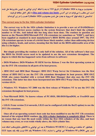 1024 Cylinder Limitation ‫ﻣﺤﺪودﻳﺖ‬
                                                               -------------------------------------------------
‫ از ﺗﺎرﻳﺦ 7991 ﺑﻪ ﺑﻌﺪ ﺑﺎ اﺿﺎﻓﻪ ﻛﺮدن ﺗﻮاﻧﺎﻳﻲ ﺑﻪ ﺑﺎﻳﻮس ﻣﺎدرﺑﺮدﻫﺎ ﺣﻞ ﺷﺪه‬Cylinder 1024 ‫ﻣﺤﺪودﻳﺖ ﻣﺮﺑﻮط ﺑﻪ‬
         :‫ ﺑﻪ ﺷﻜﻞ ﻛﺎﻣﻞ ﻣﻄﺎﻟﻌﻪ ﻓﺮﻣﺎﻳﻴﺪ‬Disc and volume size limits ‫اﺳﺖ. اﻳﻦ ﻣﻄﻠﺐ را ﻣﻲﺗﻮاﻧﻴﺪ در اﻳﻦ آدرس‬
      :‫ ﻫﺴﺖ را در زﻳﺮ آوردهام‬Cylinder 1024 ‫اﻣﺎ ﻗﺴﻤﺘﻲ از ﻟﻴﻨﻚ ﻓﻮق ﻛﻪ ﻣﺮﺑﻮط ﺑﻪ ﺑﺤﺚ ﺣﻞ ﺷﺪن ﻣﺤﺪودﻳﺖ‬

The correct way to fix the 1024 cylinder limitation

  The correct way to fix the 1024 cylinder limitation is to provide a new set of DASD(Direct-
Access Storage Device) access routines in the system firmware that don't limit the cylinder
number to 10 bits. And indeed this has long since been done. The routines in question are
known as the Phoenix/IBM/Microsoft INT 13h extensions (or sometimes as "EDD"), and have
been supplied as standard in most manufacturer's BIOS ROMs since around 1997. The INT
13h extensions operate in terms of a 64-bit linear block number, rather than addressing devices
using cylinders, heads, and sectors, meaning that the limit on the BIOS-addressable area of the
disc is a lot higher.

  But simply providing the routines is only half of the solution. All of the software’s that uses
the BIOS for DASD access need to be updated to use the new extensions throughout. The
degree to which this has happened varies from software to software:

* DOS-Windows: DOS-Windows 95 OEM Service Release 2 was the first operating system to
use the INT 13h extensions in all parts of its boot process.

* IBM OS/2 and IBM Boot Manager: IBM OS/2 Warp Server for E-business was the first
release of IBM OS/2 to use the INT 13h extensions throughout its boot process. IBM OS/2
WSfE also comes bundled with a revised IBM Boot Manager that also uses the INT 13h
extensions. This latter has since been incorporated into IBM OS/2 Warp Client, beginning with
version 4.0.14.

* Windows NT: Windows NT 2000 was the first release of Windows NT to use the INT 13h
extensions throughout its boot process.

* Non-Microsoft DOS: No known release of PC-DOS, DR-DOS/OpenDOS, or FreeDOS uses
the INT 13h extensions.

* LILO: From version 21.4 onwards, LILO can be configured (with the lba32 option) to use the
INT 13h extensions.

  Once all of an operating system's boot code has been modified to use the INT 13h extensions
instead of the original BIOS routines, the 1024 cylinder limitation is completely lifted. There is
no reason that any boot file need reside within the first 1024 cylinders of the disc, and boot
volumes may cross, or even reside wholly above, the 1024 cylinder line.

‫ﻫﺎي ﻣﺎﻳﻜﺮوﺳﺎﻓﺖ اﺿﺎﻓﻪ ﺷﺪه‬OS ‫ ﺑﻪ ﺑﻌﺪ اﻳﻦ ﺗﻮاﻧﻴﺎﻳﻲ ﺑﻪ‬Windows 95 OEM 2 ‫ﻫﻤﺎﻧﻄﻮر ﻛﻪ ﻣﺸﺎﻫﺪه ﻣﻲﻧﻤﺎﻳﻴﺪ از‬
GUI ‫ ﻧﻴﺴﺖ ﺑﻠﻜﻪ ﻳﻚ ﻣﺤﻴﻂ‬OS ‫ ﻳﻚ‬Windows 3.X) .‫ اﻳﻦ ﺗﻮاﻧﺎﻳﻲ را ﻧﺪارﻧﺪ‬Windows 95 ‫ و‬DOS ‫اﺳﺖ. ﻳﻌﻨﻲ‬
 