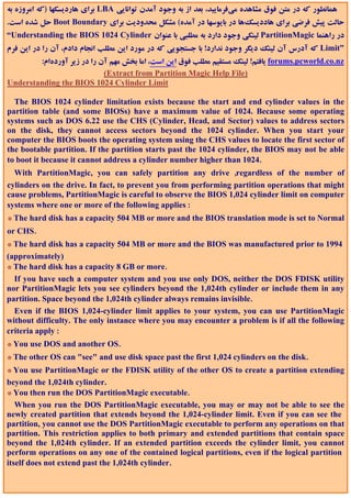 ‫ ﺑﺮاي ﻫﺎردﻳﺴﻜﻬﺎ )ﻛﻪ اﻣﺮوزه ﺑﻪ‬LBA ‫ﻫﻤﺎﻧﻄﻮر ﻛﻪ در ﻣﺘﻦ ﻓﻮق ﻣﺸﺎﻫﺪه ﻣﻲﻓﺮﻣﺎﻳﻴﺪ، ﺑﻌﺪ از ﺑﻪ وﺟﻮد آﻣﺪن ﺗﻮاﻧﺎﻳﻲ‬
.‫ ﺣﻞ ﺷﺪه اﺳﺖ‬Boot Boundary ‫ﺣﺎﻟﺖ ﭘﻴﺶ ﻓﺮﺿﻲ ﺑﺮاي ﻫﺎددﻳﺴﻚﻫﺎ در ﺑﺎﻳﻮﺳﻬﺎ در آﻣﺪه( ﻣﺸﻜﻞ ﻣﺤﺪودﻳﺖ ﺑﺮاي‬
“Understanding the BIOS 1024 Cylinder ‫ ﻟﻴﻨﻜﻲ وﺟﻮد دارد ﺑﻪ ﻣﻄﻠﺒﻲ ﺑﺎ ﻋﻨﻮان‬PartitionMagic ‫در راﻫﻨﻤﺎ‬
‫ ﻛﻪ آدرس آن ﻟﻴﻨﻚ دﻳﮕﺮ وﺟﻮد ﻧﺪارد! ﺑﺎ ﺟﺴﺘﺠﻮﻳﻲ ﻛﻪ در ﻣﻮرد اﻳﻦ ﻣﻄﻠﺐ اﻧﺠﺎم دادم، آن را در اﻳﻦ ﻓﺮم‬Limit”
        :‫ ﻳﺎﻓﺘﻢ! ﻟﻴﻨﻚ ﻣﺴﺘﻘﻴﻢ ﻣﻄﻠﺐ ﻓﻮق اﻳﻦ اﺳﺖ، اﻣﺎ ﺑﺨﺶ ﻣﻬﻢ آن را در زﻳﺮ آوردهام‬forums.pcworld.co.nz
                            (Extract from Partition Magic Help File)
Understanding the BIOS 1024 Cylinder Limit

  The BIOS 1024 cylinder limitation exists because the start and end cylinder values in the
partition table (and some BIOSs) have a maximum value of 1024. Because some operating
systems such as DOS 6.22 use the CHS (Cylinder, Head, and Sector) values to address sectors
on the disk, they cannot access sectors beyond the 1024 cylinder. When you start your
computer the BIOS boots the operating system using the CHS values to locate the first sector of
the bootable partition. If the partition starts past the 1024 cylinder, the BIOS may not be able
to boot it because it cannot address a cylinder number higher than 1024.
  With PartitionMagic, you can safely partition any drive ,regardless of the number of
cylinders on the drive. In fact, to prevent you from performing partition operations that might
cause problems, PartitionMagic is careful to observe the BIOS 1,024 cylinder limit on computer
systems where one or more of the following applies :
* The hard disk has a capacity 504 MB or more and the BIOS translation mode is set to Normal
or CHS.
* The hard disk has a capacity 504 MB or more and the BIOS was manufactured prior to 1994
(approximately)
* The hard disk has a capacity 8 GB or more.
  If you have such a computer system and you use only DOS, neither the DOS FDISK utility
nor PartitionMagic lets you see cylinders beyond the 1,024th cylinder or include them in any
partition. Space beyond the 1,024th cylinder always remains invisible.
  Even if the BIOS 1,024-cylinder limit applies to your system, you can use PartitionMagic
without difficulty. The only instance where you may encounter a problem is if all the following
criteria apply :
* You use DOS and another OS.
* The other OS can "see" and use disk space past the first 1,024 cylinders on the disk.
* You use PartitionMagic or the FDISK utility of the other OS to create a partition extending
beyond the 1,024th cylinder.
* You then run the DOS PartitionMagic executable.
   When you run the DOS PartitionMagic executable, you may or may not be able to see the
newly created partition that extends beyond the 1,024-cylinder limit. Even if you can see the
partition, you cannot use the DOS PartitionMagic executable to perform any operations on that
partition. This restriction applies to both primary and extended partitions that contain space
beyond the 1,024th cylinder. If an extended partition exceeds the cylinder limit, you cannot
perform operations on any one of the contained logical partitions, even if the logical partition
itself does not extend past the 1,024th cylinder.
 