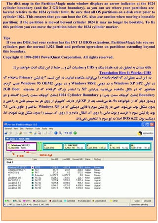 The disk map in the PartitionMagic main window displays an arrow indicator at the 1024
cylinder boundary (and the 2 GB boot boundary), so you can see where your partitions are
located relative to the 1024 cylinder limit. Be sure that all OS partitions on a disk start prior to
cylinder 1024. This ensures that you can boot the OS. Also ,use caution when moving a bootable
partition; if the partition is moved beyond cylinder 1024 it may no longer be bootable. To fix
this problem you can move the partition below the 1024 cylinder marker.


Tips
  If you use DOS, but your system has the INT 13 BIOS extensions, PartitionMagic lets you see
cylinders past the normal 1,024 limit and perform operations on partitions extending beyond
this boundary.
Copyright © 1994-2001 PowerQuest Corporation. All rights reserved.

       :!‫ و ﻣﺤﺎﺳﺒﺎت آن و ... ﺣﺘﻤﺎ از اﻳﻦ ﻟﻴﻨﻚ ﻟﺬت ﺧﻮاﻫﻨﺪ ﺑﺮد‬CHS ‫ﻋﻼﻗﻪ ﻣﻨﺪان ﺑﻪ ﺗﺤﻘﻴﻖ در ﺑﺎره ﻫﺎرددﻳﺴﻚ و‬
                                                                  Translation How It Works: CHS
‫ ﺳﺎﺧﺘﻪام ﻛﻪ‬Primary ‫در زﻳﺮ ﺗﺴﺖ ﻋﻤﻠﻲاي ﻛﻪ اﻧﺠﺎم دادهام را ﻣﻲﺗﻮاﻧﻴﺪ ﻣﺸﺎﻫﺪه ﻧﻤﺎﻳﻴﺪ. در اﻳﻦ ﺗﺴﺖ، 3 ﭘﺎرﺗﻴﺸﻦ‬
.‫ ﻧﺼﺐ ﻛﺮدم‬Windows 95 OEM2 ‫ و در ﺳﻮﻣﻲ‬Windows 98SE ‫ و در دوﻣﻲ‬Windows XP SP2 ‫در اوﻟﻲ‬
2GB Boot ‫ را اﻳﻨﻘﺪر ﺑﺰرگ ﮔﺮﻓﺘﻪام ﻛﻪ از ﻣﺤﺪوده‬XP ‫ﻫﻤﺎﻧﻄﻮر ﻛﻪ در ﺷﻜﻞ ﻣﺸﺎﻫﺪه ﻣﻲﻧﻤﺎﻳﻴﺪ ﭘﺎرﺗﻴﺸﻦ‬
‫ 4201 )ﻣﺜﻠﺚ ﻛﻮﭼﻚ ﺳﻤﺖ راﺳﺖ( ﮔﺬﺷﺘﻪ و دو‬Cylinder Boundary ‫ )ﻣﺜﻠﺚ ﻛﻮﭼﻚ ﺳﻤﺖ ﭼﭗ( و‬Boundary
‫ ﻗﺮار دارﻧﺪ. ﻛﺎﻣﭙﻴﻮﺗﺮ از روي ﻫﺮ ﺳﻪ ﺳﻴﺴﺘﻢ ﻋﺎﻣﻞ ﺑﻪ راﺣﺘﻲ و‬XP ‫9-ﻫﺎ ﻣﻲﺑﺎﺷﻨﺪ، ﺑﻌﺪ از‬x ‫وﻳﻨﺪوز دﻳﮕﺮ ﻛﻪ از ﺧﻮاﻧﻮاده‬
7.1 ‫ ﺳﺎﺧﺘﻢ و ﺣﺎوي داس‬Windows XP ‫ﺑﺪون ﻣﺸﻜﻞ ﺑﻮت ﻣﻲﺷﻮد. ﺣﺘﻲ در ﭘﺎرﺗﻴﺸﻦ ﺳﻮم ﺑﺎ ﻓﻼﭘﻲ دﻳﺴﻜﻲ ﻛﻪ در‬
،‫ﺑﻮد، ﭘﺎرﺗﻴﺸﻦ ﺳﻮم را ﻓﺮﻣﺖ و ﺑﻮت داس را روي آن اﻧﺘﻘﺎل دادم و از روي آن ﺳﻴﺴﺘﻢ را ﺑﺪون ﻣﺸﻜﻞ ﺑﻮت ﻧﻤﻮدم. اﻣﺎ‬
                                                   :‫ اﺻﻼ دراﻳﻮ ﺳﻮم را ﺗﺸﺨﻴﺺ ﻧﻤﻲداد‬DOS 6.22 ‫دﻳﺴﻜﺖ ﺑﻮت‬
 