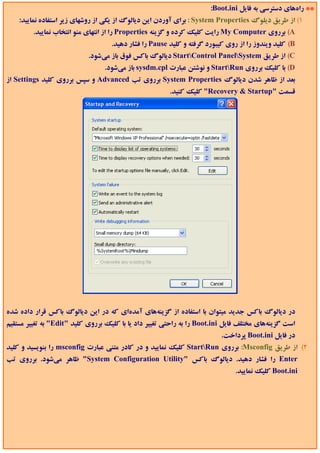 ‫** راهﻫﺎي دﺳﺘﺮﺳﻲ ﺑﻪ ﻓﺎﻳﻞ ‪:Boot.ini‬‬
    ‫1( از ﻃﺮﻳﻖ دﻳﻠﻮگ ‪ : System Properties‬ﺑﺮاي آوردن اﻳﻦ دﻳﺎﻟﻮگ از ﻳﻜﻲ از روﺷﻬﺎي زﻳﺮ اﺳﺘﻔﺎده ﻧﻤﺎﻳﻴﺪ:‬
         ‫‪ (A‬ﺑﺮروي ‪ My Computer‬راﻳﺖ ﻛﻠﻴﻚ ﻛﺮده و ﮔﺰﻳﻨﻪ ‪ Properties‬را از اﻧﺘﻬﺎي ﻣﻨﻮ اﻧﺘﺨﺎب ﻧﻤﺎﻳﻴﺪ.‬
                                    ‫‪ (B‬ﻛﻠﻴﺪ وﻳﻨﺪوز را از روي ﻛﻴﺒﻮرد ﮔﺮﻓﺘﻪ و ﻛﻠﻴﺪ ‪ Pause‬را ﻓﺸﺎر دﻫﻴﺪ.‬
                            ‫‪ (C‬از ﻃﺮﻳﻖ ‪ StartControl PanelSystem‬دﻳﺎﻟﻮگ ﺑﺎﻛﺲ ﻓﻮق ﺑﺎز ﻣﻲﺷﻮد.‬
                                 ‫‪ (D‬ﺑﺎ ﻛﻠﻴﻚ ﺑﺮروي ‪ StartRun‬و ﻧﻮﺷﺘﻦ ﻋﺒﺎرت ‪ sysdm.cpl‬ﺑﺎز ﻣﻲﺷﻮد.‬
‫ﺑﻌﺪ از ﻇﺎﻫﺮ ﺷﺪن دﻳﺎﻟﻮگ ‪ System Properties‬ﺑﺮروي ﺗﺐ ‪ Advanced‬و ﺳﭙﺲ ﺑﺮروي ﻛﻠﻴﺪ ‪ Settings‬از‬
                                                        ‫ﻗﺴﻤﺖ "‪ "Recovery & Startup‬ﻛﻠﻴﻚ ﻛﻨﻴﺪ.‬




‫در دﻳﺎﻟﻮگ ﺑﺎﻛﺲ ﺟﺪﻳﺪ ﻣﻴﺘﻮان ﺑﺎ اﺳﺘﻔﺎده از ﮔﺰﻳﻨﻪﻫﺎي آﻣﺪهاي ﻛﻪ در اﻳﻦ دﻳﺎﻟﻮگ ﺑﺎﻛﺲ ﻗﺮار داده ﺷﺪه‬
‫اﺳﺖ ﮔﺰﻳﻨﻪﻫﺎي ﻣﺨﺘﻠﻒ ﻓﺎﻳﻞ ‪ Boot.ini‬را ﺑﻪ راﺣﺘﻲ ﺗﻐﻴﻴﺮ داد ﻳﺎ ﺑﺎ ﻛﻠﻴﻚ ﺑﺮروي ﻛﻠﻴﺪ "‪ "Edit‬ﺑﻪ ﺗﻐﻴﻴﺮ ﻣﺴﺘﻘﻴﻢ‬
                                                                          ‫در ﻓﺎﻳﻞ ‪ Boot.ini‬ﭘﺮداﺧﺖ.‬
‫2( از ﻃﺮﻳﻖ ‪ :Msconfig‬ﺑﺮروي ‪ StartRun‬ﻛﻠﻴﻚ ﻧﻤﺎﻳﻴﺪ و در ﻛﺎدر ﻣﺘﻨﻲ ﻋﺒﺎرت ‪ msconfig‬را ﺑﻨﻮﻳﺴﻴﺪ و ﻛﻠﻴﺪ‬
‫‪ Enter‬را ﻓﺸﺎر دﻫﻴﺪ. دﻳﺎﻟﻮگ ﺑﺎﻛﺲ "‪ "System Configuration Utility‬ﻇﺎﻫﺮ ﻣﻲﺷﻮد. ﺑﺮروي ﺗﺐ‬
                                                                               ‫‪ Boot.ini‬ﻛﻠﻴﻚ ﻧﻤﺎﻳﻴﺪ.‬
 